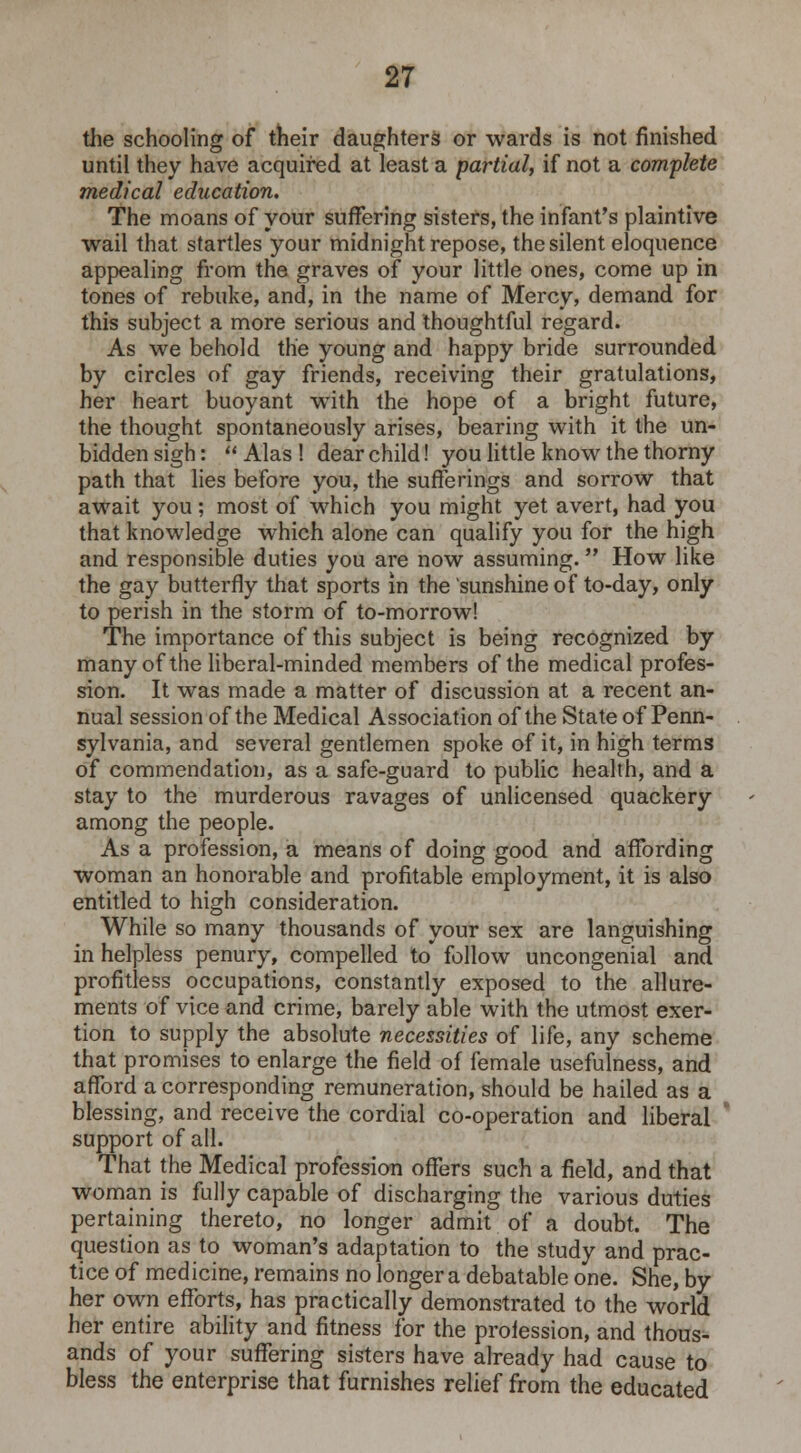the schooling of their daughters or wards is not finished until they have acquired at least a partial, if not a complete medical education. The moans of your suffering sisters, the infant's plaintive wail that startles your midnight repose, the silent eloquence appealing from the graves of your little ones, come up in tones of rebuke, and, in the name of Mercy, demand for this subject a more serious and thoughtful regard. As we behold the young and happy bride surrounded by circles of gay friends, receiving their gratulations, her heart buoyant with the hope of a bright future, the thought spontaneously arises, bearing with it the un- bidden sigh:  Alas ! dear child! you little know the thorny path that lies before you, the sufferings and sorrow that await you; most of which you might yet avert, had you that knowledge which alone can qualify you for the high and responsible duties you are now assuming. How like the gay butterfly that sports in the sunshine of to-day, only to perish in the storm of to-morrow! The importance of this subject is being recognized by many of the liberal-minded members of the medical profes- sion. It was made a matter of discussion at a recent an- nual session of the Medical Association of the State of Penn- sylvania, and several gentlemen spoke of it, in high terms of commendation, as a safe-guard to public health, and a stay to the murderous ravages of unlicensed quackery among the people. As a profession, a means of doing good and affording woman an honorable and profitable employment, it is also entitled to high consideration. While so many thousands of your sex are languishing in helpless penury, compelled to follow uncongenial and profitless occupations, constantly exposed to the allure- ments of vice and crime, barely able with the utmost exer- tion to supply the absolute necessities of life, any scheme that promises to enlarge the field of female usefulness, and afford a corresponding remuneration, should be hailed as a blessing, and receive the cordial co-operation and liberal support of all. That the Medical profession offers such a field, and that woman is fully capable of discharging the various duties pertaining thereto, no longer admit of a doubt. The question as to woman's adaptation to the study and prac- tice of medicine, remains no longer a debatable one. She, by her own efforts, has practically demonstrated to the world her entire ability and fitness for the proiession, and thous- ands of your suffering sisters have already had cause to bless the enterprise that furnishes relief from the educated