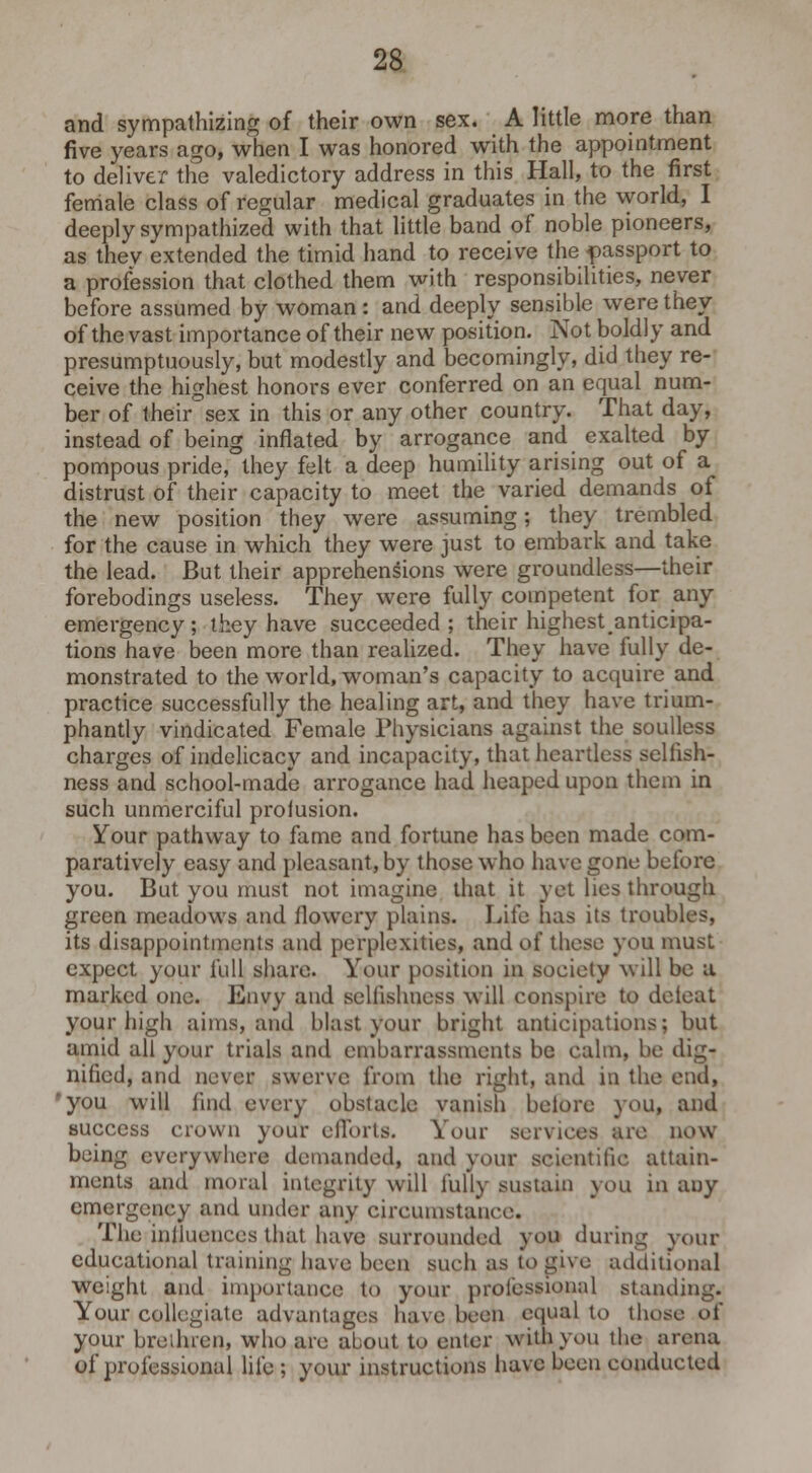 and sympathizing of their own sex. A little more than five years ago, when I was honored with the appointment to deliver the valedictory address in this Hall, to the first female class of regular medical graduates in the world, I deeply sympathized with that little band of noble pioneers, as thev extended the timid hand to receive the passport to a profession that clothed them with responsibilities, never before assumed by woman : and deeply sensible were they of the vast importance of their new position. Not boldly and presumptuously, but modestly and becomingly, did they re- ceive the highest honors ever conferred on an equal num- ber of their sex in this or any other country. That day, instead of being inflated by arrogance and exalted by pompous pride, they felt a deep humility arising out of a distrust of their capacity to meet the varied demands of the new position they were assuming; they trembled for the cause in which they were just to embark and take the lead. But their apprehensions were groundless—their forebodings useless. They were fully competent for any emergency; they have succeeded; their highestanticipa- tions have been more than realized. They have fully de- monstrated to the world, woman's capacity to acquire and practice successfully the healing art, and they have trium- phantly vindicated Female Physicians against the soulless charges of indelicacy and incapacity, that heartless selfish- ness and school-made arrogance had heaped upon them in such unmerciful proiusion. Your pathway to fame and fortune has been made com- paratively easy and pleasant, by those who have gone before you. But you must not imagine that it yet lies through green meadows and flowery plains. Life has its troubles, its disappointments and perplexities, and of these you must expect your full share. Your position in society will be a marked one. Envy and selfishness will conspire to deieat your high aims, and blast your bright anticipations; but amid all your trials and embarrassments be calm, be dig- nified, and never swerve from the right, and in the end, you will find every obstacle vanish before you, and success crown your efforts. Your services are now being everywhere demanded, and your scientific attain- ments and moral integrity will fully sustain you in any emergency and under any circumstance The influences that have surrounded you during your educational training have been such as to give additional weight and importance to your professional standing. Your collegiate advantages have been equal to those of your brethren, who are about to enter wiuVyou the arena of professional life ; your instructions have been conducted