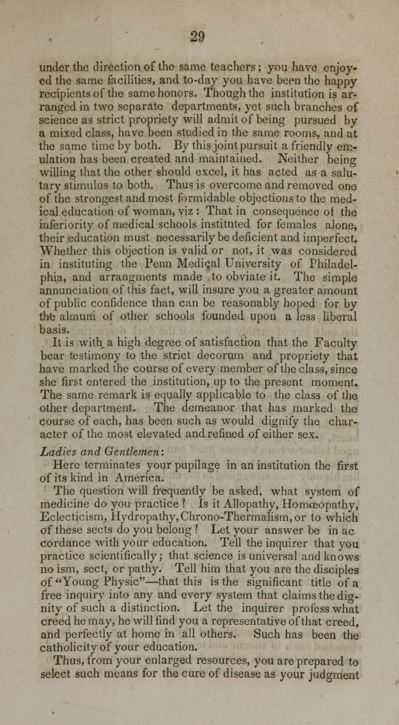 under the direction of the same teachers; you have enjoy- ed the same facilities, and to-day you have been the happy recipients of the same honors. Though the institution is ar- ranged in two separate departments, yet such branches of science as strict propriety will admit of being pursued by a mixed class, have been studied in the same rooms, and at the same time by both. By this joint pursuit a friendly em- ulation has been created and maintained. Neither being willing that the other should excel, it has acted as a salu- tary stimulus to both. Thus is overcome and removed one of the strongest and most formidable objections to the med- ical education of woman, viz : That in consequence of the inferiority of medical schools instituted for females alone, their education must necessarily be deficient and imperfect. Whether this objection is valid or not, it was considered in instituting the Penn Mediqal University of Philadel- phia, and arrangments made to obviate it. The simple annunciation of this fact, will insure you a greater amount of public confidence than can be reasonably hoped for by the almuni of other schools founded upon a less liberal basis. It is with a high degree of satisfaction that the Faculty bear testimony to the strict decorum and propriety that have marked the course of every member of the class, since she first entered the institution, up to the present moment. The same remark is equally applicable to the class of the other department. The demeanor that has marked the course of each, has been such as would dignify the char- acter of the most elevated and refined of either sex. Ladies and Gentlemen: Here terminates your pupilage in an institution the first of its kind in America. The question will frequently be asked, what system of medicine do you practice 1 Is it Allopathy, Homoeopathy, Eclecticism, Hydropathy, Chrono-Thermalism, or to which of these sects do you belong ? Let your answer be in ac cordance with your education. Tell the inquirer that you practice scientifically; that science is universal and knows no ism, sect, or pathy. Tell him that you are the disciples of Young Physic—that this is the significant title of a free inquiry into any and every system that claims the dig- nity of such a distinction. Let the inquirer profess what creed he may, he will find you a representative of that creed, and perfectly at home in all others. Such has been the catholicity of your education. Thus, from your enlarged resources, you are prepared to select such means for the cure of disease as your judgment