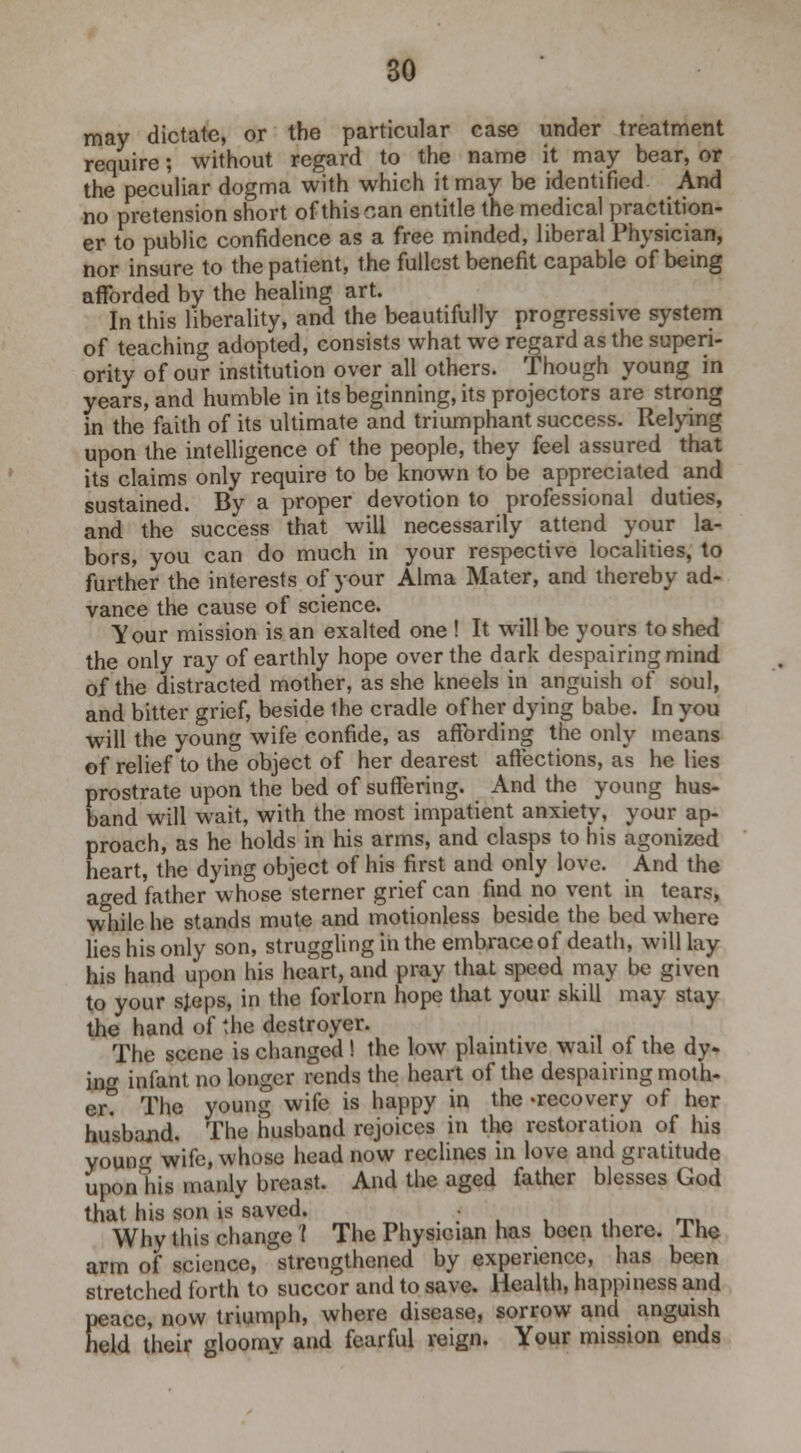 may dictate, or the particular case under treatment require; without regard to the name it may bear, or the peculiar dogma with which it may be identified And no pretension short of this can entitle the medical practition- er to public confidence as a free minded, liberal Physician, nor insure to the patient, the fullest benefit capable of being afforded by the healing art. In this liberality, and the beautifully progressive system of teaching adopted, consists what we regard as the superi- ority of our institution over all others. Though young in years, and humble in its beginning, its projectors are strong in the faith of its ultimate and triumphant success. Relying upon the intelligence of the people, they feel assured that its claims only require to be known to be appreciated and sustained. By a proper devotion to professional duties, and the success that will necessarily attend your la- bors, you can do much in your respective localities, to further the interests of your Alma Mater, and thereby ad- vance the cause of science. Your mission is an exalted one ! It will be yours to shed the only ray of earthly hope over the dark despairing mind of the distracted mother, as she kneels in anguish of soul, and bitter grief, beside the cradle of her dying babe. In you will the young wife confide, as affording the only means of relief to the object of her dearest affections, as he lies prostrate upon the bed of suffering. And the young hus- band will wait, with the most impatient anxiety, your ap- proach, as he holds in his arms, and clasps to his agonized heart, the dying object of his first and only love. And the aged father whose sterner grief can find no vent in tears, while he stands mute and motionless beside the bed where lies his only son, struggling in the embrace of death, will lay his hand upon his heart, and pray that speed may be given to your sjeps, in the forlorn hope that your skill may stay the hand of the destroyer. The scene is changed ! the low plaintive wail of the dy- in infant no longer rends the heart of the despairing moth- er? The young wife is happy in the -recovery of her husband. The husband rejoices in the restoration of his young wife, whose head now reclines in love and gratitude uponhis manly breast. And the aged father blesses God that his son is saved. • Why this change ( The Physician has been there. I he arm of science, strengthened by experience, has been stretched forth to succor and to save. Health, happiness and peace, now triumph, where disease, sorrow and anguish held their gloomv and fearful reign. Your mission ends