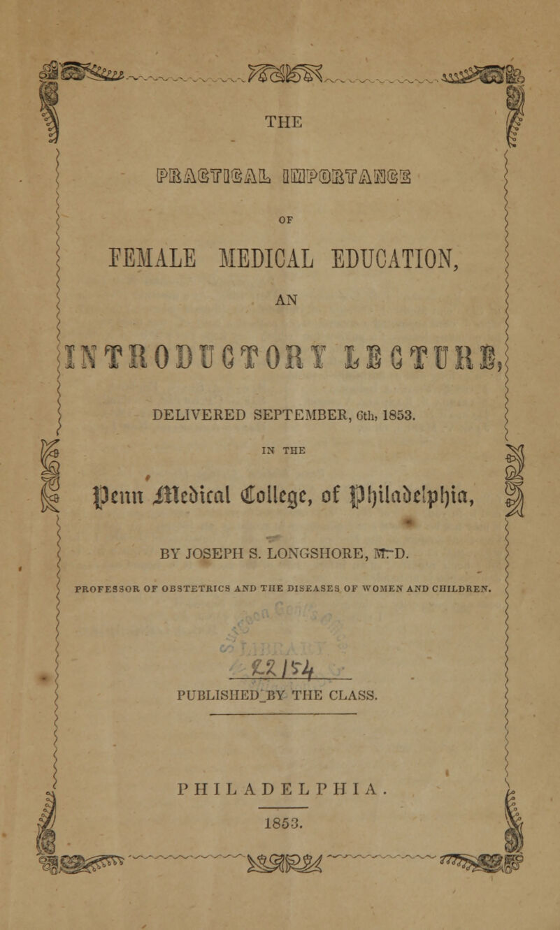 THE [PIEi\(§irO(^i\IL Qlffl5>©lE?£iKliS:§ OF FEMALE MEDICAL EDUCATION, AN INTHODtJOTOHf IBGfUllB,; DELIVERED SEPTEMBER, Gth, 1853. IN THE w ^ pcnn iltebical ^ilollcgc, of |p!)ilaiietpl)ia, BY JOSEPH S. LONGSHORE, MrD. PROFESSOR OF OBSTETRICS AND THE DISEASES OF WOMEN AND CHILDREN. t^l^ PUBLISHED BY THE CLASS. PHILADELPHIA 1853.