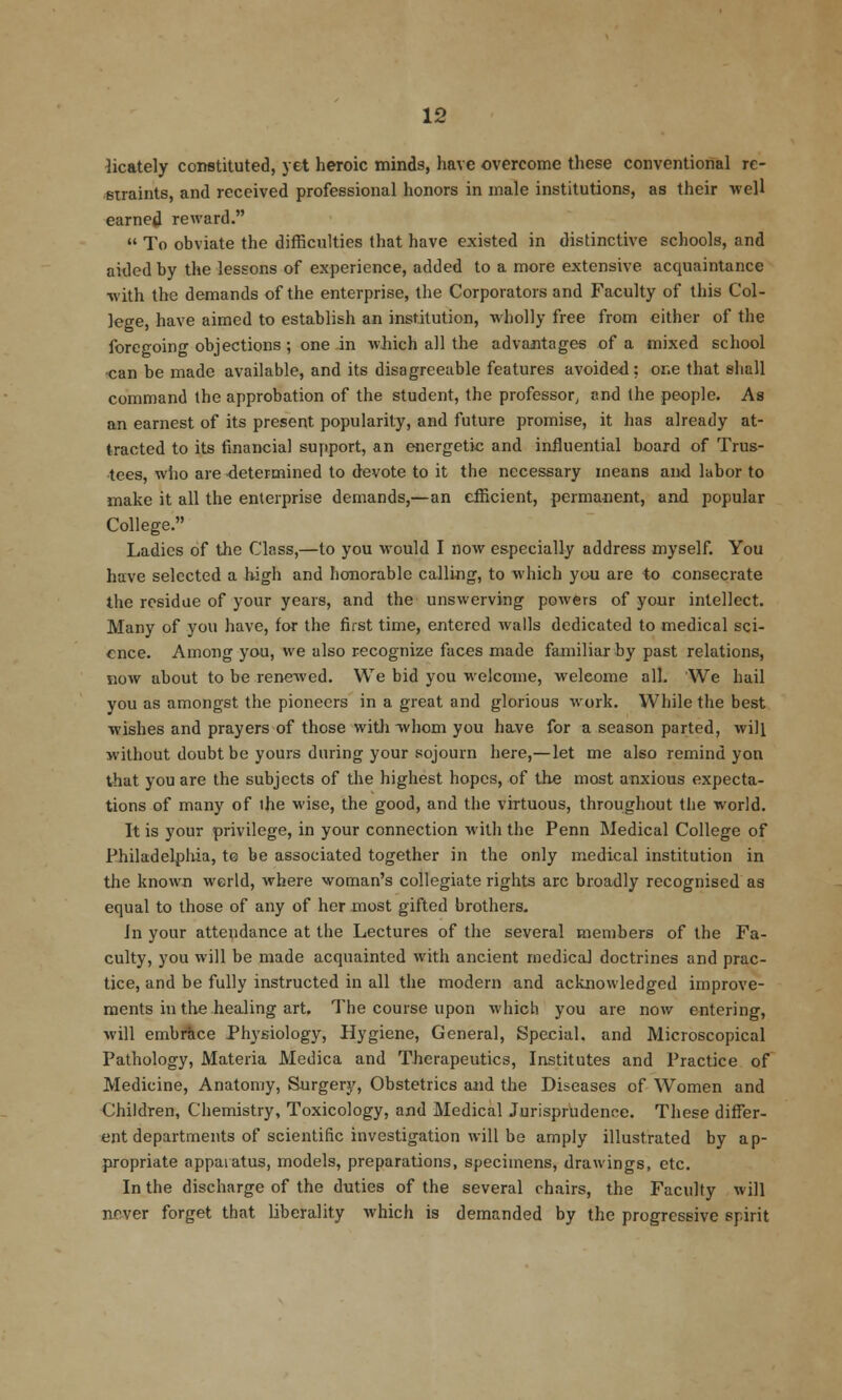 iicately constituted, yet heroic minds, have overcome these conventional re- «uaints, and received professional honors in male institutions, as their well earned reward.  To obviate the difficulties that have existed in distinctive schools, and aided by the lessons of experience, added to a more extensive acquaintance •with the demands of the enterprise, the Corporators and Faculty of this Col- lege, have aimed to establish an institution, wholly free from either of the foregoing objections ; one in which all the advantages of a mixed school •can be made available, and its disagreeable features avoided; one that shall command the approbation of the student, the professor, and the people. As an earnest of its present popularity, and future promise, it has already at- tracted to its financial support, an energetic and influential board of Trus- tees, who are determined to devote to it the necessary means and labor to make it all the enterprise demands,—an cificient, permanent, and popular College. Ladies of the Class,—to you would I now especially address myself. You have selected a high and honorable calling, to which you are io consecrate the residue of your years, and the unswerving powers of your intellect. Many of you have, for the first time, entered walls dedicated to medical sci- ence. Among you, we also recognize faces made familiar by past relations, now about to be renewed. We bid you welcome, welcome all. We hail you as amongst the pioneers in a great and glorious work. While the best wishes and prayers of those witli Tvhom you have for a season parted, will without doubt be yours during your sojourn here,—let me also remind yon that you are the subjects of the highest hopes, of the most anxious expecta- tions of many of the wise, the good, and the virtuous, throughout tiie world. It is your privilege, in your connection with the Penn Medical College of Philadel^liia, te be associated together in the only medical institution in the known world, where woman's collegiate rights arc broadly recognised as equal to those of any of her most gifted brothers. in your attendance at the Lectures of the several members of the Fa- culty, you will be made acquainted with ancient medical doctrines and prac- tice, and be fully instructed in all the modern and acknowledged improve- ments in the healing art. The course upon which you are now entering, will embrace Physiology, Hygiene, General, Special, and Microscopical Pathology, Materia Medica and Therapeutics, Institutes and Practice of Medicine, Anatomy, Surgery, Obstetrics and the Diseases of Women and Children, Chemistry, Toxicology, and Medical Jurisprudence. These differ- ent departments of scientific investigation will be amply illustrated by ap- propriate apparatus, models, preparations, specimens, drawings, etc. In the discharge of the duties of the several chairs, the Faculty will never forget that liberality which is demanded by the progressive spirit
