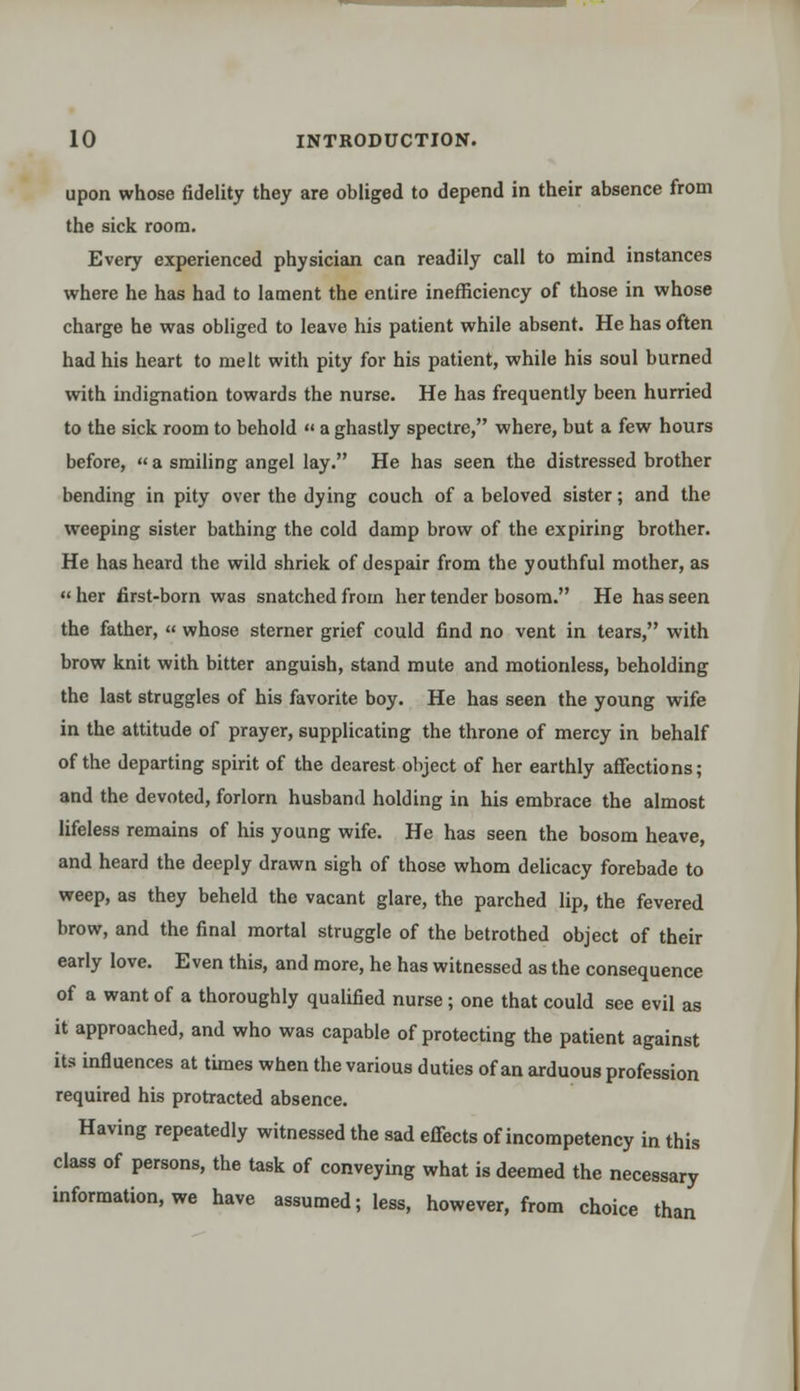 upon whose fidelity they are obliged to depend in their absence from the sick room. Every experienced physician can readily call to mind instances where he has had to lament the entire inefficiency of those in whose charge he was obliged to leave his patient while absent. He has often had his heart to melt with pity for his patient, while his soul burned with indignation towards the nurse. He has frequently been hurried to the sick room to behold « a ghastly spectre, where, but a few hours before, « a smiling angel lay. He has seen the distressed brother bending in pity over the dying couch of a beloved sister; and the weeping sister bathing the cold damp brow of the expiring brother. He has heard the wild shriek of despair from the youthful mother, as  her first-born was snatched from her tender bosom. He has seen the father, « whose sterner grief could find no vent in tears, with brow knit with bitter anguish, stand mute and motionless, beholding the last struggles of his favorite boy. He has seen the young wife in the attitude of prayer, supplicating the throne of mercy in behalf of the departing spirit of the dearest object of her earthly affections; and the devoted, forlorn husband holding in his embrace the almost lifeless remains of his young wife. He has seen the bosom heave, and heard the deeply drawn sigh of those whom delicacy forebade to weep, as they beheld the vacant glare, the parched lip, the fevered, brow, and the final mortal struggle of the betrothed object of their early love. Even this, and more, he has witnessed as the consequence of a want of a thoroughly qualified nurse; one that could see evil as it approached, and who was capable of protecting the patient against its influences at times when the various duties of an arduous profession required his protracted absence. Having repeatedly witnessed the sad effects of incompetency in this class of persons, the task of conveying what is deemed the necessary information, we have assumed; less, however, from choice than