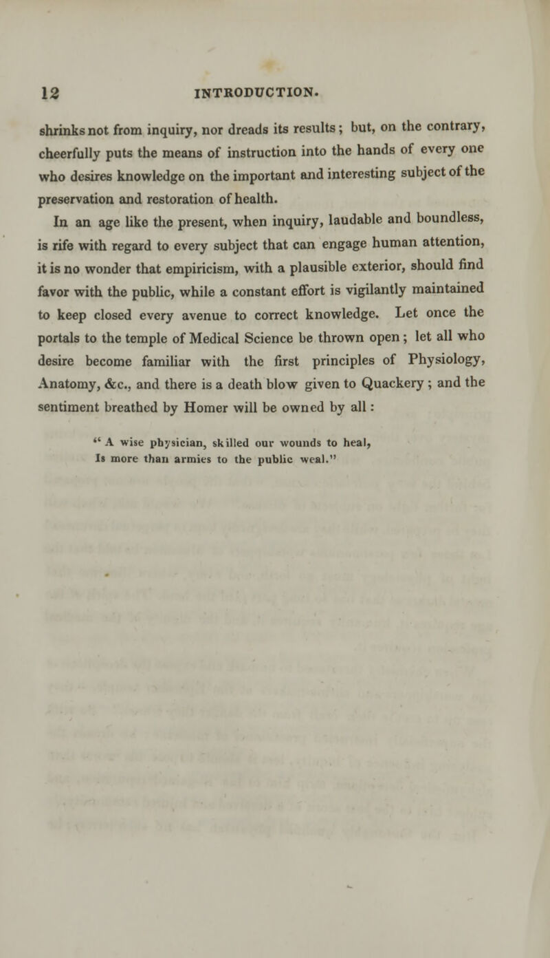 shrinks not from inquiry, nor dreads its results; but, on the contrary, cheerfully puts the means of instruction into the hands of every one who desires knowledge on the important and interesting subject of the preservation and restoration of health. In an age like the present, when inquiry, laudable and boundless, is rife with regard to every subject that can engage human attention, it is no wonder that empiricism, with a plausible exterior, should find favor with the public, while a constant effort is vigilantly maintained to keep closed every avenue to correct knowledge. Let once the portals to the temple of Medical Science be thrown open; let all who desire become familiar with the first principles of Physiology, Anatomy, &c, and there is a death blow given to Quackery ; and the sentiment breathed by Homer will be owned by all:  A wise physician, skilled oar wounds to heal, Is more than armies to the public weal.