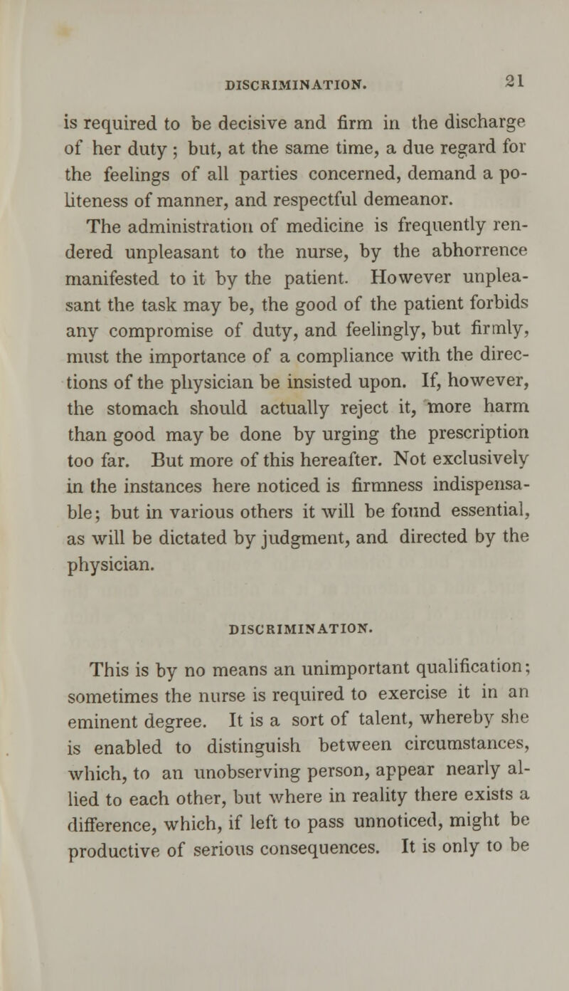 is required to be decisive and firm in the discharge of her duty ; but, at the same time, a due regard for the feelings of all parties concerned, demand a po- liteness of manner, and respectful demeanor. The administration of medicine is frequently ren- dered unpleasant to the nurse, by the abhorrence manifested to it by the patient. However unplea- sant the task may be, the good of the patient forbids any compromise of duty, and feelingly, but firmly, must the importance of a compliance with the direc- tions of the physician be insisted upon. If, however, the stomach should actually reject it, more harm than good may be done by urging the prescription too far. But more of this hereafter. Not exclusively in the instances here noticed is firmness indispensa- ble; but in various others it will be found essential, as will be dictated by judgment, and directed by the physician. DISCRIMINATION. This is by no means an unimportant qualification; sometimes the nurse is required to exercise it in an eminent degree. It is a sort of talent, whereby she is enabled to distinguish between circumstances, which, to an unobserving person, appear nearly al- lied to each other, but where in reality there exists a difference, which, if left to pass unnoticed, might be productive of serious consequences. It is only to be