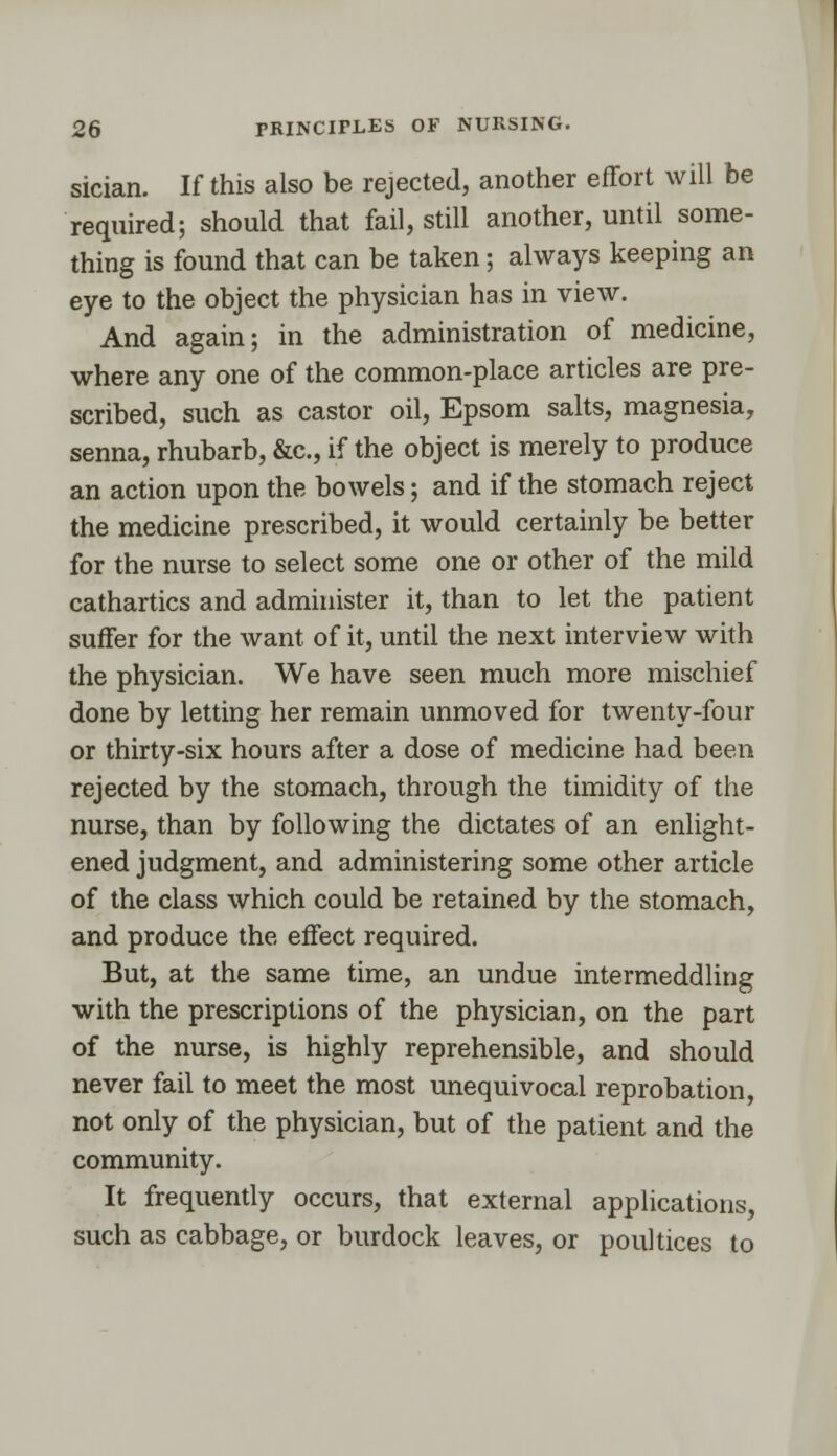 sician. If this also be rejected, another effort will be required; should that fail, still another, until some- thing is found that can be taken; always keeping an eye to the object the physician has in view. And again; in the administration of medicine, where any one of the common-place articles are pre- scribed, such as castor oil, Epsom salts, magnesia, senna, rhubarb, &c, if the object is merely to produce an action upon the bowels; and if the stomach reject the medicine prescribed, it would certainly be better for the nurse to select some one or other of the mild cathartics and administer it, than to let the patient suffer for the want of it, until the next interview with the physician. We have seen much more mischief done by letting her remain unmoved for twenty-four or thirty-six hours after a dose of medicine had been rejected by the stomach, through the timidity of the nurse, than by following the dictates of an enlight- ened judgment, and administering some other article of the class which could be retained by the stomach, and produce the effect required. But, at the same time, an undue intermeddling with the prescriptions of the physician, on the part of the nurse, is highly reprehensible, and should never fail to meet the most unequivocal reprobation, not only of the physician, but of the patient and the community. It frequently occurs, that external applications, such as cabbage, or burdock leaves, or poultices to