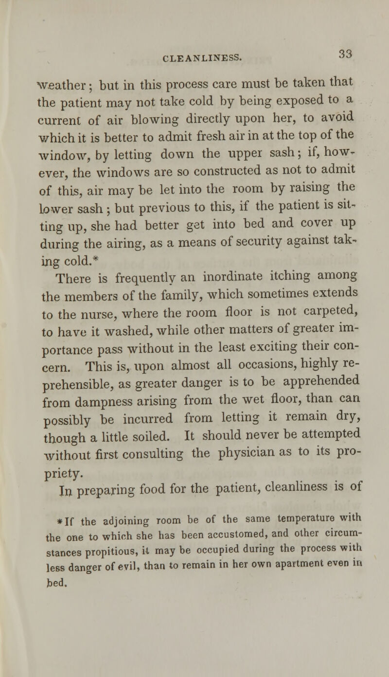 CLEANLINESS. weather; but in this process care must be taken that the patient may not take cold by being exposed to a current of air blowing directly upon her, to avoid which it is better to admit fresh air in at the top of the window, by letting down the upper sash; if, how- ever, the windows are so constructed as not to admit of this, air may be let into the room by raising the lower sash ; but previous to this, if the patient is sit- ting up, she had better get into bed and cover up during the airing, as a means of security against tak- ing cold.* There is frequently an inordinate itching among the members of the family, which sometimes extends to the nurse, where the room floor is not carpeted, to have it washed, while other matters of greater im- portance pass without in the least exciting their con- cern. This is, upon almost all occasions, highly re- prehensible, as greater danger is to be apprehended from dampness arising from the wet floor, than can possibly be incurred from letting it remain dry, though a little soiled. It should never be attempted without first consulting the physician as to its pro- priety. In preparing food for the patient, cleanliness is of *If the adjoining room be of the same temperature with the OBe to which she has been accustomed, and other circum- stances propitious, it may be occupied during the process with less danger of evil, than to remain in her own apartment even in bed.