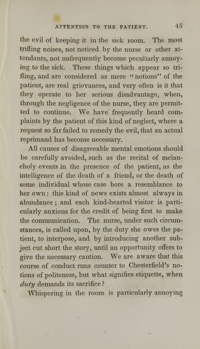 the evil of keeping it in the sick room. The most trifling noises, not noticed by the nurse or other at- tendants, not unfrequently become peculiarly annoy- ing to the sick. These things which appear so tri- fling, and are considered as mere  notions of the patient, are real grievances, and very often is it that they operate to her serious disadvantage, when, through the negligence of the nurse, they are permit- ted to continue. We have' frequently heard com- plaints by the patient of this kind of neglect, where a request so far failed to remedy the evil, that an actual reprimand has become necessary. All causes of disagreeable mental emotions should be carefully avoided, such as the recital of melan- choly events in the presence of the patient, as the intelligence of the death of a friend, or the death of some individual whose case bore a resemblance to her own: this kind of news exists almost always in abundance ; and each kind-hearted visitor is parti- cularly anxious for the credit of being first to make the communication. The nurse, under such circum- stances, is called upon, by the duty she owes the pa- tient, to interpose, and by introducing another sub- ject cut short the story, until an opportunity offers to give the necessary caution. We are aware that this course of conduct runs counter to Chesterfield's no- tions of politeness, but what signifies etiquette, when duty demands its sacrifice ? Whispering in the room is particularly annoying