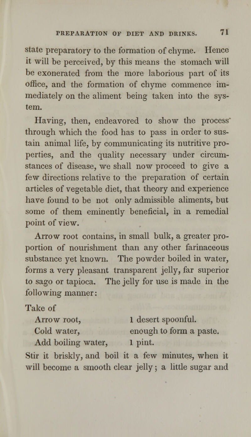 state preparatory to the formation of chyme. Hence it will be perceived, by this means the stomach will be exonerated from the more laborious part of its office, and the formation of chyme commence im- mediately on the aliment being taken into the sys- tem. Having, then, endeavored to show the process through which the food has to pass in order to sus- tain animal life, by communicating its nutritive pro- perties, and the quality necessary under circum- stances of disease, we shall now proceed to give a few directions relative to the preparation of certain articles of vegetable diet, that theory and experience have found to be not only admissible aliments, but some of them eminently beneficial, in a remedial point of view. Arrow root contains, in small bulk, a greater pro- portion of nourishment than any other farinaceous substance yet known. The powder boiled in water, forms a very pleasant transparent jelly, far superior to sago or tapioca. The jelly for use is made in the following manner: Take of Arrow root, 1 desert spoonful. Cold water, enough to form a paste. Add boiling water, 1 pint. Stir it briskly, and boil it a few minutes, when it will become a smooth clear jelly; a little sugar and