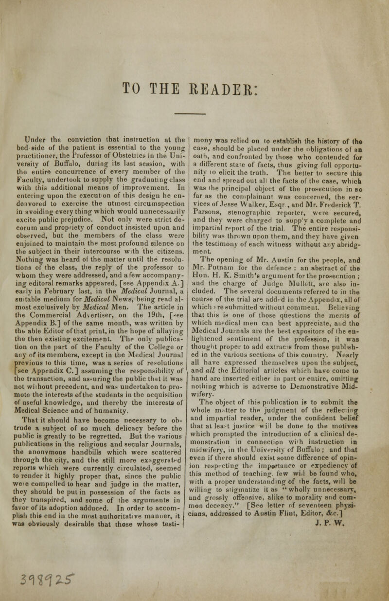 TO THE READER: Under the conviction that instruction at the bed side of the patient is essential to the young practitioner, the Professoi of Obstetrics in the Uni- versity of Buffalo, during its last session, with the entire concurrence of every member of the Faculty, undertook to supply the graduating class with this additional means of improvement. In entering upon the execut on of this design he en- deavored to exercise the utmost circumspection in avoiding every thing which would unnecessarily excite public prejudice. Not only were strict de- corum and propriety of conduct insisted upon and observed, but the members of the class were enjoined to maintain the most profound silence on the subject in their intercourse with the citizens. Nothing was heard ol the matter until the resolu- tions of the class, the reply of the professor to whom they were addressed, and a few accompany- ing editoral remarks appeared, [see Appendix A.] early in February last, in the Medical Journal, a suitable medium for Medical News, being read al- most exclusively by Medical Men. The article in the Commercial Advertiser, on the 19th, [»ee Appendix B.] of the same month, was written by thb able Editor of that print, in the hope of allaying the then existing excitement. The only publica- tion on the part of the Faculty of the College or any of its members, except in the Medical Journal previous lo this time, was a series of resolutions [see Appendix C.] assuming the responsibility of the transaction, and as-uring the public that it was not wiihout precedent, and was undertaken to pro- mote the interests of the students in the acquisition of useful knowledge, and thereby the interests of Medical Science and of humanity. That it should have become necessary to ob- trude a subject of so much delicacy before the public is greatly to be regretted. But the various publications in the religious and secular Journals, the anonymous handbills which were scattered through the city, and the still more exaggerated reports which were currently circulated, seemed to render it highly proper that, since the public weie compelled to hear and judge in the matter, they should be put in possession of the facts as they transpired, and some of the arguments in favor of its adoption adduced. In order to accom- plish this end in the m«st authoritative manner, it was obviously desirable that those whose testi- | mony was relied on to establish the history of the case, should be placed under the obligations ol an oath, and confronted by those who contended for a different stale of facts, thus giving full opportu- nity 10 elicit the truth. The better to secure this end and spread out all the facts of the case, whicn was the principal object of the prosecution in so far as the complainant was concerned, the t-er- vices of Jesse Walker, Esqr,and Mr. Frederick T. Parsons, stenographic reporter, were secured, and they were charged to supp'y a complete and impartial report of the trial. The entire responsi- bility was thrown upon them, and they have given the testimony of each witness without any abridg- ment. The opening of Mr. Austin for the people, and Mr. Putnam for the defence ; an abstract of the Hon. H. K. Smith's argument for the prosecmion ; and the charge of Judge Mullett, aie also in- cluded. The several documents referred to in the course of the trial are add^d in the Appendix, all of which i're submitted without comment. Believing that this is one of those questions the merits of which medical men can best appreciate, and the Medical Journals are the best expositors of the en- lightened sentiment of the profession, it was thought proper to add extracts from those publish- ed in the various sections of this country. Nearly all have expressed themselves upon the subject, and all the Editorial anicles which have come to hand are inserted either in part or entire, omitting nothing which is adverse to Demonstrative Mid- wifery. The object of ihi? publication is to submit the whole m.itter to the judgment of the reflecting and impartial reader, under the confident belief that at lea>t jusiice will be done to the motives which prompted the introduction of a clinical de- monstration in connection wi'h instruction in midwifery, in the University of Buffalo ; and that even if there should exist some difference of opin- ion respecting the importance or expediency of this method of teaching. (t>w wid be found who, with a proper understanding of the facts, will be willing to stigmatize it as  wholly unnecessary, and grossly offensive, alike to morality and com- mon decency. [See letter of seventeen physi- cians, addressed to Austin Flint, Editor, &c] J. P. W, 1^%*]%$