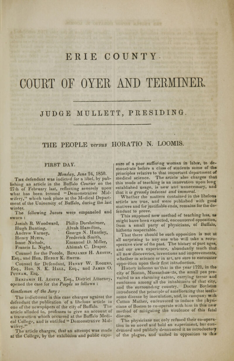 ERIE COUNTY COURT OF OYER AND TERMINER JUDGE MULLETT, PRESIDING. THE PEOPLE versus HORATIO N. LOOMIS. FIRST DAY. Monday, June 24, 1850. The defendant was indicted for a libel, by pub- lishing an article in the Buffalo Courier on the 27ih of February last, reflecting severely upon what has been termed Demonstrative Mid- wifery, which took place at the Medical Depart- mentof the University of Buffalo, during the last winter. The following Jurors were empaneled and sworn : Josiah B. Woodward, Hugh Bunting, Andrew Varney, Henry Myers, Isaac Nichols, Francis L. Night, Philip Dorsheimer, Alvah Hamilton, George N. Huntley, Frederick Smith, Emanuel U. Miller, Ahimah C. Draper. Counsel for the Peonle, Benjamin H. Austin, Esq., and Hon. Henry K. Smith. Counsel for Defendant, Henry W. Rogers, Esq., Hon. N. K. Hall, Esq., and James O. Putnam, Esq. Benjamin H. Austin, Esq., District Attorney, opened the case for the People as follows : Gentlemen of the Jury : The indictment in this case charges against the defendant the publication of a libelous article in one of the newspapers of the city of Buffalo. The article alluded to, professes to give an account of a transaction which occurred at the Buffalo Medi- cal College, and is entitled Demonstrative Mid- wifery. The article charges, that an attempt was made at tne College, by the exhibition and public expo- sure of a poor suffering woman in labor, to de- monstrate before n class of students some of the principles relative to that important department of medical science. The article also charges that this mode of teaching is an innovation upon long established usage, is new and unnecessary, and that it is grossly indecent and immoral. Whether the matters contained in the libelous article are true, and were published with good motives and for justifiable ends, remains for the de- fendant to prove. This supposed new method of teaching has, as might have been expected, encountered opposition, from a small party of physicians, of Buffalo, hitherto respectable. That there should be such opposition is not at all surprising to any one who will take a retro- spective view of ihe past. The history ol past ages, and our own experience, abundantly teach that all new discoveries, inventions and improvements, whether in science or in art, are sure to encounter opposition upon their first introduction. History informs us that in the year 1721, in the city of Boston, Massachusetts, the small pox pre- vailed to an alarming extent, carrying terror and confusion among all the inhabitants of that city, and the surrounding country. Doctor Boylston introduced the principle of ameliorating that loath- some disense by inoculation, and, in compan) w.th Cotton Mather, endeavored to induce the physi- cians of Boston to co-operate with him in this new method of mitigating the virulence of this fatal disease. The physicians not only refused their co-opera- tion in so novel and bold an experiment, but con- demned and publicly denounced it as introductory of the plague, and' united in opposition to this