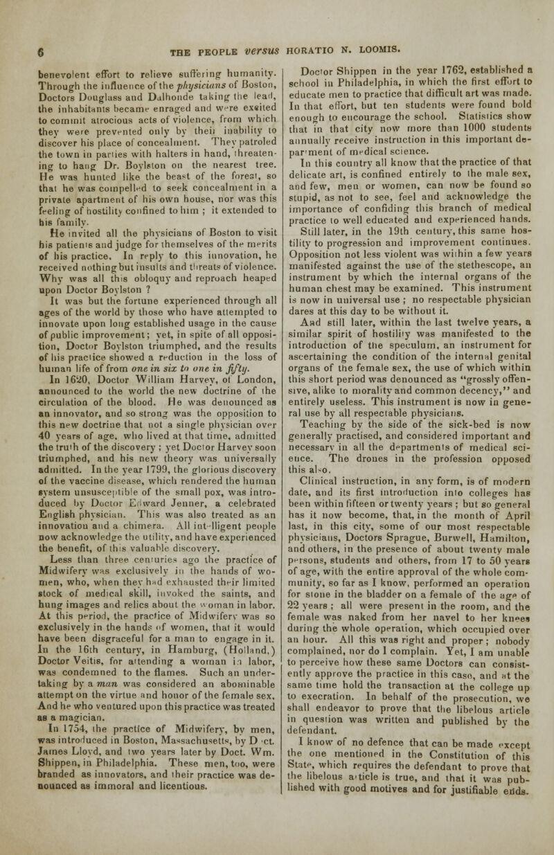 benevolent effort to relieve suffering humanity- Through the influence of the physicians of Boston, Doctors Douglass and Dalhonde taking the lead, the inhabitants became enraged and were exeited to commit atrocious acts of violence, from which they were prevented only by theii inability to discover his place of concealment. They patroled the town in panies with halters in hand, threaten- ing to hang Dr. Boylston on the nearest tree. He was hunted like the beast of the forest, so that he was compelled to seek concealment in a private apartment of his own house, nor was this feeling of hostility confined to him ; it extended to his family. He invited all the physicians of Boston to visit his patients and judge for themselves of the merits of his practice. In reply to this innovation, he received nothingbut insults and threats of violence. Why was all this obloquy and reproach heaped upon Doctor Boylston ? It was but the fortune experienced through all ages of the world by those who have attempted to innovate upon long established usage in the cause of public improvement; yet, in spite of all opposi- tion. Doctor Boylston triumphed, and the results of his praciice showed a reduction in the loss of human life of from one in six to one in fifty. In 1620, Doctor William Harvey, of London, announced to the world the new doctrine of the circulation of the blood. He was denounced as an innovator, and so strong was the opposition to this new doctrine that not a single physician over 40 years of age. who lived at that time, admitted the truth of the discovery ; yet Doctor Harvey soon triumphed, and his new theory was universally admitted. In the year 1799, the glorious discovery of the vaccine disease, which rendered the human system unsusceptible of the small pox, was intro- duced by Doctor Eilward Jenner, a celebrated English physician. This was also treated as an innovation and a chimera. All int-lligent people now acknowledge the utility, and have experienced the benefit, of this valuable discovery. Less than three centuries ago the practice of Midwifery was exclusively in the hands of wo- men, who, when they hnd exhausted their limited stock of medical skill, invoked the saints, and hung images and relics about the woman in labor. At this period, the practice of Midwiferv was so exclusively in the hands of women, that it would have been disgraceful for a man to engage in it. In the 16th century, in Hamburg, (Holland,) Doctor Veitis, for attending a woman ii labor, was condemned to the flames. Such an under- taking by a man was considered an abominable attempt on the virtue and honor of the female sex. And he who ventured upon this practice was treated as a magician. In 1754, the practice of Midwifery, by men, was introduced in Boston, Massachusetts, by D 'Ct. James Lloyd, and two years later by Doct. Wm. Shippen, in Philadelphia. These men, too, were branded as innovators, and their practice was de- nounced as immoral and licentious. Doctor Shippen in the year 1762, established a school in Philadelphia, in which the first effort to educate men to practice that difficult art was made. In that effort, but ten students were found bold enough to encourage the school. Statistics show that in that city now more than 1000 students annually receive instruction in this important de- parment of medical science. In this country all know that the practice of that delicate art, is confined entirely to the male sex, and few, men or women, can now be found so stupid, as not to see, feel and acknowledge the importance of confiding this branch of medical practice to well educated and experienced hands. Still later, in the 19th century, this same hos- tility to progression and improvement continues. Opposition not less violent was within a few years manifested against the use of the stethescope, an instrument by which the internal organs of the human chest may be examined. This instrument is now in universal use ; no respectable physician dares at this day to be without it. And still later, within the last twelve years, a similar spirit of hostility was manifested to the introduction of the speculum, an instrument for ascertaining the condition of the internal genital organs of the female sex, the use of which within this short period was denounced as grossly offen- sive, alike to morality and common decency, and entirely useless. This instrument is now in gene- ral use by all respectable physicians. Teaching by the side of the sick-bed is now generally practised, and considered important and necessary in all the departments of medical sci- ence. The droues in the profession opposed this al-o. Clinical instruction, in any form, is of modern date, and its first introduction into colleges has been within fifteen or twenty years ; but so general has it now become, that, in the month of April last, in this city, some of our most respectable physicians, Doctors Sprague, Burwell, Hamilton, and others, in the presence of about twenty male persons, students and others, from 17 to 50 years of age, with the entire approval of the whole com- munity, so far as I know, performed an operation for stone in the bladder on a female of the age of 22 years ; all were present in the room, and the female was naked from her navel to her knees during the whole operation, which occupied over an hour. All this was right and proper ; nobody complained, nor do 1 complain. Yet, I am unable to perceive how these same Doctors can consist- ently approve the practice in this case, and »t the same time hold the transaction at the college up to execration. In behalf of the prosecution, we shall endeavor to prove that the libelous article in question was written and published by the defendant. I know of no defence that can be made except the one mentioned in the Constitution of this State, which requires the defendant to prove that the libelous article is true, and that it was pub- lished with good motives and for justifiable edds.