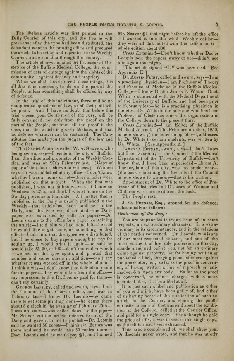 The libelous article was first printed in the Daily Courier of this city, and the People will prove that after the type had been distributed, the defendant went to ihe printing office and procure! the article to be set up and reprinted in the Weekly Courier, and circulated through the country. The article charges against the Professor of Ob- stetrics of the Buffalo Medical College, the coin- mission of acts of outrage against the rights of the community—against decency and propriety. When we shall have proved these things, it is all that it is necessary to do on the part of the People, unless something shall be offered by way of defence. In the trial of this indictment, there will be no complicated questions of law, or of fact; all will be plain. And I have no doubt that before this trial closes, you, Gentlemen of the Jury, will be fully convinced, not only from the proof on the part of the People, but from all the proof in the case, that the article is grossly libelous, and that no defence whatever can be sustained. The Con- stitution has made you the judges of the law and of the fact. The District Attorney called W. A. Seaver, who being sworn, says—I reside in the city of Buffalo. I am the editor and proprietor of the Weekly Cou- rier, and was on 27th February last. (Copy of paper of that date is shown to witness.) Witness says—it was published at my office—I don't know whether I was at home or not—three articles were published on that subject. When the first was published, I was not at home—was at home on Wednesday 27th, and think I was at home on the Sunday previous to that date. All matter thai is published in the Daily is usually published in the Weekly—that article had been published in tbe Daily, and the type was distributed—the Daily paper was exhausted by calls for papers—Dr. Loomis came to the office for a paper containing the article—I told him we had none left—he said he would like to get some, or something 1o that effect—I told him that the types were distributed, but if he chose to buy papers enough to pay for setting up, I would print it again—he said he would take 25, 50, or 1U0—don't remember which —we set up the type again, and printed that number and some others in addition—can't say whether it was worked off in the whole edition— I think it was—I don't know that defendant came for the papers—they were taken from ihe office— my impression is that Dr. Loomis paid for them— can't say certainly. Gh.orge Lapslky, called and sworn, says—I am the Foreman of the Courier office, and was in February last—1 know Dr. Loomis—he came there to get some printing done—he came there about 8 o'clock in ihe evening of February 25th— I was up stairs—was called down by the pipe— Mr. Seaver cut the article referred to out of the Daily and gave it to me to publish—Dr. Loomis said he wanted 50 copies—I think i h. Barnes was there and said he would take 50 copies more— Doct. Loomis said he would pay $1, and hanaed Mr. Seaver $1 that night before he left the office —1 worked it into the whol i Weekly edition— they were all distiibuted whh this article in it— whole edition about 800. Cross Examined—Don't know whether Doctor Loomis took the papers away or not—didu't see him again that night. [The article signed L, was here read. See Appendix E.] Dr. Austin Flint, called and sworn, says—lam a practising physician—I am Professor of Theory and Piactice of Medicine in the Buffalo Medical College—I know Doctor James P. White—Doct. White is connected with the Medical Department of the University of Buffalo, and had been prior to February last—he is a practising physician in the city—Dr. White is the only one who has been Professor of Obstetrics since the organization of the College, down to the present time. Cross Examined—I am Editor of the Buffalo Medical Journal. (The February number, 1850, is here shown ;) the letter on pp. 565-6, addressed by Dr. White, to certain students, was written by Dr. White. [See Appendix A.] James O Putnam, sworn, says—I don't know but I am Secretary of the Council of the Medical Department of the University of Buffalo—don't know that I have been superseded-Hiram A. Tucker, late of this city, was my predecessor— (the book containing the Records of the Council is here shown to witness)—that is his writing. Appointment of Dr. White to the office of Pro- fessor of Obstetrics and Diseases of Women and Children was here read from the book. The People rest. J. O. Putnam, Esq., opened for the defence, substantially as follows :— Gentlemen of the Jury : You are empanelled to try an i*sue of, in some respects, an extraordinary character. It is extra- ordinary in its circumstances, and in the relations of the parties concerned. Dr. Loornis, who is one of our most respected citizens, and one of the most eminent of his able profession in this city, stands arraigned before you, not for an ordinary crime against property, not for having written or published a libel, charging penal offences against the prosecutor, not, so far as the proof is concern- ed, of having written a line of reproach or ani- madversion upon any body. So far as the proof is concerned, he stands charged with a mere technical libel, if it be a libel at all. It is just such a libel and publication as either of you or I might have been guilty of, had either of us having heard of ihe publication of such an article in the Courier, and sharing the public curiosity to learn all that was said about the exhibi- tion at the College, called at the Courier Office, and paid for a single copy. For although he paid the price of fifty, it was to secure this single copy, as the edition had tieen exhausted. This article complained of, we shall show you, Dr. Loomis never wrote, and that he was utterly