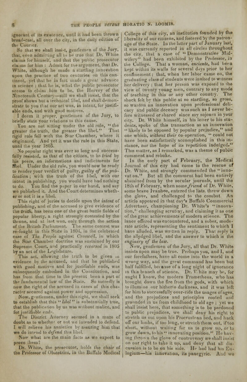 ignorant of its existence, until it had been thrown broad-cast, all over the city, in the daily edition of the Courier. So that we shall insi-t, gentlemen of the Jury, that, even admitting all to be true that Dr. White claims for himself, and that the public prosecutor claims for him : Admit for the argument, that Dr. White, although he made a startling innovation upon the practice of two centuries on this con- tinent, yet that he in fact made a great advance in science ; that he is, what the public prosecutor seems to claim him to be, the Hervey of the Nineteenth Century—still we shall insist, that the proof shows but a technical libel, and shall demon- strate to you that our act was, in intent, for justifi- able ends, and with good motives. I deem it proper, gentlemen of the Jury, to briefly state your relations to this cause. You are not sitting under the old rule,  the greater the truth, the greater the libel. That rigid rule fell with the Star Chamber, where it originated. And yet it was the rule in this State, until the year 1805. No popular right was ever so long and success- fully resisted, as that of the citizen, to be tried by his peers, on informations and indictments for libel- Under the old rule, you would now be ready to render your verdict of guilty, guilty of the pub- lication ; with the truth of the libel, with our intent in publishing, you would have had nothing to do. You find the paper in our hand, and say we published it. And the Court determines wheth- er or not it is a libel. This right of juries to decide upon the intent of publishing, and of the accused to give evidence of the truth, has been one of the great battle fields of popular liberty, a right strongly contested by the throne, and at last won, only through the action of the British Parliament. The same contest was re-fought in this State in 1804, in the celebrated case of The People against Croswell, in which the Star Chamber doctrine was sustained by our Supreme Court, and practically reversed in 1805 by an act of the Legislature. This act, allowing the truth to be given m evidence by the accused, and that he published with good motives and for justifiable ends, was subsequently embodied in the Constitution, and has from that time to the present been a part of the fundamental law of the State. So sacredly is now the right, of the accused in cases of this cha- racter secured against power and oppression. Now, gentlemen, under this right, we shall seek to establish that this libel is substantially true, that the publication by us was without malice, and for justifiable end-'. The District Attorney seemed in a maze of doubt as to whether or not we intended to defend. I will relieve his anxieties by assuring him that we do intend to defend this libel. Nov- what are the main facts as we expect to prove .hem? Dr. White, the prosecutor, holds the chair of the Professor of Obstetrics, in the Buffalo Medical College of this city, an institution founded by the liberality of our citizens, and fostered by the patron- age of the State. In the latter part of January last, it was currently reported in all circles throughout the city, thitt a case of  Demonstrative Mid- wifery had been exhibited by the Professor, in the College. That a woman, enciente, had been kept within its walls for several dnys prior to her confinement; that, when her labor came on, the graduating class of students were invited to witness her delivery : that her person was exposed to the view of twenty young men, contrary to any mode of teaching in this or any other country. The shock felt by this public at so startling, so gross, so wanton an innovation upon professional deli- cacy and public decency was such as I never be- fore witnessed or shared since my sojourn in your city. Dr. White himself, in his letter to his stu- dents, spoke of this transaction as an innovation  likely to be opposed by popular prejudice, and one which, without their co-operation,  could not have been satisfactorily accomplished in this in- stance, nor the hope of its repetition indulged. This matter, as I remarked, was a theme of public comment and rebuke. In the early part of February, the Medical Journal of this city had come to the rescue of Dr. White, and strongly commended the inno- vation. But all the comment had been entirely abstained from by the secular journals, until the 18th of February, when some friend of Dr. White, some brave Ivanhoe, entered the lists, threw down the glove, and challenged to the combat. An article appeared in that day's Buffalo Commercial Advertiser, championing Dr. White's innova- tion,'' challenging scrutiny, and claiming it as one of the great achievements of modern science. The lance offered was encountered, and a sober, mode- rate article, representing the sentiment to which 1 have alluded, was written in reply. That reply is the alledged libel, and the answer to which is the enginery of the law. Now, gentlemen of the Jury, all that Dr. White insists upon may be true. Perhaps you, and I, and our forefathers, have all come into the world in a wrong way, and the great command has been but half fulfilled, because of a long night of ignorance in this bianch of science. Dr. White may be, for aught I know, the modern Prometheus, who has brought down the fire from the gods, with which to illumine our hitherto darkness, and it was left for him to successfully over-ride the usages ofages, and the prejudices and principles rooted and grounder) in us from childhood to old age ; yet we shall insist here, that something is to be pardoned to public prejudices, we shall deny his right to stretch us out upon his Procrustean bed, and hack off our limbs, if too long, or stretch them out, if too short, without waiting for us to grow up, or to grow down, to his  innovating position. He hav- ing thrown the glove of controversy we shall insist on our right to take it up, and deny that all dis- cussion is to be on his side. He had had his Eu- logium—his innovation, its panegyric. And we