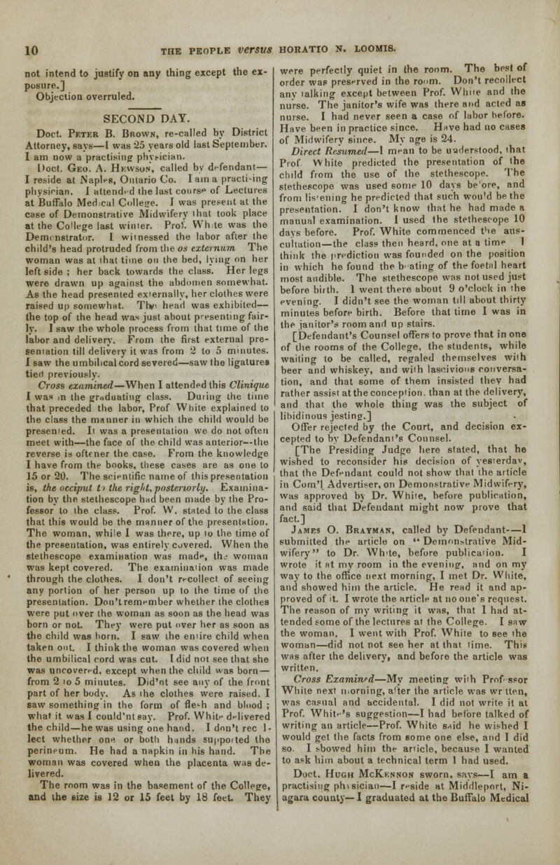 not intend to justify on any thing except the ex- posure.] Objection overruled. SECOND DAY. Doct. Peter B. Brown, re-called by District Attorney, says—I was 25 years old Ia6t September. I am now a practising phvt-ician. Doct. Geo. A. Hkwson, called by defendant— I reside at Naples, Ontario Co. I am a practi-ing physician. I attended the last course of Lectures at Buffalo Medical College. I was present at the case of Demonstrative Midwifery ihat took place at the College last winter. Pro). Wh te was the Demonstrator. I witnessed the labor after the child's head protruded from the os externum The woman was at ihat time on the bed, lying on her left side ; her back towards the class. Her legs were drawn up against the abdomen somewhat. As the head presented externally, her clothes were raised up somewhat. Tlv. head was exhibited— the top of the head was just about presenting fair- ly. I saw the whole process from that time of the labor and delivery. From the first external pre- sentation till delivery it was from 2 to 5 minutes. I saw the umbilical cord severed—saw the ligatures tied previously. Cross examined—When I attended this Clinique I was in the graduating class. During the time that preceded the labor, Prof White explained to the class the manner in which the child would be presemed. It was a presentation we do not often meet with—the face of the child was anterior—the reverse is oftener the case. From the knowledge I have from the books, these cases are as one to 15 or 20. The scientific name of this presentation i6, the occiput t> the right, posteriorly. Examina- tion by the stethescope had been made by the Pro- fessor to the class. Prof. W. stated to the class that this would he the manner of the presentation. The woman, while I was there, up to the time of the presentation, was entirely covered. When the stethescope examination was made, the- woman was kept covered. The examination was made through the clothes. I don't recollect of seeing any portion of her person up to the time of the presentation. Don't remember whether the clothes were put over the woman as soon as the head was born or not. They were put over her as soon as the child was born. I saw the entire child when taken out. I think the woman was covered when the umbilical cord was cut. I did not see that she was uncovered, except when the child was born — from 2 to 5 minutes. Did'nt see any of the front part of her body. As the clothes were raised. I saw something in the form of fle^h and blood ; what it was I could'nteay. Prof. White delivered the child—he was using one hand. I don't rec 1- lect whether one or both hinds suppoited the perineum. He had a napkin in his hand. The woman was covered when the placenta was de- livered. The room was in the basement of the College, and the size is 12 or 15 feet by 18 feet They were perfectly quiet in the room. The best of order was preserved in the room. Don't recollect any talking except between Prof. White and the nurse. The janitor's wife was there and acted as nurse. I had never seen a case of labor before. Have been in practice since. Have had no cases of Midwifery since. My age is 24. Direct Resumed—1 mean to be understood, that Prof White predicted the presentation of the child from the use of the stethescope. The stethescope was used some 10 days be'ore, and from listening he predicted that such wou'd be the presentation. I don't know that he had made a manual examination. 1 used the stethescope 10 days before. Prof. White commenced t'te aus- cultation—the class then heard, one at a time I think the prediction was founded on the position in which he found the b' ating of the foetal heart most audible. The stethescope was not used just before birth. 1 went there about 9 o'clock in the evening. I didn't see the woman till about thirty minutes before birth. Before that time I was in the janitor's room and up stairs. [Defendant's Counsel offers to prove that in one of the rooms of the College, the students, while waiting to be called, regaled themselves with beer and whiskey, and with lascivious conversa- tion, and that some of them insisted they had rather assist at the conception, than at the delivery, and that the whole thing was the subject of libidinous jesting.] Offer rejected by the Court, and decision ex- cepted to by Defendant's Counsel. [The Presiding Judge here stated, that he wished to reconsider his decision of yesterdav, that the Defendant could not show that the article in Com'! Advertiser, on Demonstrative Midwifery, was approved by Dr. White, before publication, and said that Defendant might now prove that fact.] James O. Brayman, called by Defendant—1 submitted the article on  Demonstrative Mid- wifery to Dr. Wh'te, before publication. I wrote it at my room in the evening, and on my way to the office next morning, I met Dr. White, and showed him the article. He read it and ap- proved of it. I wrote the article at no one's request. The reason of my writing it was, that 1 had at- tended some of the lectures at the College. I saw the woman. I went with Prof. White to see the woman—did not not see her at that time. This was after the delivery, and before the article was written. Cross Examined—My meeting with Prof ssor White next morning, alter the article was wr tten, was casual and accidental. I did not write it at Prof. White's suggestion—I had before talked of writing an article—Prof. White said he wished I would get the facts from some one else, and I did so. I showed him the article, because I wanted to ask him about a technical term 1 had used. Doct. Hugh McKknnon sworn, says—I am a practising phvsician—I reside at Middleport, Ni- agara county— I graduated at the Buffalo Medical