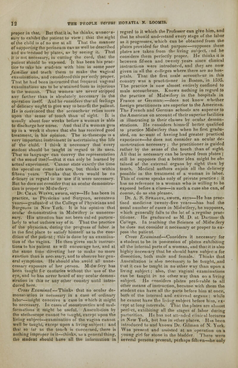 proper in that. But that it is, he thinks, umiecs- sarv to exhibit the patient to view ; that the si«rht of the child is of no use at all That the manner of supporting the perineum can as well be described and un lerstood by plates, as by seeing it. That it is not necessary, in cutting the cord, that the patient should be exposed. It has been his prac- tice to take his students with him in some poor /amities and teach them to make the vaginal examinations, and considered this per ectly proper. That he had been instructed that frequent vaginal examinations are to be abstained from as injurious to the woman. That women are never stripped anv farther than is absolutely necessary in the operation itself. And he considers that all feelings of delicacy ought to give way to bent-fit the patient. He is convinced that the accoucheur relies more upon the sense of touch than of sight. It is usually about four weeks before a woman is able to discharge her nurse. And that if a woman gets up in a week it shows that she has received good treatment, in his opinion. The sU'thescope is a very important instrument in ascertaining the life of the child. I think it necessary that every student should be taught in regard to its uses. That no language can convey the representation of i he sound itself—that it can only be learned by actual experiment. Cannot state exactly the time the speculum came into use, but thinks within fifteen years. Thinks that there would be no delicacy in regard to its use if it were necessary. But he does not consider that an ocular demonstra- tion is proper in Midwifery. Dr. Chas. Winne, sworn, says—He has been in practice, as Physician and Surgeon, seventeen years—graduated at the College of I'hysicians and Surgeons in New York. It is his opinion that ocular demonstration in Midwifery is unneces- sary. His attention has not been cal ed particu- larly to what authors say of it- That the practice of the physician, during the progress of labor, is in the first place to satisfy himself as to the con- dition of the patient ; this is done by an examina- tion of the vagina. He then gives such instruc- tions to his patient as will encourage her, and at the same time directing her to make no more exertion than is nectssary, and to observe her gen- eral symptoms. He should also avoid all unne- cessary exposure of her person. Midwifery has been taught fir centuries without the use of the eye, and he has never heard of any ocular demon- stration in this or any other country until intro- duced here. Cross Examined — Thinks that no ocular de- mons! lation is necessary in a case of ordinary labor—might conceive a case in which it might be necessary. In cases of monstrosities and mal- formations it might be useful. Auscultation by the stethescope cannot he imight, except upon the living subject—examination of the vagina cannot well be taught, except upon a living subject; and that so far as the touch is concerned, there is nothing improper in it—thinks, us a general thing, the student should have all the information in regard to it which the Professor can give him, and that he should understand every stage of the labor as it progresses, which can be obtained from the plates provided for that purpose—supposes these plates are taken from the living subject, ; nd he considers them perfectly proper. He thinks it is between fifieen and twenty years since clinical instructions were introduced, and they are now given in all the colleges where there are no hos- pitals. That the first male accoucheur in this country was a practitioner in Boston, in 15^5. The practice is now almost entirely confined to male accoucheurs. Knows nothing in regard to the practice of Midwifery in the hospitals in France or Germam—does not know whether foreign practitioners are superior to the American. The French and German schools are superior to the American on account of theirsuperiorfacilities in illustrating to their classes by ocular demon- strations. He considers himself better qualified to practice Midwifery than when he first gradu- ated, on acount of having had greater practical experience—he does not consider an ocular de- monstration necessary ; the practitioner is guided rather by the sense of the touch than of sight. All that is necessary can be learned from plates ; still he supposes that a better idea might be ob- tained of the external organs by sight than by touch. Medical authors enjoin oil ihe delicacy possible in the treatment of a woman in labor. This of course speaks only of private practice : it has no reference to a woman who is willing to be exposed before a class—in such a case she can, of course, do as she please. Dr. A. S. Spraguk, sworn, says—He has prac- tised medicine twenty-five years—has had the usual number of cases in Midwifery, he supposes, «hich generally falls to the lot of a regular prac- titioner. He graduated as M. D. at Dartmoi th College. In teaching the Science of Midwifery he does not consider it necessary or proper to ex- pose the patient. Cross Examined—Considers it necessary for a student to be in possession of plates exhibiting all the internal parts of a woman, and that it is also highiy neces.-ary that he should have subject for dissection, both male and female. Thinks that Auscultation is also necessary to be taught, and fiat it can be taught in no other way than upon a living subject; also, that vaginal examinations can be taught in no other way than on a living subject. He considers plates preferable te all other means of instruction, because with them the student can have all the parts before him at once, both of the internal and external organs ; while he cannot have the tiving subject before him, ex- cept at long intervals. That the plates are almost perfect, exhibiting all the stages of labor during parturition. He has not attended clinical lectures in New York, but has in other places. Has been introduced to and knows Dr. Gilman of N. York. Was present and assisted at an operation on a young girl for stone in the bladder. There were several persons present, perhaps fifteen—he only