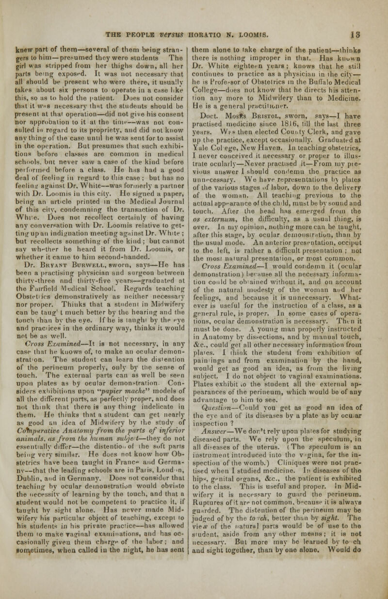 knew part of them—several of them being stran- gers to him—presumed they were students The girl was stripped from her thighs down, all her parts being exposed. It was not necessary that all should be present who were there, it usually takes about six persons to operate in a case like this, so as to hold the patient. Does not consider that it w*s necessary that the students should be present at that operation—did not give his consent nor approbation to it at tho time—was not con- sulted in regard to its propriety, and did not know any thing of the case until he was sent for to assist in the operation. But presumes that such exhibi- tions before classes are common in medical schools, but never saw a case of the kind before performed before a class. He has had a good deal of feeling in regard to this case ; but has no feeling against Dr. White—was formerly a partner with Dr. Loomis in this city. He signed a paper, being an article printed in the Medical Journal of this city, condemning the transaction of Dr. Whi:e. Does not recollect certainly of having any conversation with Dr. Loomis relative to get- ting up an indignation meeting against Dr. White ; but recollects something of the kind; but cannot say whether he heard it from Dr. Loomis, or whether it came to him second-handed. Dr. Bryant Burwkll, sworn, says—He has been a practising physician and surgeon between thirty-three nnd thirty-five years—graduated at the Fairfield Vledical School. Regards teaching Obstetiics demonstratively as neither necessary nor proper. Thinks that a student in Midwifery can be taug' t much better by the hearing and the touch than by the eye. If he is taught by the eye and praciices in the ordinary way, thinks ii would not be as well. Cross Examined—It is not necessary, in any case that he knows of, to make an ocular demon- stration. The student can learn the distention of the perineum properly, only by the sense of touch. The external parts can as well be seen upon plates as by ocular demonstration. Con- siders exhibitions upon papier mache models of all the different parts, as perfectly proper, and does not think that there is any thing indelicate in them. He thinks that a student can get nearly as good an idea of Midwifery by the study of Comparative Anatomy from the parts of inferior animals, as from the human subject—they do not essentially differ—the distention of ihe soft parts being very similar. He does not know how Ob- stetrics have been taught in Franc and Germa- ny—that the leading schools are inPaiis, Loud >n, Dublin, and in Germany. Does not consider that teaching by ocular demonstration would obviate the necessity of learning by the touch, and that a student would not be competent to practice it, if taught by sight alone. Has never made Mid- wifery his particular object of teaching, except to his students in his private practice—has allowed them 10 matte yaginal examinations, and has oc- casionally given them clmrge of the labor; and sometimes, when called in the night, he has sent them alone to lake charge of the patient—thinks there is nothing improper in that. Has known Dr. White eighteen years ; knows that he still continues to practice as a physician in the city— he is Frofe.-sor of Obstetrics in the Buffalo Medical College—does not know that he directs his atten- tion any more to Midwifery than to Medicine. He is a general practitioner. Doct. Mosifcs Bristol, sworn, says—I have practised medicine since 1816, till the last three years. Ws-s then elected County Clerk, and gave up the practice, except occasionally. Graduated at Yale Col ege, New Haven. In teaching obstetrics, I never conceived it necessary or proper to illus- trate ocularly—Never practised it—From my pie- vious answer I should condemn tho practice as unnecessary. We have representations by plates of the various stages of lubor, down to the delivery of the woman. All teaching previous to the actual appearance of the child, must be by sound and touch. After the head has emerged from the os externum, the difficulty, as a usual thing, is over. In my opinion, nothing more can be taught, after this stage, by ocular demonstration, than by the usual mode. An anterior presentation, occiput to the left, is rather a difficult presentation ; not the most natural presentation, or most common. Cross Examined—I would condemn it (oeular demonstration) because all the necessary informa- tion could be obiained without it, and on account of the natural modesty of the woman and her feelings, and because it is unnecessary. What- ever is useful for the instruction of a class, as a general rule, is proper. In some cases of opera- tions, ocular demonstration is necessary. Tht n it must be done. A young man properly instructed in Anatomy by dissections, and by manual touch, &c, could get all other necessary information from plaies. I think the student from exhibition of paiivings and from examination by the hand, would get as good an idea, as from the living subject. I do not object to vaginal examinations. Plates exhibit iO the student all the external ap- pearances of the perineum, which would be of any advantage to him to see. Question—Could you get as good an idea of the eye and of its diseases by a plate as by ocu.ar inspection ? Answer—We dor.'t rely upon plates for studying diseased parts. We rely upon the speculum, in all diseases of the uterus. (The speculum is an instrument introduced into the vgina, for the in- spection of the womb.) Cliniques were not prac- tised when I studied medicine. In diseases of the hips genital organs, &c, the patient is exhibited to the class. This is useful and proper. In Mid- wifery it is necessary to guard the perineum. Ruptures of it are not common, because it is always guarded. The distention of the perineum may be judged of by the to ich, better than by sight. The vie.v of the natural parts would be of use to the smdent, aside from any other means; it is not necessary. But more may be learned by to ch and sight together, than by one alone. Would do