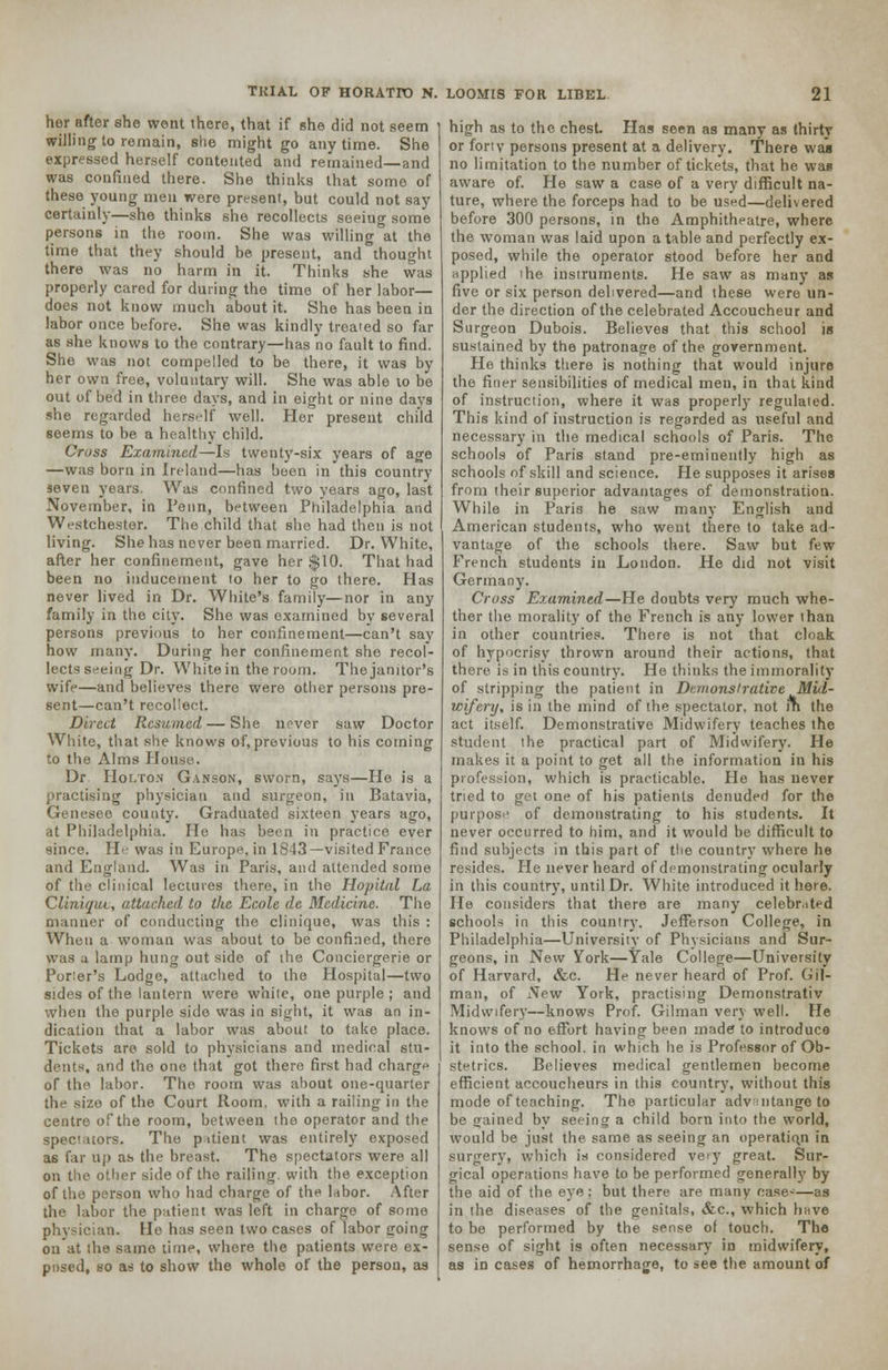 her after she went there, that if she did not seem willing to remain, she might go any time. She expressed herself contented and remained—and was confined there. She thinks that some of these young men were present, but could not say certainly—she thinks she recollects seeing some persons in the room. She was willing at the time that they should be present, and thought there was no harm in it. Thinks she was properly cared for during the time of her labor— does not know much about it. She has been in labor once before. She was kindly treated so far as she knows to the contrary—has no fault to find. She was not compelled to be there, it was by her own free, voluntary will. She was able to be out of bed in three days, and in eight or nine days she regarded herself well. Her present child seems to be a healthy child. Cross Examined—Is twenty-six years of age —was horn in Ireland—has been in this country seven years. Was confined two years ago, last November, in Penn, between Philadelphia and Westchester. The child that she had then is not living. She has never been married. Dr. White, after her confinement, gave her $10. That had been no inducement to her to go there. Has never lived in Dr. White's family—nor in any family in the city. She was examined by several persons previous to her confinement—can't say how many. During her confinement she recol- lects seeing Dr. White in the room. The janitor's wife—and believes there were other persons pre- sent—can't recollect. Direct Resumed — She nrver saw Doctor White, that she knows of, previous to his coming to the Alms House. Dr Holton Ganson, sworn, says—He is a practising physician and surgeon, in Batavia, Genesee county. Graduated sixteen years ago, at Philadelphia. He has been in practice ever since. H was in Europe, in 1843—visited France and England. Was in Paris, and attended some of the clinical lectures there, in the Hopital La Cliniqut, attached to the Ecole de Medicine. The manner of conducting the clinique, was this : When a woman was about to be confined, there was a lamp hung out side of the Conciergerie or Porter's Lodge, attached to ihe Hospital—two sides of the lantern were white, one purple ; and when the purple side was in sight, it was an in- dication that a labor was about to take place. Tickets are sold to physicians and medical stu- dents, and the one that got there first had charge of the labor. The room was about one-quarter the size of the Court Room, with a railing in the centre of the room, between the operator and the >rs. The patient was entirely exposed as far up as the breast. The spectators were all on the other side of the railing, with the exception of the person who had charge of the labor. After the labor the patient was left in charge of some an. He has seen two cases of labor going on at the same lime, whore the patients were ex- posed, so as to show the whole of the person, as high as to the chest. Has seen as many as thirtv or forty persons present at a delivery. There was no limitation to the number of tickets, that he was aware of. He saw a case of a very difficult na- ture, where the forceps had to be used—delivered before 300 persons, in the Amphitheatre, where the woman was laid upon a table and perfectly ex- posed, while the operator stood before her and applied the instruments. He saw as many as five or six person delivered—and these were un- der the direction of the celebrated Accoucheur and Surgeon Dubois. Believes that this school is sustained by the patronage of the government. He thinks there is nothing that would injure the finer sensibilities of medical men, in that kind of instruction, where it was properly regulated. This kind of instruction is regarded as useful and necessary in the medical schools of Paris. The schools of Paris stand pre-eminently high as schools of skill and science. He supposes it arises from their superior advantages of demonstration. While in Paris he saw many English and American students, who went there to take ad- vantage of the schools there. Saw but few French students in London. He did not visit Germany. Cross Examined—He doubts very much whe- ther the morality of the French is any lower than in other countries. There is not that cloak of hypocrisy thrown around their actions, that there is in this country. He thinks the immorality of stripping the patient in Demonstrative Mid- wifery, is in the mind of the spectator, not in the act itself. Demonstrative Midwifery teaches the student the practical part of Midwifery. He makes it a point to get all the information in his profession, which is practicable. He has never tried to get one of his patients denuded for the purpose of demonstrating to his students. It never occurred to him, and it would be difficult to find subjects in this part of the country where he resides. He never heard of demonstrating ocularly in this country, until Dr. White introduced it here. He considers that there are many celebrated schools in this country. Jefferson College, in Philadelphia—University of Physicians and Sur- geons, in New York—Yale College—University of Harvard, &c. He never heard of Prof. Gil- man, of New York, practising Demonstrativ Midwifery—knows Prof. Gilman very well. He knows of no effort having been made to introduce it into the school, in which he is Professor of Ob- stetrics. Believes medical gentlemen become efficient accoucheurs in this country, without this mode of teaching. The particular advmtange to be gained by seeing a child born into the world, would be just the same as seeing an operation in surgery, which is considered very great. Sur- gical operations have to be performed generally by the aid of the eye: but there are many case-'—as in the diseases of the genitals, &c, which have to be performed by the sense of touch. The sense of sight is often necessary in midwifery, as in cases of hemorrhage, to see the amount of