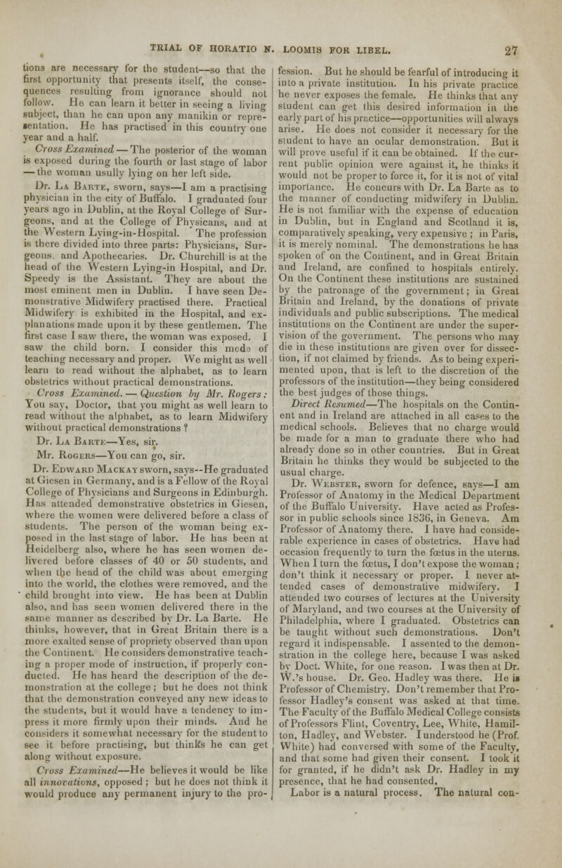 tions are necessary for the student—so that the first opportunity that presents itself, the conse- quences resulting from ignorance should not follow. Ho can learn it better in seeing a living subject, than he can upon any manikin or repre- sentation. He has practised in this country one year and a half. Cross Examined — The posterior of the woman is exposed during the fourth or last stage of labor — the woman usully lying on her left side. Dr. La Barte, sworn, says—I am a practising physician in the city of Buffalo. I graduated four years ago in Dublin, at the Royal College of Sur- geons, and at the College of Physicans, and at the Western Lying-in-Hospital. The profession is there divided into three parts: Physicians, Sur- geons, and Apothecaries. Dr. Churchill is at the head of the Western Lying-in Hospital, and Dr. Speedy is the Assistant. They are about the most eminent men in Dublin. I have seen De- monstrative Midwifery practised there. Practical Midwifery is exhibited in the Hospital, and ex- planations made upon it by these gentlemen. The first case 1 saw there, the woman was exposed. I saw the child born. I consider this mode of teaching necessary and proper. We might as well learn to read without the alphabet, as to learn obstetrics without practical demonstrations. Cross Examined. — Question by Mr. Rogers: You say, Doctor, that you might as well learn to read without the alphabet, as to learn Midwifery without practical demonstrations ? Dr. La Barte—Yes, sir. Mr. Rogers—You can go, sir. Dr. Edward Mackaysworn, says--He graduated at Giesen in Germany, and is a Fellow of the Royal College of Physicians and Surgeons in Edinburgh. Has attended demonstrative obstetrics in Giesen, where the women were delivered before a class of students. The person of the woman being ex- posed in the last stage of labor. He has been at Heidelberg also, where he has seen women de- livered before classes of 40 or 50 students, and when the head of the child was about emerging into the world, the clothes were removed, and the child brought into view. He has been at Dublin also, and has seen women delivered there in the same manner as described by Dr. La Barte. He thinks, however, that in Great Britain there is a more exalted sense of propriety observed than upon the Continent. He considers demonstrative teach- iiiLr a [•roper mode of instruction, if properly con- ducted. He has heard the description of the de- monstration at the college; but he does not think that the demonstration conveyed any new ideas to the students, but it would have a tendency to im- press it more firmly upon their minds. And he considers it somewhat necessary for the student to see it before practising, but thinks he can get along without exposure, Cross Examined—He believes it would be like all innovations, opposed ; but he docs not think it would produce any permanent injury to the pro- fession. But he should be fearful of introducing it into a private institution. In his private practice he never exposes the female. He thinks that any student can get this desired information in the early part of his practice—opportunities will always arise. He does not consider it necessary for the student to have an ocular demonstration. But it will prove useful if it can be obtained. If the cur- rent public, opinion were against it, he thinks it would not be proper to force it, for it is not of vital importance. He concurs with Dr. La Barte as to the manner of conducting midwifery in Dublin. He is not familiar with the expense of education in Dublin, but in England and Scotland it is, comparatively speaking, very expensive ; in Paris, it is merely nominal. The demonstrations he has spoken of on the Continent, and in Great Britain and Ireland, are confined to hospitals entirely. On the Continent these institutions are sustained by the patronage of the government; in Great Britain and Ireland, by the donations of private individuals and public subscriptions. The medical institutions on the Continent are under the super- vision of the government. The persons who may die in these institutions are given over for dissec- tion, if not claimed by friends. As to being experi- mented upon, that is left to the discretion of the professors of the institution—they being considered the best judges of those things. Direct Resumed—The hospitals on the Contin- ent and in Ireland are attached in all cases to the medical schools. Believes that no charge would be made for a man to graduate there who had already done so in other countries. But in Great Britain he thinks they would be subjected to the usual charge. Dr. Webster, sworn for defence, says—I am Professor of Anatomy in the Medical Department of the Buffalo University. Have acted as Profes- sor in public schools since 1836, in Geneva. Am Professor of Anatomy there. I have had conside- rable experience in cases of obstetrics. Have had occasion frequently to turn the foetus in the uterus. When I turn the foetus, I don't expose the woman ; don't think it necessary or proper. 1 never at- tended cases of demonstrative midwifery. I attended two courses of lectures at the University of Maryland, and two courses at the University of Philadelphia, where I graduated. Obstetrics can be taught without such demonstrations. Don't regard it indispensable. I assented to the demon- stration in the college here, because I was asked by Doct. White, for one reason. I was then at Dr. W.'s house. Dr. Geo. Hadley was there. He is Professor of Chemistry. Don't remember that Pro- fessor Hadley's consent was asked at that time. The Faculty of the Buffalo Medical College consists of Professors Flint, Coventry, Lee, White, Hamil- ton, Hadley, and Webster. I understood he (Prof. White) had conversed with some of the Faculty, and that some had given their consent. I took it for granted, if he didn't ask Dr. Hadley in my presence, that he had consented. Labor is a natural process. The natural con-