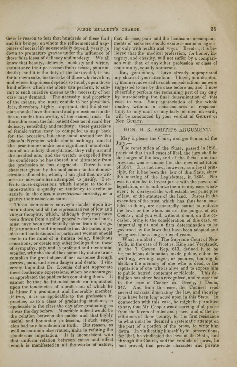 there is reason to fear that hundreds of these frail and fair beings, on whom the refinement and hap- piness of social life so essentially depend, yearly go down to premature graves under the influence of those false ideas of delicacy and modesty. We all know that beauty, delicacy, modesty and virtue, cannot save their possessors from disease, pain and death ; and it is the duty of the fair invalid, if not for her own sake, for the sake of those who love her, and whose happiness depends so much, upon those kind offices which she alone can perform, to sub- mit to such curative means as the necessity of her case may demand. The necessity and propriety of the means, she must confide to her physician. It is, therefore, highly important, that the physi- cian should have the moral and professional quali- ties to render him worthy of tlie sacred trust. In this submission the fair patient does not discard her delicacy, sensibility and modesty ; these guardians of female virtue may be compelled to step back for the occasion, but they stand around her like Diana's Nymphs while she is bathing; and let the practitioner make one significant manifesta- tion of an unholy thought, and they rally around the insulted one, and the wretch is expelled from the confidence he has abused, and ultimately from the profession he has disgraced. There is one character given by the publication to the demon- stration alluded to, which, I am glad that no wit- ness or advocate has attempted to justify. I re- fer to those expressions which impute to the de- monstration a quality or tendency to excite or satisfy in the class, a meretricious curiosity, or to gratity their salacious stare. These expressions convey a slander upon hu- man nature, and ail the representatives of low and vulgar thoughts, which, although they may have been drawn from a mind generally deep and pure, must have been accidentally taken from its dregs, ft is unnatural and impossible that the pains, ago- nies and contortions of a parturient woman should excite in the mind of a human being, libidinous sensations, or create any other feelings than those of sympathy, pity and a profound and reverential wonder, why she should be doomed by nature to ac- complish the great object of her existence through sorrow, pain, and even danger and death. I sin- cerely hope that Dr. Loomis did not appreciate these loathsome expressions, when he encouraged or approbated the publication containing them. It cannot be that he intended such an imputation upon the tendencies of a profession of which he is himself a prominent and honorable member. If true, it is as applicable to the profession in practice, as to a class of graduating students, as applicable to the class the day after graduating as it was the day before. Miserable indeed would be the relation between the public and that highly useful and honorable profession, if such suspi- cion had any foundation in truth. But reason, as well as common observation, unite in refuting the slanderous imputation. It is inconsistent with that uniform relation between cause and effect which is manifested in all the works of nature, that disease, pain and the loathsome accompani- ments of sickness should excite sensations agree- ing only with health and vigor. Besides, it is be- lieved that the medical profession, for honor, in- tegrity, and chastity, will not suffer by a compari- son with that of any other profession or class of community, equally numerous. But, gentlemen, 1 have already appropriated my share of your attention. I have, in a desulto- ry manner, adverted to such considerations as were suggested to me by the case before us, and I now cheerfully perforin the remaining part of my duty by surrendering the final determination of this case to you. Your appreciation of the whole matter, without a consciousness of responsi- bility to any man or any body of men on earth, will be announced by your verdict of Guilty or Not Guilty. HON. H. K. SMITH'S ARGUMENT. May it please the Court, and gentlemen of the Jury,— The constitution of the State, passed in 1821, provided that in all cases of libel, the jury shall be the judges of the law, and of the facts ; and this provision was re-enacted in the new constitution of 1847. It is not new, however, as a legal prin- ciple, for it has been the law of this State, since the meeting of the Legislature, in 1805. Nor was it intended to invest juries with the powers of legislation, or to authorize them in any case what- ever ; to disregard the well established principles of law, or the statutes of the land. Jurors in the execution of the trust which has thus been con- fided to them, are as sacredly bound to enforce the laws or the State, as are the judges of our Courts ; and you will, without doubt, on this oc- casion, bring to the consideration of this case, an impartial spirit and a firm determination to be governed by the laws that have been adopted and recognized for a long series of years. What is a libel ? The Supreme Court of New York, in the case of Root vs. King and Verplanck, in the 7 Cowen Rep. 613, defined it to be  a malicious defamation made public, either by printing, writing, signs, or pictures, tending to blacken the memory of one who is dead, or the reputation of one who is alive and to expose him to public hatred, contempt or ridicule. This de- finition has since been recognized, and re-asserted in the case of Cooper vs. Greely, 1 Denio, 347. And from this case, the Counsel read several extracts, illustrating the law, and showing it to have been long acted upon in this State. In connection with this case, he might be permitted to say, that Mr. Cooper was deserving of all praise from the lovers of order and peace, and of the in- stitutions of their county, for his firm resistance to what must be deemed a systematic attempt on the part of a portion of the press, to write him down. In vindicating himself by his prosecutions, for libel, he vindicated the laws of the State, and through the Courts, and the verdicts of juries, he had proved, that private character and private