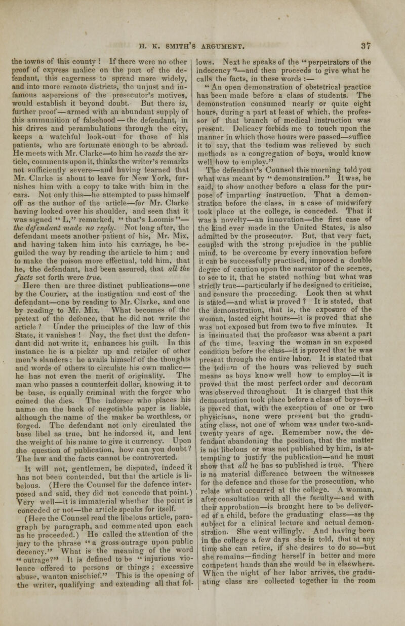 the towns of this county ! If there were no other proof of express malice on the part of the de- fendant, this eagerness to spread more widely, and into more remote districts, the unjust and in- famous aspersions of the prosecutor's motives, would establish it beyond doubt. But there is, further proof—armed with an abundant supply of this ammunition of falsehood — the defendant, in his drives and perambulations through the city, keeps a watchful look-out for those of his patients, who are fortunate enough to be abroad. He meets with Mr. Clarke—to him he reads the ar- ticle, comments upon it, thinks the writer's remarks not sufficiently severe—and having learned that Mr. Clarke is about to leave for New York, fur- nishes him with a copy to take with him in the cars. Not only this—he attempted to pass himself off as the author of the article—for Mr. Clarke having looked over his shoulder, and seen that it was signed  L, remarked,  that's Loomis — the defendant made no reply. Not long after, the defendant meets another patient of his, Mr. Mix, and having taken him into his carriage, he be- guiled the way by reading the article to him ; and to make the poison more effectual, told him, that he, the defendant, had been assured, that all the facts set forth were true. Here then are three distinct publications—one by the Courier, at the instigation and cost of the defendant—one by reading to Mr. Clarke, and one by reading to Mr. Mix. What becomes of the pretext of the defence, that he did not write the article ? Under the principles of the law of this State, it vanishes ! Nay, the fact that the defen- dant did not write it, enhances his guilt. In this instance he is a picker up and retailer of other men's slanders ; he avails himself of the thoughts and words of others to circulate his own malice— he has not even the merit of originality. The man who passes a counterfeit dollar, knowing it to be base, is equally criminal with the forger who coined the dies. The indorser who places his name on the back of negotiable paper is liable, although the name of the maker be worthless, or forged. The defendant not only circulated the base libel as true, but he indorsed it, and lent the weight of his name to give it currency. Upon the question of publication, how can you doubt? The law and the facts cannot be controverted. It will not, gentlemen, be disputed, indeed it has not been contended, but thai the article is li- belous. (Here the Counsel for the defence inter- posed and said, they did not concede that point.) Very well—it is immaterial whether the point is conceded or not—the article speaks for itself. (Here the Counsel read the libelous article, para- graph by paragraph, and commented upon each as he proceeded.) He called the attention of the jury to the phrase  a gross outrage upon public decency. What is the meaning of the word  outrage? It is defined to be  injurious vio- lence offered to persons or things; excessive abuse, wanton mischief. This is the opening of the writer, qualifying and extending all that fol- lows. Next he speaks of the  perpetrators of the indecency ''—and then proceeds to give what he calls the facts, in these words :—  An open demonstration of obstetrical practice has been made before a class of students. The demonstration consumed nearly or quite eight hours, during a part at least of which, the profes- sor of that branch of medical instruction was present. Delicacy forbids me to touch upon the manner in which those hours were passed—suffice it to say, that the tedium was relieved by such methods as a congregation of boys, would know well how to employ. The defendant's Counsel this morning told you what was meant by  demonstration. It was, he said, to show another before a class for the pur- pose of imparting instruction. That a demon- stration before the class, in a case of midwifery took place at the college, is conceded. That it was a novelty—an innovation—the first case of the kind ever made in the United States, is also admitted bv the prosecutor. But, that very fact, coupled with the strong piejudice in the public mind, to be overcome by every innovation before it can be successfully practised, imposed a double degree of caution upon the narrator of the scenes, to see to it, that he stated nothing but what was strictly true—particularly if he designed to criticise, and censure the proceeding. Look then at what is stated—and what is proved ? It is stated, that the demonstration, that is, the exposure of the woman, lasted eight hours—it is proved that she was not exposed but from two to five minutes. It is insinuated that the professor was absent a part of the time, leaving the woman in an exposed condition before the class—it is proved that he was present through the entire labor. It is stated that the tedium of the hours was relieved by such means as boys know well how to employ—it is proved that the most perfect order and decorum was observed throughout. It is charged that this demonstration took place before a class of boys—it is proved that, with the exception of one or two physicians, none were present but the gradu- ating class, not one of whom was under two-and- twenty years of age. Remember now, the de- fendaiitabandoning the position, that the matter is not libelous or was not published by him, is at- tempting to justify the publication—and he must show that all he has so published is true. There is no material difference between the witnesses for the defence and those for the prosecution, who relate what occurred at the college. A woman, after consultation with all the faculty—and with their approbation—is brought here to be deliver- ed of a child, before the graduating class—as the subject for a clinical lecture and actual demon- stration. She went willingly. And having been in the college a few days she is told, that at any- time she can retire, if she desires to do so—but she remains—finding herself in better and more competent hands than she would be in elsewhere. When the night of her labor arrives, the gradu- ating class are collected together in the room