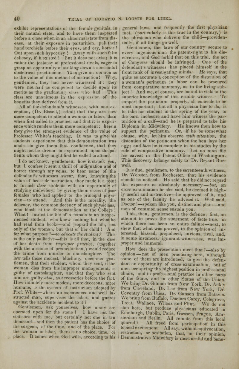 exhibit representations of the female genitals, in their natural state, and to have them inspected before a class when in an abnormal state from dis- ease, at their exposure in parturition, pull their handkerchiefs before their eyes, and cry, horror ! Out upon such hypocrisy ! Away with such fal-e delicacy, if it existed ! But it does not exist; it is rather the jealousy of professional rivals, eager to grasp an opportunity of striking down a successful obstetrical practitioner. They give an opinion as to the value of this method of instruction! Why, gentlemen, they had never witnessed it; they were not half as competent to decide upon its merits as the graduating cfi-s who had This class are unanimous in the expression of the benefits they derived from it. All of the defendant's witnesses, with one ex- ception, (Dr. Bissell,) admit that they are now more competent to attend a woman in labor, than when first called to praciice, and that it is experi- ence which renders them more competent; herein they give the strongest evidence of the value of Professor White's teaching, It was to give his students experience that this demonstration was made—to give them that confidence, that they might not be driven to experiment upon the pa- tients whom they might first be called to attend. I do not know, gentlemen, how it struck you, but I confess it sent a thrill of indignation and of horror through my veins, to hear some of the defendant's witnesses swear, that, knowing the value of bed-side instruction, they made it a point to furnish their students with an opportunity of studying midwifery, by giving them cases of poor females who had applied to the principal physi- cian—to attend. And this is the morality, the delicacy, the common decency of such physicians, who blush at the demonstration at the College ! What! intrust the life of a female to an inexpe- rienced student, who knew nothing but what he had read from books—and jeopard the life, not only of the woman, but that of her child ! And for what purpose ?—to educate the student? This is the only palliative—this is all that, in the case of her death from improper practice, (together with the absence of premeditation,) would reduce the crime from murder to manslaughter. The law tells those modest, blushing, decorous gen- tlemen, that their student, whom they sent, if the woman dies from his improper management, is guilty of manslaughter, and that they who sent him are guilty also, as accessories before the fact. How infinitely more modest, more decorous, more humane, is the system of instruction adopted by Prof. White—where an experienced and well in- structed man, supervises the labor, and guards against the accidents incident to it ? Gentlemen, ask yourselves, how many are operated upon for the stone ? 1 have not the statistics with me, but certainly not one in ten thousand—and then the patient has the choice of the surgeon, of the time, and of the place. For the woman in labor, there is no choice, time, or place. It comes when God wills, according to his general laws, and frequently the first physician met, (particularly is this true in the country,) is the physician who delivers the child—providen- tially, if all things go well. Gentlemen, the laws of our country secure to every ingenious man the patent-right to his dis- coveries, and God forbid that on this trial, the act of Congress should be infringed. One of the defendant's witnesses has placed himself in the front rank of investigating minds. He says, that quite as accurate a conception of the distention of a woman's perineum in labor can be procured from comparative anatomy, as in the living sub- ject ! And we, of course, are bound to yield to the superior knowledge of this erudite witness. • To support the perineum properly, all concede to be most important; but all a physician has to do, is to take his student in the spring of the year, to the barn inclosure and have him witness the par- turition of a calf—and he is prepared to take his Diploma in Midwifery. He knows then how to support the perineum. Or, if he be somewhat obtuse, why, let him observe with attention, the distention of the perineum when the hen lays her egg; and then he is complete in his studies by the rule of comparative anatomy. Let no man file his caveat in the Patent Office at Washington. This discovery belongs solely to Dr. Bryant Bur- well. Il is due, gentlemen, to the seventeenth witness, Dr. Webster, from Rochester, that his evidence should be noticed. He said that he did not regard the exposure as absolutely necessary — but, on cross examination he also said, he deemed it high- ly useful and instructive—he approved of it, and as one of the faculty he advised it. Well said, Doctor !—spoken like you, distinct and plain—and men of common sense sustain you. This, then, gentlemen, is the defence ; first, an attempt to prove the statement of facts true, in which there has been an entire failure—next, to shew that what was proved, in the opinion of in- terested, biassed, prejudiced, envious, rival, and, in some instances, ignorant witnessess, was im- proper and immoral. How does the prosecution meet that ?—also by- opinion— not of men practising here, although some of them are introduced, to give the defen- dant an opportunity of cross examination, but of men occupying the highest position in professional chairs, and in professional practice in other parts of the State, and in other States of the Union. We bring Dr. Gilman from New York, Dr. Ackly from Cleveland, Dr. Lee from New York, Dr. Coventry from Utica, Dr. Ganson from Batavia. We bring from Buffalo, Doctors Carey, Colegrove, Treat, Wallace, Wilcox and Flint. We do not stop here, but produce physicians educated in Edinburgh, Dublin, Paris, Giessen, Prague, Am- sterdam and Berlin. All remote from this local quarrel ? All freed from participation in this topical excitement. All say, without equivocation, restriction, or hesitation, that, in their opinion, Demonstrative Midwifery is most useful and bene-