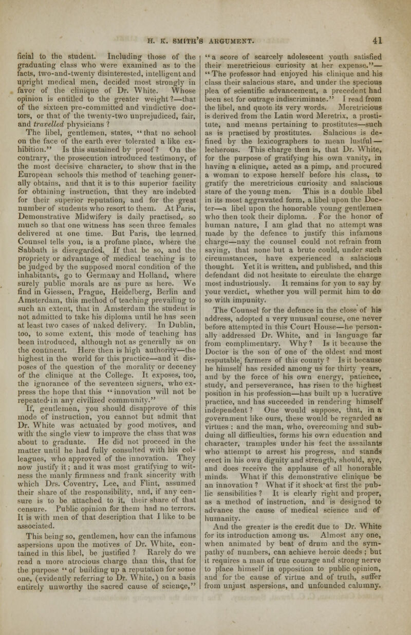 ficial to the student. Including those of the graduating class who were examined as to the tacts, two-and-twenty disinterested, intelligent and upright medical men, decided most strongly in favor of the clinique of Dr. White. Whose opinion is entitled to the greater weight?—that of the sixteen pre-committed and vindictive doc- tors, or that of the twenty-two unprejudiced, fair, and travelled physicians ? The libel, gentlemen, states,  that no school on the face of the earth over tolerated a like ex- hibition. Is this sustained by proof? On the contrary, the prosecution introduced testimony, of the most decisive character, to show that in the European schools this method of teaching gener- ally obtains, and that it is to this superior facility for obtaining instruction, that they are indebted for their superior reputation, and for the great number of students who resort to them. At Paris, Demonstrative Midwifery is daily practised, so much so that one witness has seen three females delivered at one time. But Paris, the learned Counsel tells you, is a profane place, where the Sabbath is disregarded. If that be so, and the propriety or advantage of1 medical teaching is to be judged by the supposed moral condition of the inhabitants, go to Germany and Holland, where surely public morals are as pure as here. We find in Giessen, Prague, Heidelberg, Berlin and Amsterdam, this method of teaching prevailing to such an extent, that in Amsterdam the student is not admitted to take his diploma until he has seen at least two cases of naked delivery. In Dublin, too, to some extent, this mode of teaching has been introduced, although not as generally as on the continent. Here then is high authority—the highest in the world for this practice—and it dis- poses of the question of the morality or decency of the clinique at the College. It exposes, too, the ignorance of the seventeen signers, who ex- press the hope that this  innovation will not be repeated-in any civilized community. If, gentlemen, you should disapprove of this mode of instruction, you cannot but admit that Dr. White was actuated by good motives, and with the single view to improve the class that Was about to graduate. He did not proceed in the matter until he had fully consulted with his col- leagues, who approved of the innovation. They now justify it; and it was most gratifying to wit- ness the manly firmness and frank sincerity with which Drs. Coventry, Lee, and Flint, assumed their share of the responsibility, and, if any cen- sure is to be attached to it, their share of that censure. Public opinion for them had no terrors. It is with men of that description that I like to be associated. This being so, gentlemen, how can the infamous aspersions upon the motives of Dr. White, con- tained in this libel, be justified ? Rarely do we read a more atrocious charge than this, that for the purpose  of building up a reputation for some one, (evidently referring to Dr. White,) on a basis entirely unworthy the sacred cause of science,  a score of scarcely adolescent youth satisfied their meretricious curiosity at her expense.—  The professor had enjoyed his clinique and his class their salacious stare, and under the specious plea of scientific advancement, a precedent had been set for outrage indiscriminate. I read from the libel, and quote its very words. Meretricious is derived from the Latin word Meretrix, a prosti- tute, and means pertaining to prostitutes—such as is practised by prostitutes. Salacious is de- fined by the lexicographers to mean lustful — lecherous. This charge then is, that Dr. White, for the purpose of gratifying his own vanity, in having a clinique, acted as a pimp, and procured a woman to expose herself before his class, to gratify the meretricious curiosity and salacious stare of the young men. This is a double libel in its most aggravated form, a libel upon the Doc- ter—a libel upon the honorable young gentlemen who then took their diploma. For the honor of human nature, I am glad that no attempt was made by the defence to justify this infamous charge—nay the counsel could not refrain from saying, that none but a brute could, under such circumstances, have experienced a salacious thought. Yet it is written, and published, and this defendant did not hesitate to circulate the charge most industriously. It remains for you to say by your verdict, whether you will permit him to do so with impunity. The Counsel for the defence in the close of his address, adopted a very unusual course, one never before attempted in this Court House—he person- ally addressed Dr. White, and in language far from complimentary. Why ? Is it because the Doctor is the son of one of the oldest and most resputable. farmers of this county ? Is it because he himself has resided among us for thirty years, and by the force of his own energy, patience, study, and perseverance, has risen to the highest position in his profession—has built up a lucrative practice, and has succeeded in rendering himself independent ? One would suppose, that, in a government like ours, these would be regarded as virtues ; and the man, who, overcoming and sub- duing all difficulties, forms his own education and character, tramples under his feet the assailants who attempt to arrest his progress, and stands erect in his own dignity and strength, should, aye, and does receive the applause of all honorable minds. What if this demonstrative clinique be an innovation ? What if it shock at first the pub- lic sensibilities ? It is clearly right and proper, as a method of instruction, and is designed to advance the cause of medical science and of humanity. And the greater is the credit due to Dr. White for its introduction among us. Almost any one, when animated by beat of drum and the sym- pathy of numbers, can achieve heroic deeds; but it requires a man of true courage and strong nerve to place himself in opposition to public opinion, and for tbe cause of virtue and of truth, suffer from unjust aspersions, and unfounded calumny.