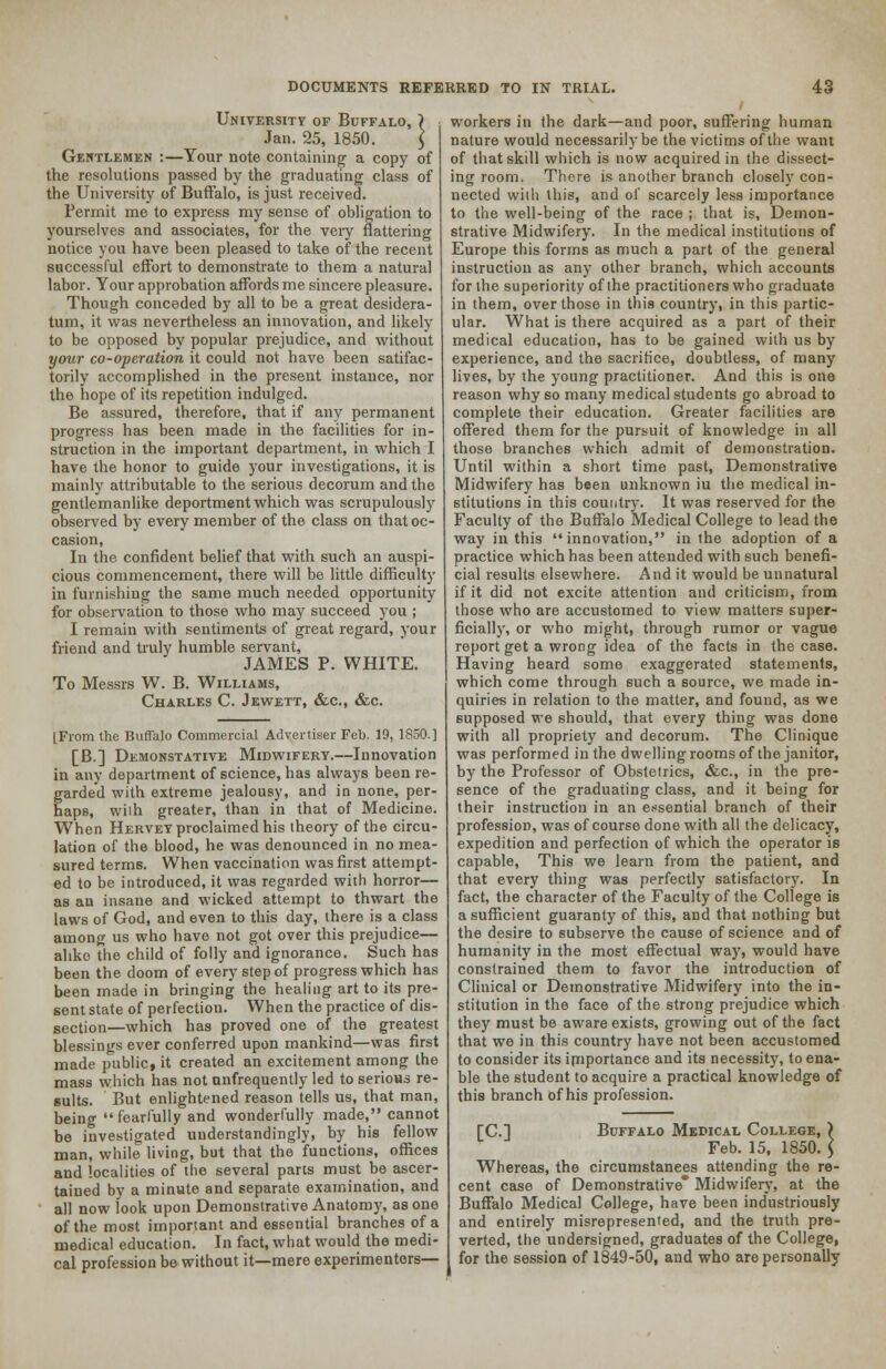 University of Buffalo, Jan. 25, 1850. Gentlemen :—Your note containing a copy of the resolutions passed by the graduating class of the University of Buffalo, is just received. Permit me to express my sense of obligation to yourselves and associates, for the veiy flattering notice you have been pleased to take of the recent successful effort to demonstrate to them a natural labor. Your approbation affords me sincere pleasure. Though conceded by all to be a great desidera- tum, it was nevertheless an innovation, and likely to be opposed by popular prejudice, and without your co-operation it could not have been satifac- torily accomplished in the present instance, nor the hope of its repetition indulged. Be assured, therefore, that if any permanent progress has been made in the facilities for in- struction in the important department, in which I have the honor to guide your investigations, it is mainly attributable to the serious decorum and the gentlemanlike deportment which was scrupulously observed by every member of the class on that oc- casion, In the confident belief that with such an auspi- cious commencement, there will be little difficulty in furnishing the same much needed opportunity for observation to those who may succeed you ; I remain with sentiments of great regard, your friend and truly humble servant, JAMES P. WHITE. To Messrs W. B. Williams, Charles C. Jewett, &c, &c. [From the Buffalo Commercial Advertiser Feb. 19, 1850.] [B.] Demonstative Midwifery.—Innovation in any department of science, has always been re- garded with extreme jealousy, and in none, per- haps, wilh greater, than in that of Medicine. When Hervey proclaimed his theory of the circu- lation of the blood, he was denounced in no mea- sured terms. When vaccination was first attempt- ed to be introduced, it was regarded with horror— as an insane and wicked attempt to thwart the laws of God, and even to this day, there is a class among us who have not got over this prejudice— alike the child of folly and ignorance. Such has been the doom of every step of progress which has been made in bringing the healing art to its pre- sent state of perfection. When the practice of dis- section—which has proved one of the greatest blessings ever conferred upon mankind—was first made public, it created an excitement among the mass which has not nnfrequently led to serious re- sults. But enlightened reason tells us, that man, being fearfully and wonderfully made, cannot be investigated understanding!)', by his fellow man, while living, but that the functions, offices and localities of the several pares must be ascer- tained by a minute and separate examination, and all now look upon Demonstrative Anatomy, as one of the most important and essential branches of a medical education. In fact, what would the medi- cal profession be without it—mere experimenters- workers in the dark—and poor, suffering human nature would necessarily be the victims of the want of that skill which is now acquired in the dissect- ing room. There is another branch closely con- nected with this, and of scarcely less importance to the well-being of the race ; that is, Demon- strative Midwifery. In the medical institutions of Europe this forms as much a part of the general instruction as any other branch, which accounts for the superiority of the practitioners who graduate in them, over those in this country, in this partic- ular. What is there acquired as a part of their medical education, has to be gained with us by experience, and the sacrifice, doubtless, of many lives, by the young practitioner. And this is one reason why so many medical students go abroad to complete their education. Greater facilities are offered them for the pursuit of knowledge in all those branches which admit of demonstration. Until within a short time past, Demonstrative Midwifery has been unknown iu the medical in- stitutions in this country. It was reserved for the Faculty of the Buffalo Medical College to lead the way in this innovation, in the adoption of a practice which has been attended with such benefi- cial results elsewhere. And it would be unnatural if it did not excite attention and criticism, from those who are accustomed to view matters super- ficially, or who might, through rumor or vague report get a wrong idea of the facts in the case. Having heard some exaggerated statements, which come through such a source, we made in- quiries in relation to the matter, and found, as we supposed we should, that every thing was done with all propriety and decorum. The Clinique was performed in the dwelling rooms of the janitor, by the Professor of Obstetrics, &c., in the pre- sence of the graduating class, and it being for their instruction in an essential branch of their profession, was of course done with all the delicacy, expedition and perfection of which the operator is capable, This we learn from the patient, and that every thing was perfectly satisfactory. In fact, the character of the Faculty of the College is a sufficient guaranty of this, and that nothing but the desire to subserve the cause of science and of humanity in the most effectual way, would have constrained them to favor the introduction of Clinical or Demonstrative Midwifery into the in- stitution in the face of the strong prejudice which they must be aware exists, growing out of the fact that we in this country have not been accustomed to consider its importance and its necessity, to ena- ble the student to acquire a practical knowledge of this branch of his profession. [C] Buffalo Mepical College, ) Feb. 15, 1850. > Whereas, the circumstances attending the re- cent case of Demonstrative* Midwifery, at the Buffalo Medical College, have been industriously and entirely misrepresented, and the truth pre- verted, the undersigned, graduates of the College, for the session of 1849-50, and who are personally