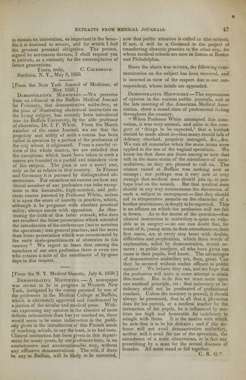 to sustain an innovation, so important in the bene- fits it is destined to secure, and for which I feel the greatest personal obligation. The protest, signed by seventeen doctors, I shall request you to publish, as a curiosity for the contemplation of future generations. Yours, truly, C. Colegrovk. Sardinia, N. Y., May 8, 1850. [From the New York Journal of Medicine, of May, 1850.] Demonstrative Midwifery.—We perceive from an editorial in the Buffalo Medical Journal for February, that demonstrative midwifery, or the plan of illustrating obstetrical instruction on the living subject, has recently been introduced into ihe Buffalo University, by the able professor of obstetrics, Dr. J. P. White. From the March number of the same Journal, we see that the propriety and utility of such a course has been called in question by a portion of the profession of the city where it originated. From a careful re- view of the whole matter, we are satisfied that the exceptions which have been taken to such a course are founded in a partial and mistaken view of the subject. The plan is not a novel one, only so far as relates to this country. In France and Germany it is pursued by distinguished ob- stetricians. For ourselves we cannot tee how any liberal member of our profession can take excep- tions to the honorable, high-minded, and judi- cious course pursued by Professor White, unless it is upon the score of novelty in practice, which, although it be pregnant with absolute practical utility, always meets with opposition. As illus- trating the truth of this latter remark, who does not recollect the bitter persecution which attended the introduction of the stetheseope (not to mention the speculum) into general practice, and the more than bitter persecution which was encountered by the early male-practitioners of obstetrics in this country 1 We regret to learn that among the members of our own profession there is even one who retains a mite of the semblance of by-gone days in this respect. [From the N. Y. Medical Gazette, July 6, 1850.] Demonstrative Midwifery.— A newspaper war seems to be in progress in Western New York, instigated by the course pursued by one of the professors in the Medical College at Buffalo, which is alternately approved and condemned by a portion of the secular and medical press. With- out expressing any opinion in the absence of more definite information than has yet reached us, there would seem to be some indiscretion in the publi- city given to the introduction of this French mode of teaching, which, to say the least, is in bad taste. Clinical instruction has been given in this depart- ment for many years, by our professors here, in an unobstiusive and unexceptionable way, without any offensive demonstrations. The evil, if there be any at Buffalo, will be likely to be corrected, now that public attention is called to tthe subject. If not, it will be a Godsend to the project of transferring obstetric practice to the other sex, for whom medical schools are now in limine at Boston and Philadelphia. Since the above was written, the following com- munication on the subject has been received, and is inserted in view of the respect due to our cor- respondent, whose initals are appended. Demonstrative Midwifery.—The expressions of opinion in the various public journals, and at the late meeting of the American Medical Asso- ciation, show a sound state of professional feeling throughout the country.  When Professor White attempted this inno- vation, it was very natural, and quite in the cate- gory of ' things to be expected,' that a hubbub should be made about it—that many should talk of delicacy shocked, propriety outraged, &c, &c. We can all remember when the same terms were applied to the use of the vaginal speculum. We know too that there are those among us now that talk in the same strain of the attendance of men- midwives, as they are pleased to call us. The clamor raised at Buffalo was nothing now or strange ; nor perhaps was it very new or very strange that medical men should join in, or per- haps lead on the assault But that medical men should in any way countenance the discussion of such a subject in newspapers — that they should aid in vituperative assaults on the character of a brother practitioner,is deeply to be regretted. This is an offence on which the profession will not fail to frown. As to the merits of the question—that clinical instruction in midwifery is quite as valu- able as in surgery — no one can doubt that, for want of it, young men, in their attendance on their first cases, are at every step beset with doubts, difficulties and perplexities, which three words of explanation, aided by demonstration, would re- move ; as public teachers, all who have given out cases to their pupils, well know. The advantages of demonstrative midwifery are, then, great. Can they be secured without undue offence to public opinion ? We believe they can, and we hope that the profession will unite in some attempt to attain this result. But to do this we must unite upon one cardinal principle, viz : that indecency or in- delicacy shall not be predicated of professional conduct. Unless the contrary is proved, it should always be presumed, that in all that a physician does for his patient, or a medical teacher for the instruction of his pupils, he is influenced by mo- tives too high and honorable for indelicacy to mingle with them. It is the motive with which he acts that is to be his defence ; and if this de- fence will not avail demonstrative midwifery, neither will it avail the use of the speculum, the attendance of a male obstetrician, or in fact any prescribing by a man for the sexual diseases of females. All must stand or fall together. C. R. G.