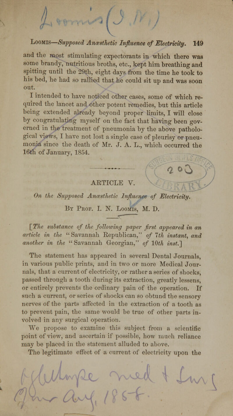 lJ Loomis—Supposed Ancesthetie Influence of Electricity. 149 and the most stimulating expectorants in which there was some brandy, nutritious broths, etc., kept him breathing and spitting until the 29th, eight days from the time he took to his bed, he had so rallied that he could sit up and was soon out. I intended to have noticed other cases, some of which re- quired the lancet and other potent remedies, but this article being extended already beyond proper limits, I will close by congratulating myself on the fact that having been gov- erned in the treatment of pneumonia by the above patholo- gical views, I have not lost a single case of pleurisy or pneu- monia since the death of Mr. J. A. L., which occurred the 16th of January, 1854. ARTICLE V. On the Supposed Ancesthetie Influence of Electricity. By Prof. I. K Loomis, M. D. {The substance of the following paper first appeared in an article in the Savannah Republican, of 7th instant, and another in the Savannah Georgian, of 10th inst.~] The statement has appeared in several Dental Journals, in various public prints, and in two or more Medical Jour- nals, that a current of electricity, or rather a series of shocks, passed through a tooth during its extraction, greatly lessens, or entirely prevents the ordinary pain of the operation. If such a current, or series of shocks can so obtund the sensory nerves of the parts affected in the extraction of a tooth as to prevent pain, the same would be true of other parts in- volved in any surgical operation. We propose to examine this subject from a scientific point of view, and ascertain if possible, how much reliance may be placed in the statement alluded to above. The legitimate effect of a current of electricity upon the ■'• \ Lw\