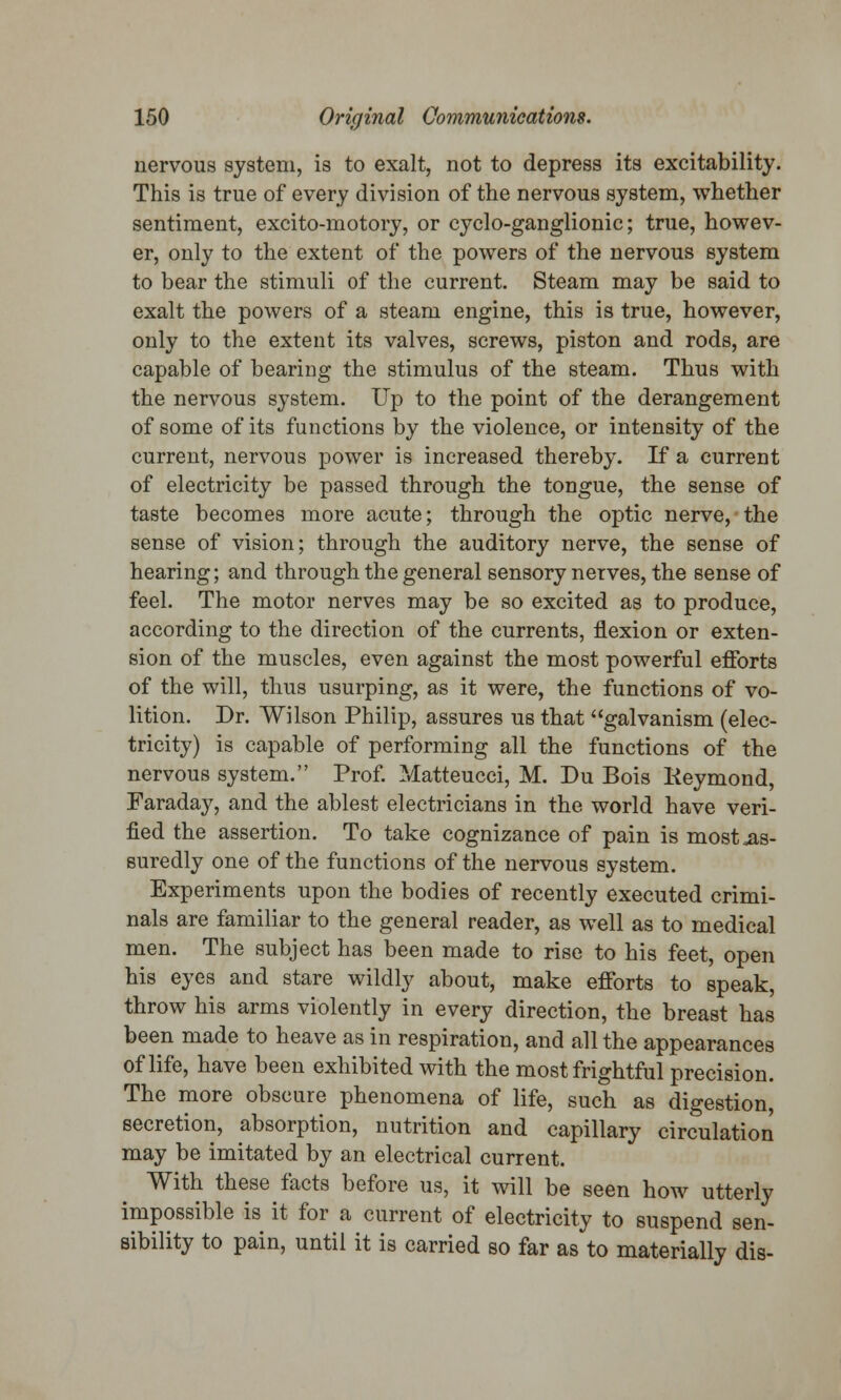 nervous system, is to exalt, not to depress its excitability. This is true of every division of the nervous system, whether sentiment, excito-motory, or cyclo-ganglionic; true, howev- er, only to the extent of the powers of the nervous system to bear the stimuli of the current. Steam may be said to exalt the powers of a steam engine, this is true, however, only to the extent its valves, screws, piston and rods, are capable of bearing the stimulus of the steam. Thus with the nervous system. Up to the point of the derangement of some of its functions by the violence, or intensity of the current, nervous power is increased thereby. If a current of electricity be passed through the tongue, the sense of taste becomes more acute; through the optic nerve, the sense of vision; through the auditory nerve, the sense of hearing; and through the general sensory nerves, the sense of feel. The motor nerves may be so excited as to produce, according to the direction of the currents, flexion or exten- sion of the muscles, even against the most powerful efforts of the will, thus usurping, as it were, the functions of vo- lition. Dr. Wilson Philip, assures us that galvanism (elec- tricity) is capable of performing all the functions of the nervous system. Prof. Matteucci, M. Du Bois Keymond, Faraday, and the ablest electricians in the world have veri- fied the assertion. To take cognizance of pain is most as- suredly one of the functions of the nervous system. Experiments upon the bodies of recently executed crimi- nals are familiar to the general reader, as well as to medical men. The subject has been made to rise to his feet, open his eyes and stare wildly about, make efforts to speak, throw his arms violently in every direction, the breast has been made to heave as in respiration, and all the appearances of life, have been exhibited with the most frightful precision. The more obscure phenomena of life, such as digestion, secretion, absorption, nutrition and capillary circulation may be imitated by an electrical current. With these facts before us, it will be seen how utterly impossible is it for a current of electricity to suspend sen- sibility to pain, until it is carried so far as to materially dis-