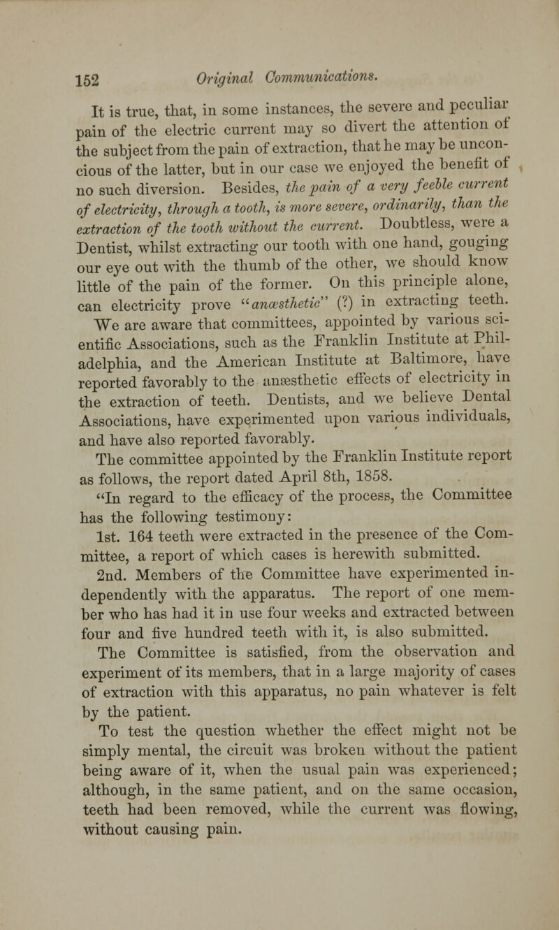 It is true, that, in some instances, the severe and peculiar pain of the electric current may so divert the attention of the subject from the pain of extraction, that he may be uncon- cious of the latter, but in our case we enjoyed the benefit of no such diversion. Besides, the pain of a very feeble current of electricity, through a tooth, is more severe, ordinarily, than the extraction of the tooth ivithout the current. Doubtless, were a Dentist, whilst extracting our tooth with one hand, gouging our eye out with the thumb of the other, we should know little of the pain of the former. On this principle alone, can electricity prove anesthetic (?) in extracting teeth. We are aware that committees, appointed by various sci- entific Associations, such as the Franklin Institute at Phil- adelphia, and the American Institute at Baltimore, have reported favorably to the anaesthetic effects of electricity in the extraction of teeth. Dentists, and we believe Dental Associations, have experimented upon various individuals, and have also reported favorably. The committee appointed by the Franklin Institute report as follows, the report dated April 8th, 1858. In regard to the efficacy of the process, the Committee has the following testimony: 1st. 164 teeth were extracted in the presence of the Com- mittee, a report of which cases is herewith submitted. 2nd. Members of the Committee have experimented in- dependently with the apparatus. The report of one mem- ber who has had it in use four weeks and extracted between four and five hundred teeth with it, is also submitted. The Committee is satisfied, from the observation and experiment of its members, that in a large majority of cases of extraction with this apparatus, no pain whatever is felt by the patient. To test the question whether the effect might not be simply mental, the circuit was broken without the patient being aware of it, when the usual pain was experienced; although, in the same patient, and on the same occasion, teeth had been removed, while the current was flowing, without causing pain.