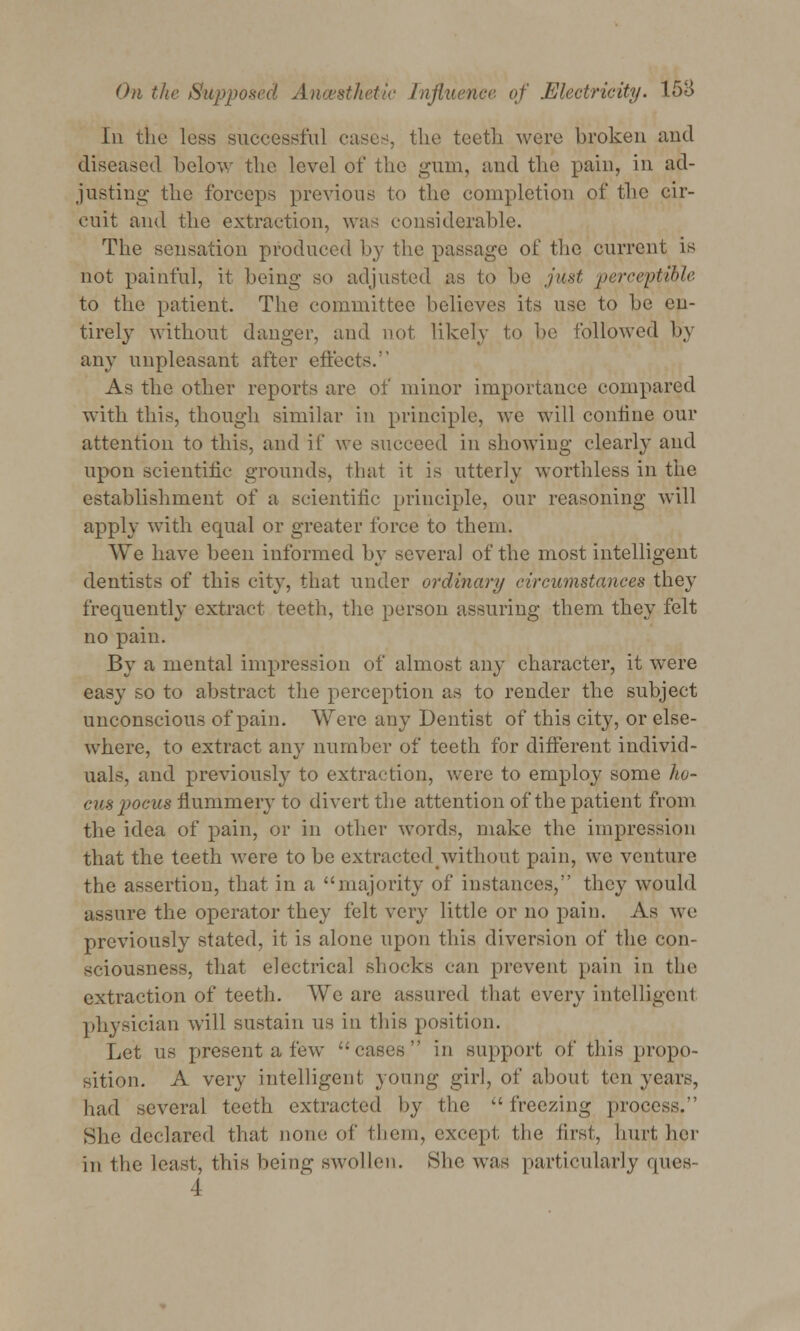 In the less successful casus, the teeth were broken and diseased below the level of the gum, and the pain, in ad- justing the forceps previous to the completion of the cir- cuit and the extraction, was considerable. The sensation produced by the passage of the current is not painful, it being- so adjusted as to be just perceptible to the patient. The committee believes its use to be en- tirely without danger, and not likely to be followed by any unpleasant after effects. As the other reports are of minor importance compared with this, though similar in principle, we will confine our attention to this, and if we succeed in showing clearly and upon scientific grounds, that it is utterly worthless in the establishment of a scientific principle, our reasoning will apply with equal or greater force to them. We have been informed by several of the most intelligent dentists of this city, that under ordinary circumstances they frequently extract teeth, the person assuring them they felt no pain. By a mental impression of almost any character, it were easy so to abstract the perception as to render the subject unconscious of pain. Were any Dentist of this city, or else- where, to extract any number of teeth for different individ- uals, and previously to extraction, were to employ some ho- cus poeus flummery to divert the attention of the patient from the idea of pain, or in other words, make the impression that the teeth were to be extractedwithout pain, we venture the assertion, that in a majority of instances, they would assure the operator they felt very little or no pain. As we previously stated, it is alone upon this diversion of the con- sciousness, that electrical shocks can prevent pain in the extraction of teeth. We are assured that every intelligent physician will sustain us in this position. Let us present a few cases in support of this propo- sition. A very intelligent young girl, of about ten years, had several teeth extracted by the  freezing process. She declared that none of them, except; the first, hurt her in the least, this being swollen. She was particularly ques