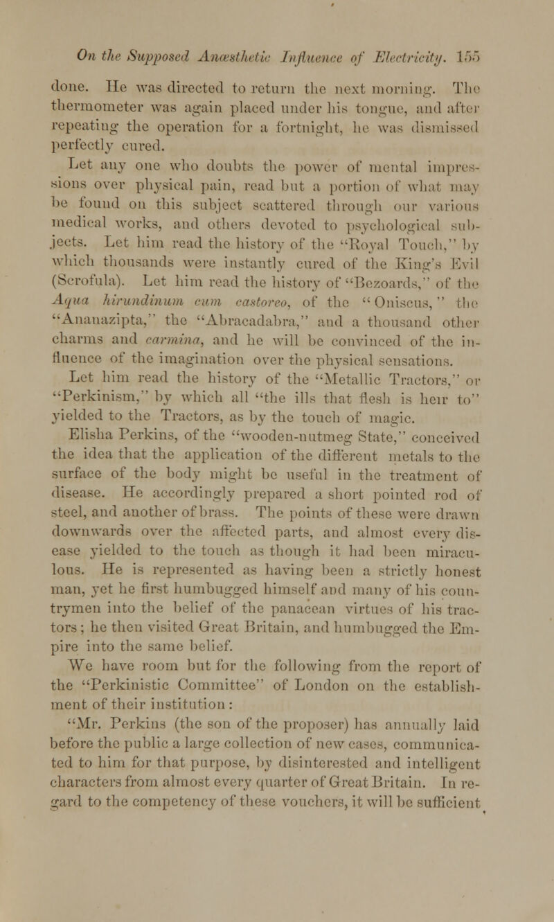 done. He was directed to return the next morning. The thermometer was again placed under Ids tongue, and alter repeating the operation for a fortnight, he was dismissed perfectly cured. Let any one who doubts the power of mental impres- sions over physical pain, read but a portion of what, may be found on this subject scattered through our various medical works, and others devoted to psychological sub- jects. Let him read the history of the Royal Touch, by which thousands were instantly cured of the King's Evil (Scrofula). Let him read the history of Bezoards, of the Aqua hirundinum cum castoreo, of the Oniscus,  the Ananazipta, the Abracadabra, and a thousand other charms and cormina, and he will he convinced of the in- fluence of the imagination over the physical sensations. Let him read the history of the Metallic Tractors, or --Perkinism, by which all the ills that flesh is heir to yielded to the Tractors, as by the touch of magic. Elisha Perkins, of the wooden-nutmeg State, conceived the idea that the application of the different metals to the surface of the body might be useful in the treatment of disease. He accordingly prepared a short pointed rod of steel, and another of brass. The points of these Avere drawn downwards over the affected parts, and almost every dis- ease yielded to the touch as though it had been miracu- lous. He is represented as having been a strictly honest man, yet he first humbugged himself and many of his coun- trymen into the belief of the panacean virtues of his trac- tors; he then visited Great Britain, and humbugged the Em- pire into the same belief. AVe have room but for the following from the report of the Perkinistic Committee of London on the establish- ment of their institution : Mr. Perkins (the son of the proposer) has annually laid before the public a largo collection of new cases, communica- ted to him for that purpose, by disinterested and intelligent characters from almost every quarter of Great Britain. In re- gard to the competency of these vouchers, it will be sufficient