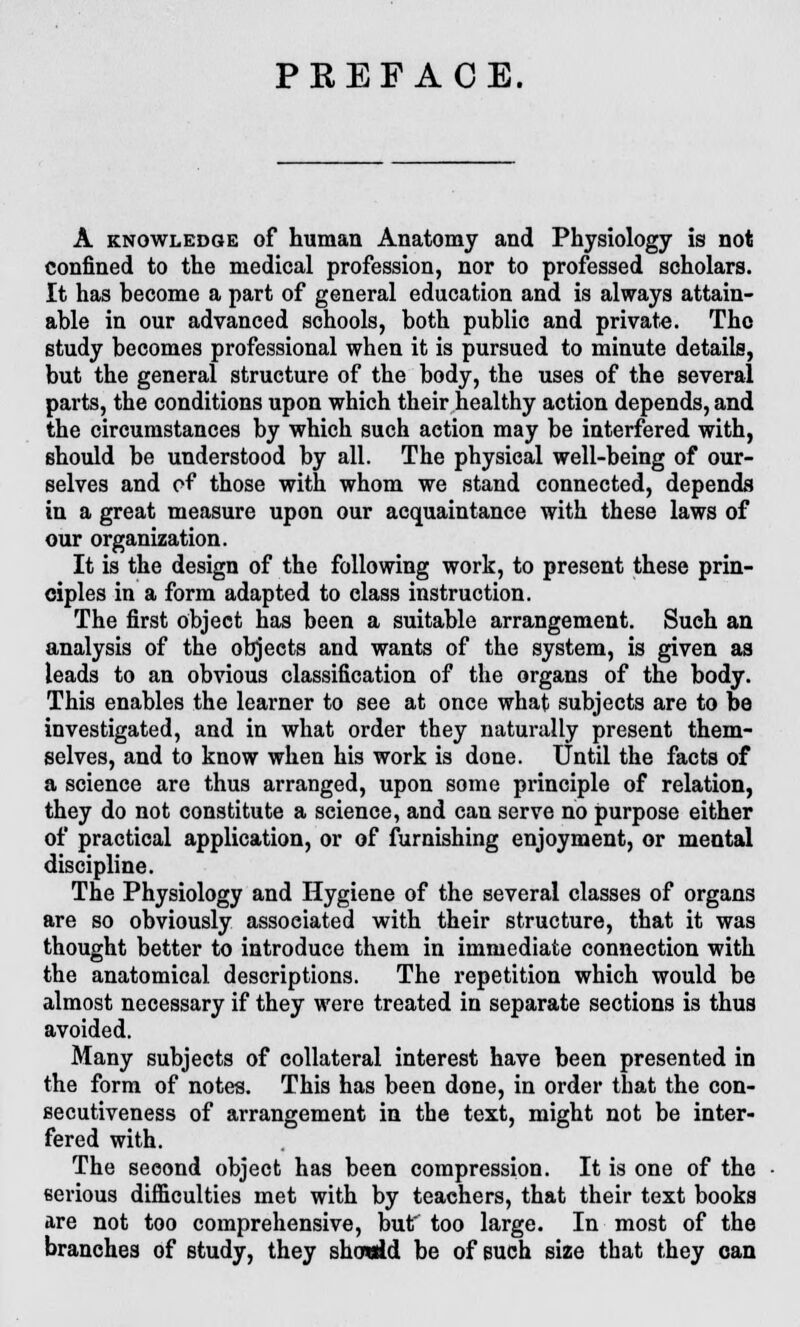 PREFACE. A knowledge of human Anatomy and Physiology is not confined to the medical profession, nor to professed scholars. It has become a part of general education and is always attain- able in our advanced schools, both public and private. Tho study becomes professional when it is pursued to minute details, but the general structure of the body, the uses of the several parts, the conditions upon which their healthy action depends, and the circumstances by which such action may be interfered with, should be understood by all. The physical well-being of our- selves and pf those with whom we stand connected, depends in a great measure upon our acquaintance with these laws of our organization. It is the design of the following work, to present these prin- ciples in a form adapted to class instruction. The first object has been a suitable arrangement. Such an analysis of the objects and wants of the system, is given as leads to an obvious classification of the organs of the body. This enables the learner to see at once what subjects are to be investigated, and in what order they naturally present them- selves, and to know when his work is done. Until the facts of a science are thus arranged, upon some principle of relation, they do not constitute a science, and can serve no purpose either of practical application, or of furnishing enjoyment, or mental discipline. The Physiology and Hygiene of the several classes of organs are so obviously associated with their structure, that it was thought better to introduce them in immediate connection with the anatomical descriptions. The repetition which would be almost necessary if they were treated in separate sections is thus avoided. Many subjects of collateral interest have been presented in the form of notes. This has been done, in order that the con- secutiveness of arrangement in the text, might not be inter- fered with. The second object has been compression. It is one of the eerious difficulties met with by teachers, that their text books are not too comprehensive, but' too large. In most of the branches of study, they showAd be of Buch size that they can