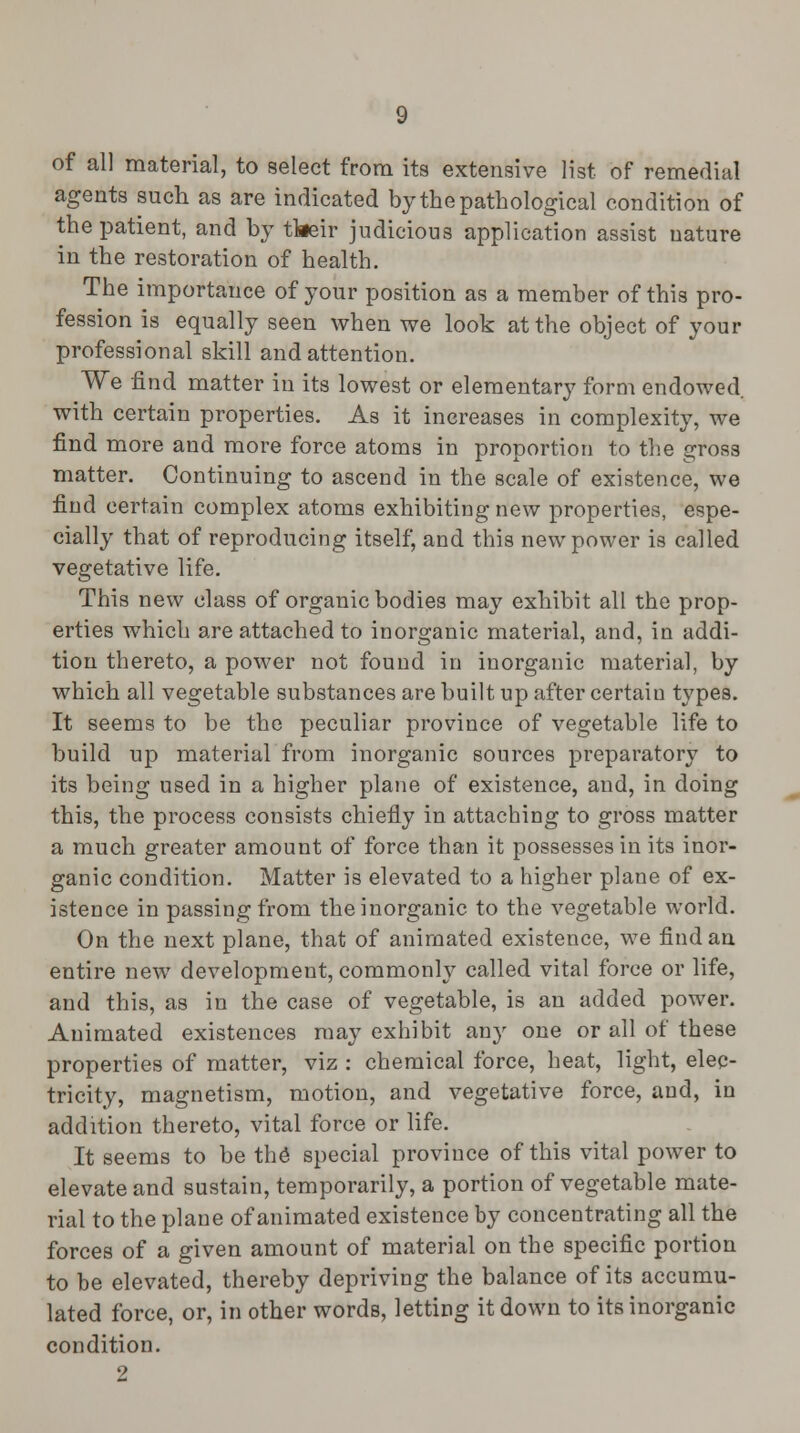 of all material, to select from its extensive list of remedial agents such as are indicated by the pathological condition of the patient, and by tkeir judicious application assist nature in the restoration of health. The importance of your position as a member of this pro- fession is equally seen when we look at the object of your professional skill and attention. We find matter in its lowest or elementary form endowed with certain properties. As it increases in complexity, we find more and more force atoms in proportion to the gross matter. Continuing to ascend in the scale of existence, we find certain complex atoms exhibiting new properties, espe- cially that of reproducing itself, and this new power is called vegetative life. This new class of organic bodies may exhibit all the prop- erties which are attached to inorganic material, and, in addi- tion thereto, a power not found in inorganic material, by which all vegetable substances are built up after certaiu types. It seems to be the peculiar province of vegetable life to build up material from inorganic sources preparatory to its being used in a higher plane of existence, and, in doing this, the process consists chiefly in attaching to gross matter a much greater amount of force than it possesses in its inor- ganic condition. Matter is elevated to a higher plane of ex- istence in passing from the inorganic to the vegetable world. On the next plane, that of animated existence, we find an entire new development, commonly called vital force or life, and this, as in the case of vegetable, is an added power. Animated existences may exhibit any one or all of these properties of matter, viz : chemical force, heat, light, elec- tricity, magnetism, motion, and vegetative force, and, in addition thereto, vital force or life. It seems to be the* special province of this vital power to elevate and sustain, temporarily, a portion of vegetable mate- rial to the plane of animated existence by concentrating all the forces of a given amount of material on the specific portion to be elevated, thereby depriving the balance of its accumu- lated force, or, in other words, letting it down to its inorganic condition. 2