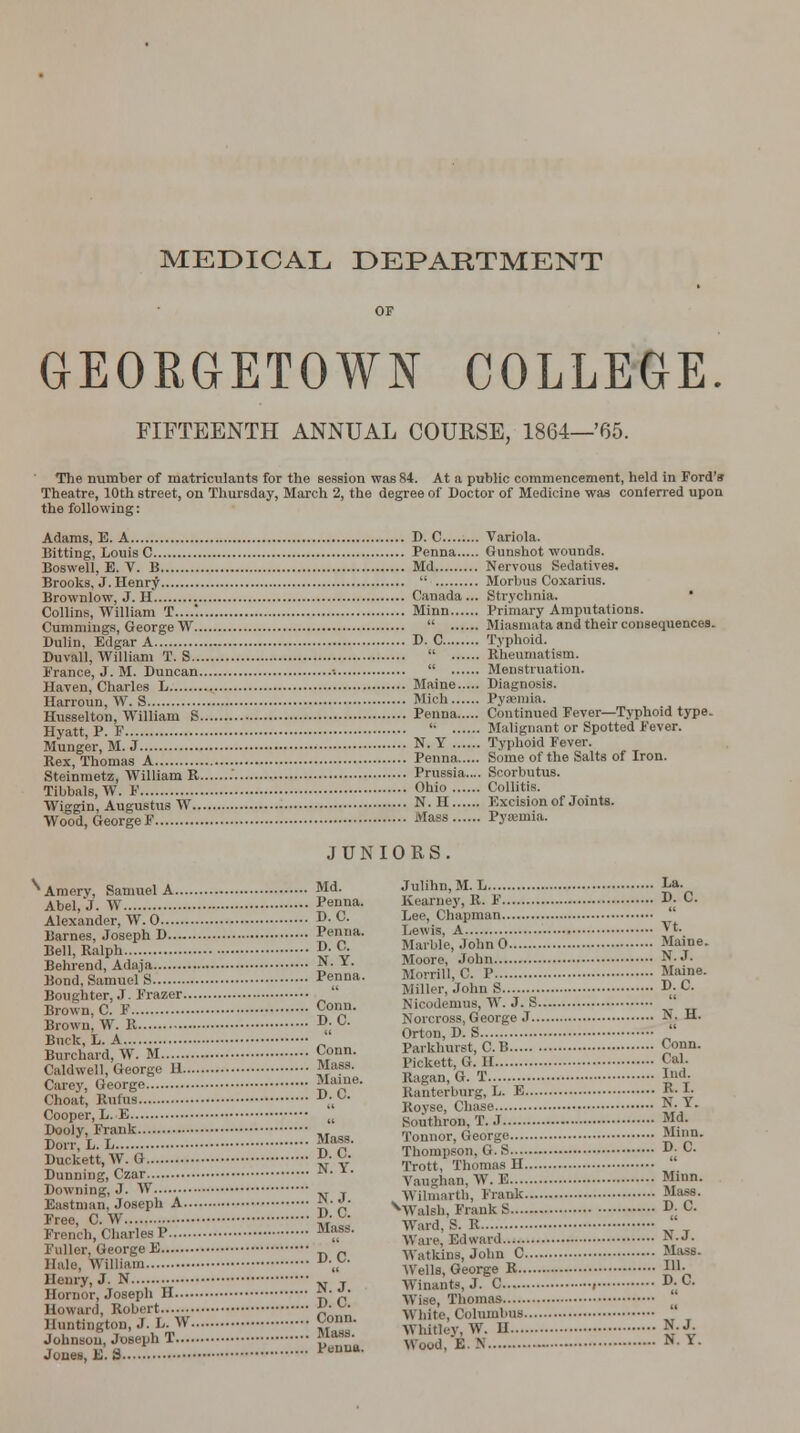 GEORGETOWN COLLEGE. FIFTEENTH ANNUAL COURSE, 1864—'65. The number of matriculants for the session was 84. At a public commencement, held in Ford's Theatre, 10th street, on Thursday, March 2, the degree of Doctor of Medicine was conferred upon the following: Adams, E. A D. C Variola. Bitting, Louis C Penna Gunshot wounds. Boswell, E. V. B Md Nervous Sedatives. Brooks, J. Henry  Morbus Coxarius. Brownlow, J. H. Canada... Strychnia. Collins, William T....'. Minn Primary Amputations. Cummiugs, George W  Miasmata and their consequences. Dulin, Edgar A D. C Typhoid. Duvall. William T. S  Rheumatism. Prance, J. M. Duncan »  Menstruation. Haven, Charles L Maine Diagnosis. Harroun, W. S Mich Pyaemia. -.,_,.* Husselton, William 8 Penna Continued Fever—Typhoid type. Hyatt P F  Malignant or Spotted Fever. Munger.M.X'.*.'..*..„ N. Y Typhoid Fever Rex Thomas A Penna Some ot the Salts ot Iron. Steinmetz, William K......: Prussia.... Scorbutus. Tibbals,W. F Ohio Colbtis. Wi^gin, Augustus W N. II Excision of Joints. Wood, GeorgeF Mass Pysemia. JUNIORS. Amery, Samuel A Md. Abel, J. W Penna. Alexander, W. 0 D. C. Barnes, Joseph D Penna. Bell, Ralph D. C. Behrend, Adaja N- *• Bond, SamuelS Penna. Boughter, J. Frazer Brown, C. F Conn. Brown, W. E D; °- Buck, L. A „ Burchard, W. M c°un- Caldwell, George H Mass. Carey, George. Mame. Choat, Rums Cooper, L. E Dooly, Frank Dorr, L. L Duckett,W. G Dunning, Czar Downing, J. W Eastman, Joseph A £*• £• Free, C. W »■ u French, Charles P Mfs- Fuller, George E _ Hale, William v~- Henry, J. N „ T Hornor, Joseph II £•*!,■ Howard, Robert • *■ Huntington, J. h. W C°nn. Johnson, Joseph T {*■• Jones, E.fl PenM D.C. Mass. D.C. N. Y. Julihn.M. L La. Kearney, R. V D. C. Lee, Chapman  Lewis, A Vt. Marble, JohnO Maine. Moore, John N.J. Morrill, C. P Maine. Miller, John S DjC Nicodemus, W. 3. S Norcross, George J N, H. Orton, D. S  Parkhurst, C.B <'>»■ Pickett, G. H Cix]- Bagan, G. T Id- Banterburg, L. E Kovse, Chase. Southron, T.J. N. Y. Md. Tonnor, George Minn. Thompson. G. S 'O- C. Trott, ThomasH Vaughan, W. E Minn. Wilmarth, Frank Mass. ^Walsh, FraukS D. C. Ward, S. B  Wan-, Bdward H-J- Watkins, John C Mass. Wells, George R I- Winants, J. C ; D.C. Wise, Thomas White, Columbus Whitley, W. H g.J. Wood, E.N N-Y-