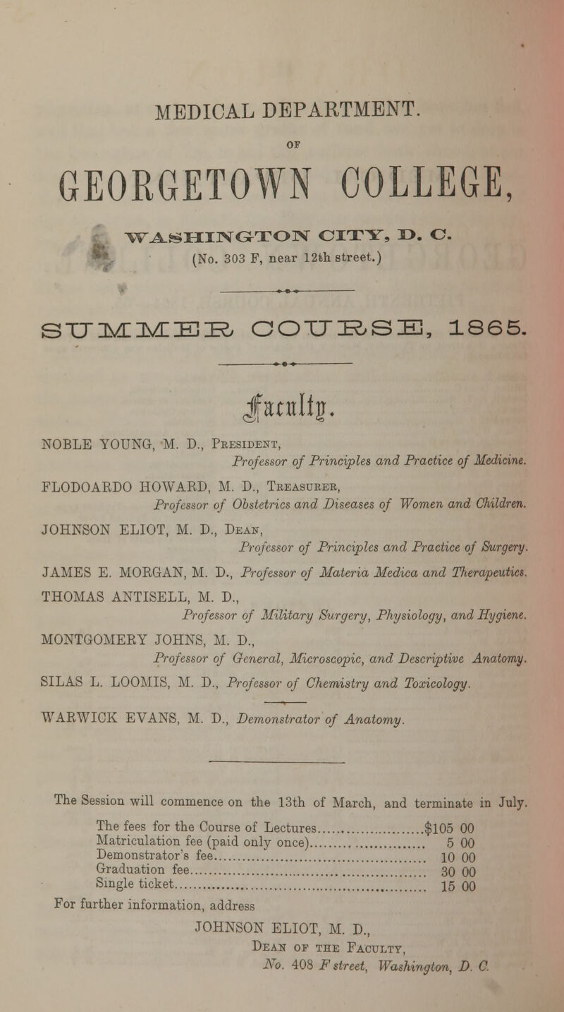 GEORGETOWN COLLEGE, < WASHINGTON CITY, T>. C. (No. 303 F, near 12th street.) SUMMER COURSE, 1865. Jfantlfg. NOBLE YOUNG, M. D., President, Professor of Principles and Practice of Medicine. FLODOARDO HOWARD, M. D., Treasurer, Professor of Obstetrics and Diseases of Women and Children. JOHNSON ELIOT, M. D, Dean, Professor of Principles and Practice of Surgery. JAMES E. MORGAN, M. D., Professor of Materia Medica and Therapeutics. THOMAS ANTISELL, M. D., Professor of Military Surgery, Physiology, and Hygiene. MONTGOMERY JOHNS, M. D., Professor of General, Microscopic, and Descriptive Anatomy. SILAS L. LOOMIS, M. D., Professor of Chemistry and Toxicology. WARWICK EVANS, M. D., Demonstrator of Anatomy. The Session will commence on the 13th of March, and terminate in July. The fees for the Course of Lectures $105 00 Matriculation fee (paid only once) 5 00 Demonstrator's fee * 10 00 Graduation fee 30 00 Single ticket 15 00 For further information, address JOHNSON ELIOT, M. D., Dean of the Faculty, No. 408 F street, Washington, D. C.