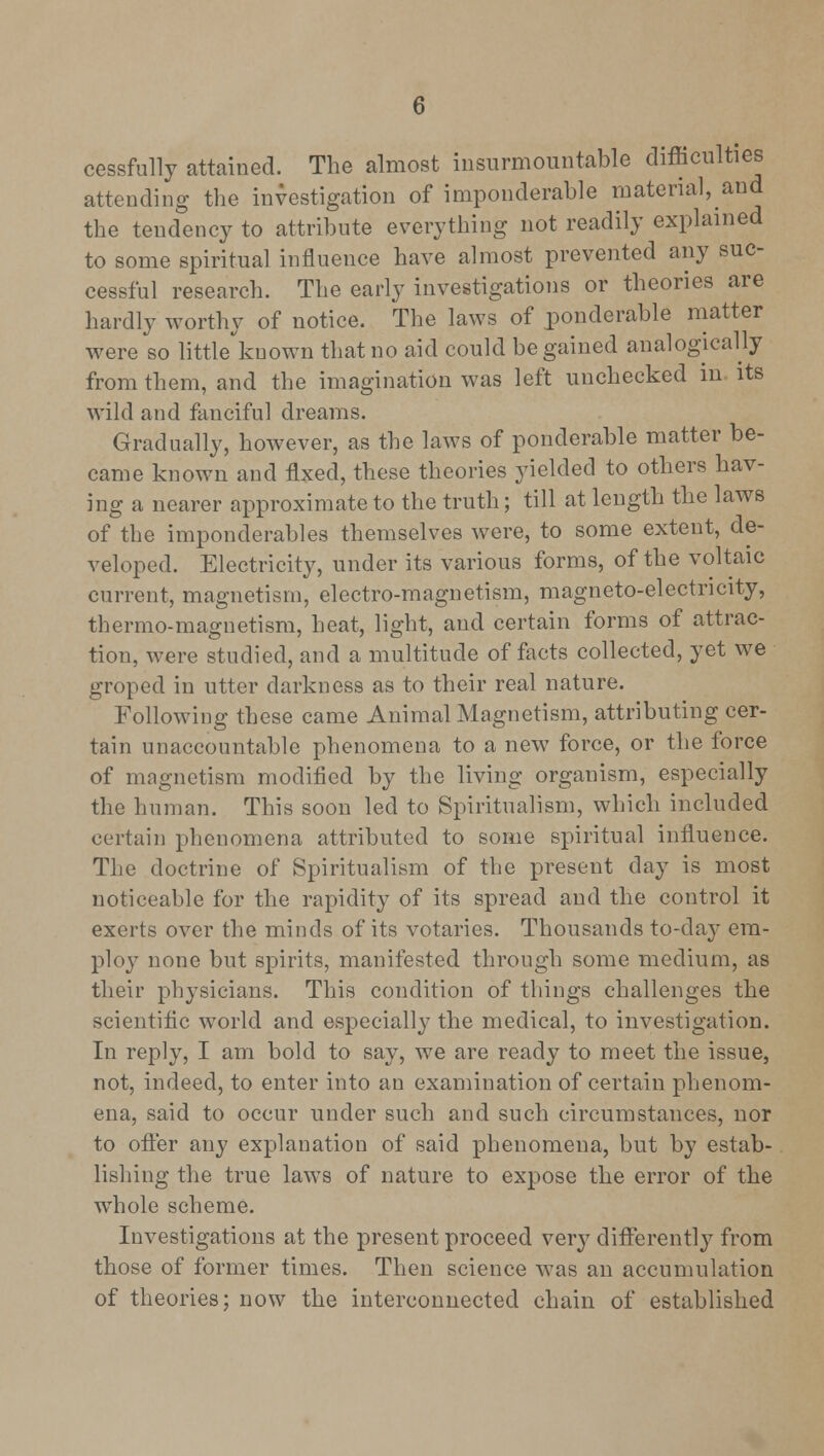 cessfully attained. The almost insurmountable difficulties attending the investigation of imponderable material, and the tendency to attribute everything not readily explained to some spiritual influence have almost prevented any suc- cessful research. The early investigations or theories are hardly worthy of notice. The laws of ponderable matter were so little known that no aid could be gained analogically from them, and the imagination was left unchecked in its wild and fanciful dreams. Gradually, however, as the laws of ponderable matter be- came known and fixed, these theories yielded to others hav- ing a nearer approximate to the truth; till at length the laws of the imponderables themselves were, to some extent, de- veloped. Electricity, under its various forms, of the voltaic current, magnetism, electro-magnetism, magneto-electricity, thermo-magnetism, heat, light, and certain forms of attrac- tion, were studied, and a multitude of facts collected, yet we groped in utter darkness as to their real nature. Following these came Animal Magnetism, attributing cer- tain unaccountable phenomena to a new force, or the force of magnetism modified by the living organism, especially the human. This soon led to Spiritualism, which included certain phenomena attributed to some spiritual influence. The doctrine of Spiritualism of the present day is most noticeable for the rapidity of its spread and the control it exerts over the minds of its votaries. Thousands to-day em- ploy none but spirits, manifested through some medium, as their physicians. This condition of things challenges the scientific world and especially the medical, to investigation. In reply, I am bold to say, we are ready to meet the issue, not, indeed, to enter into an examination of certain phenom- ena, said to occur under such and such circumstances, nor to offer any explanation of said phenomena, but by estab- lishing the true laws of nature to expose the error of the whole scheme. Investigations at the present proceed very differently from those of former times. Then science was an accumulation of theories: now the interconnected chain of established