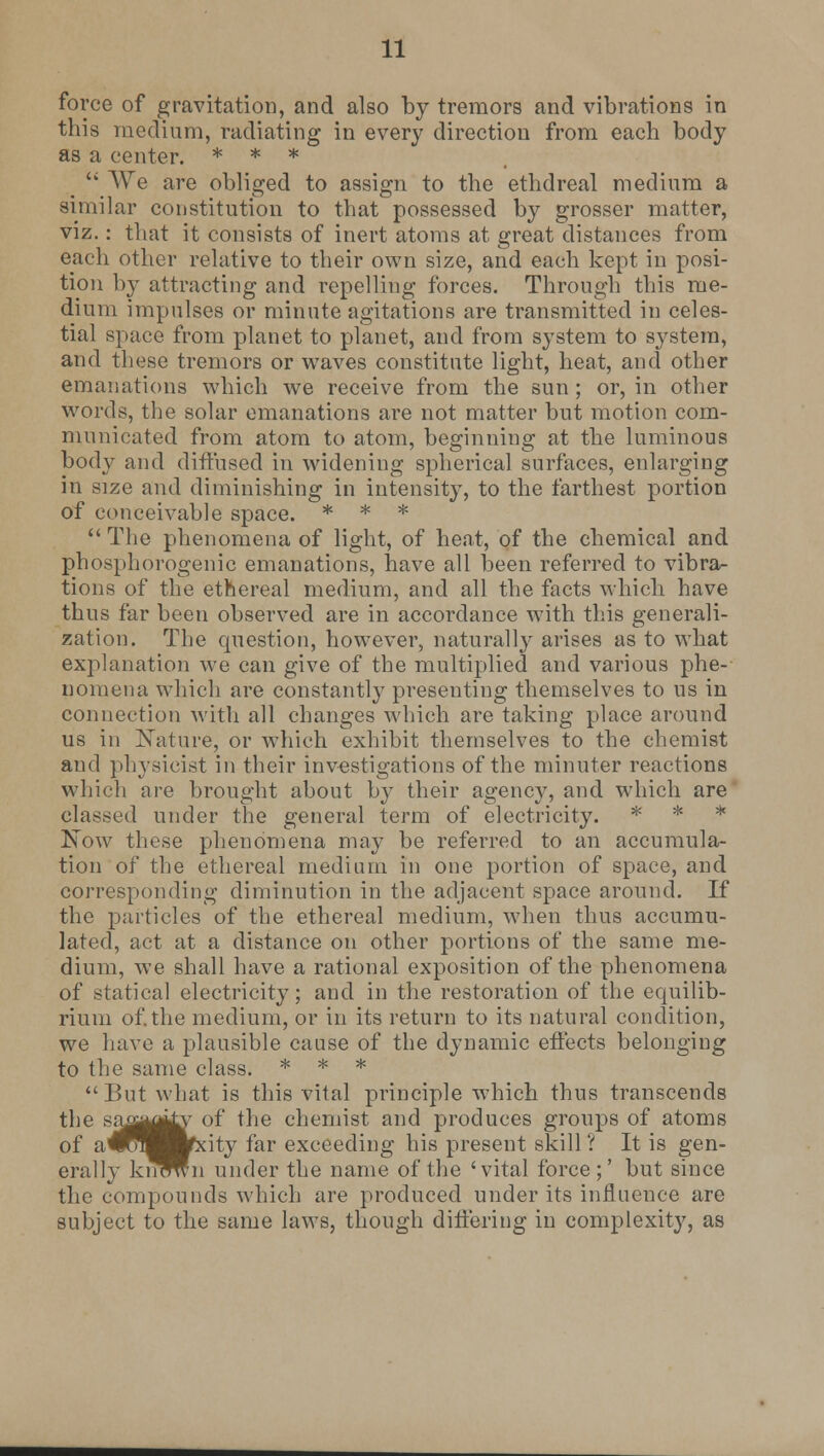force of gravitation, and also by tremors and vibrations in this medium, radiating in every direction from each body as a center. * * *  A\rc are obliged to assign to the ethdreal medium a similar constitution to that possessed by grosser matter, viz.: that it consists of inert atoms at great distances from each other relative to their own size, and each kept in posi- tion b}- attracting and repelling forces. Through this me- dium impulses or minute agitations are transmitted in celes- tial space from planet to planet, and from system to system, and these tremors or waves constitute light, heat, and other emanations which we receive from the sun ; or, in other words, the solar emanations are not matter but motion com- municated from atom to atom, beginning; at the luminous body and diffused in widening spherical surfaces, enlarging in size and diminishing in intensity, to the farthest portion of conceivable space. * * *  The phenomena of light, of heat, of the chemical and phosphorogenic emanations, have all been referred to vibra- tions of the ethereal medium, and all the facts which have thus far been observed are in accordance with this generali- zation. The question, however, naturally arises as to what explanation we can give of the multiplied and various phe- nomena which are constantly presenting themselves to us in connection with all changes which are taking place around us in Nature, or which exhibit themselves to the chemist and physicist in their investigations of the minuter reactions which are brought about by their agency, and which are classed under the general term of electricity. * * * Now these phenomena may be referred to an accumula- tion of the ethereal medium in one portion of space, and corresponding diminution in the adjacent space around. If the particles of the ethereal medium, when thus accumu- lated, act at a distance on other portions of the same me- dium, we shall have a rational exposition of the phenomena of statical electricity; and in the restoration of the equilib- rium of.the medium, or in its return to its natural condition, we have a plausible cause of the dynamic effects belonging to the same class. * * * But what is this vital principle which thus transcends the saij^^v of the chemist and produces groups of atoms of a^^^^fxity far exceeding his present skill ? It is gen- erally kn^n under the name of the 'vital force ;' but since the compounds which are produced under its influence are subject to the same laws, though differing in complexity, as