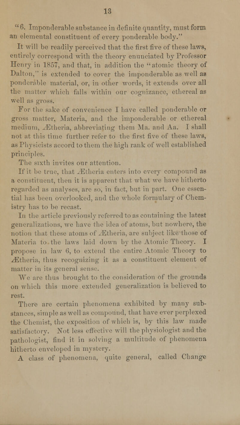  6. Imponderable substance in definite quantity, must form an elemental constituent of ever}T ponderable body. It will be readily perceived tbat the first five of these laws, entirely correspond with the theory enunciated by Professor Henry in 1857, and that, in addition the atomic theory of Dalton,*' is extended to cover the imponderable as well as ponderable material, or, in other words, it extends over all the matter which falls within our cognizance, ethereal as well as gross. For the sake of convenience I have called ponderable or gross matter, Materia, and the imponderable or ethereal medium, JEtheria, abbreviating them Ma. and Aa. I shall not at this time further refer to the first five of these laws, as Physicists accord to them the high rank of well established principles. The sixth invites our attention. If it be true, that ^Etheria enters into every compound as a constituent, then it is apparent that what we have hitherto regarded as analyses, are so, in fact, but in part. One essen- tial has been overlooked, and the whole formulary of Chem- istry has to be recast. In the article previously referred to as containing the latest generalizations, we have the idea of atoms, but nowhere, the notion that these atoms of JEtheria, are subject like those of Materia to the laws laid down by the Atomic Theory. I propose in law 6, to extend the entire Atomic Theory to yEtheria, thus recognizing it as a constituent element of matter in its general sense. We are thus brought to the consideration of the grounds on which this more extended generalization is believed to rest. There are certain phenomena exhibited by many sub- stances, simple as well as compound, that have ever perplexed the Chemist, the exposition of which is, by this law made satisfactory. Not less effective will the physiologist and the pathologist, find it in solving a multitude of phenomena hitherto enveloped in mystery. A class of phenomena, quite general, called Change