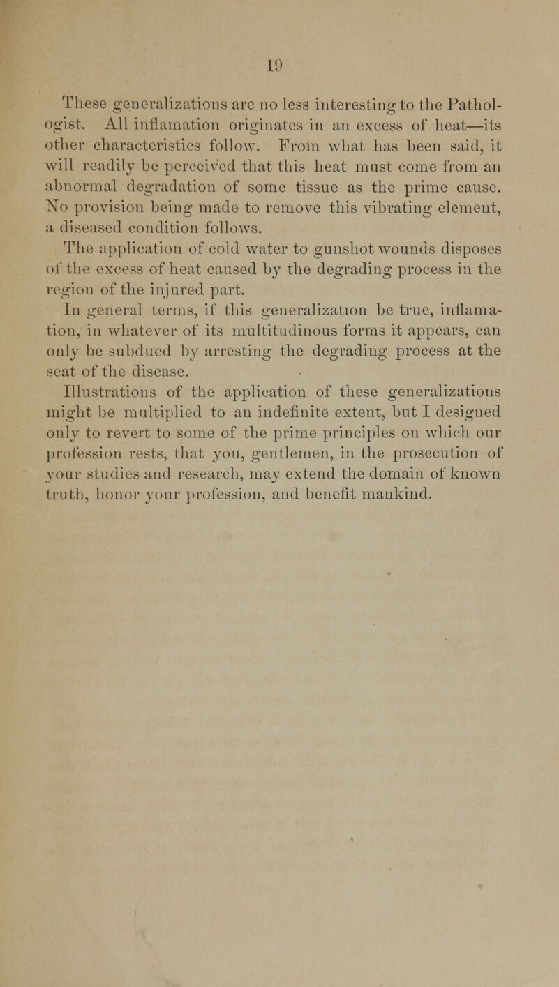 These generalizations are no less interesting to the Pathol- ogist. All inHamation originates in an excess of heat—its other characteristics follow. From what has been said, it will readily be perceived that this heat must come from an abnormal degradation of some tissue as the prime cause. No provision being made to remove this vibrating element, a diseased condition follows. The application of cold water to gunshot wounds disposes of the excess of heat caused by the degrading process in the region of the injured part. In general terms, if this generalization be true, inflama- tion, in whatever of its multitudinous forms it appears, can only be subdued by arresting the degrading process at the seat of the disease. Illustrations of the application of these generalizations might be multiplied to an indefinite extent, but I designed only to revert to some of the prime principles on which our profession rests, that you, gentlemen, in the prosecution of your studies and research, may extend the domain of known truth, honor your profession, and benefit mankind.