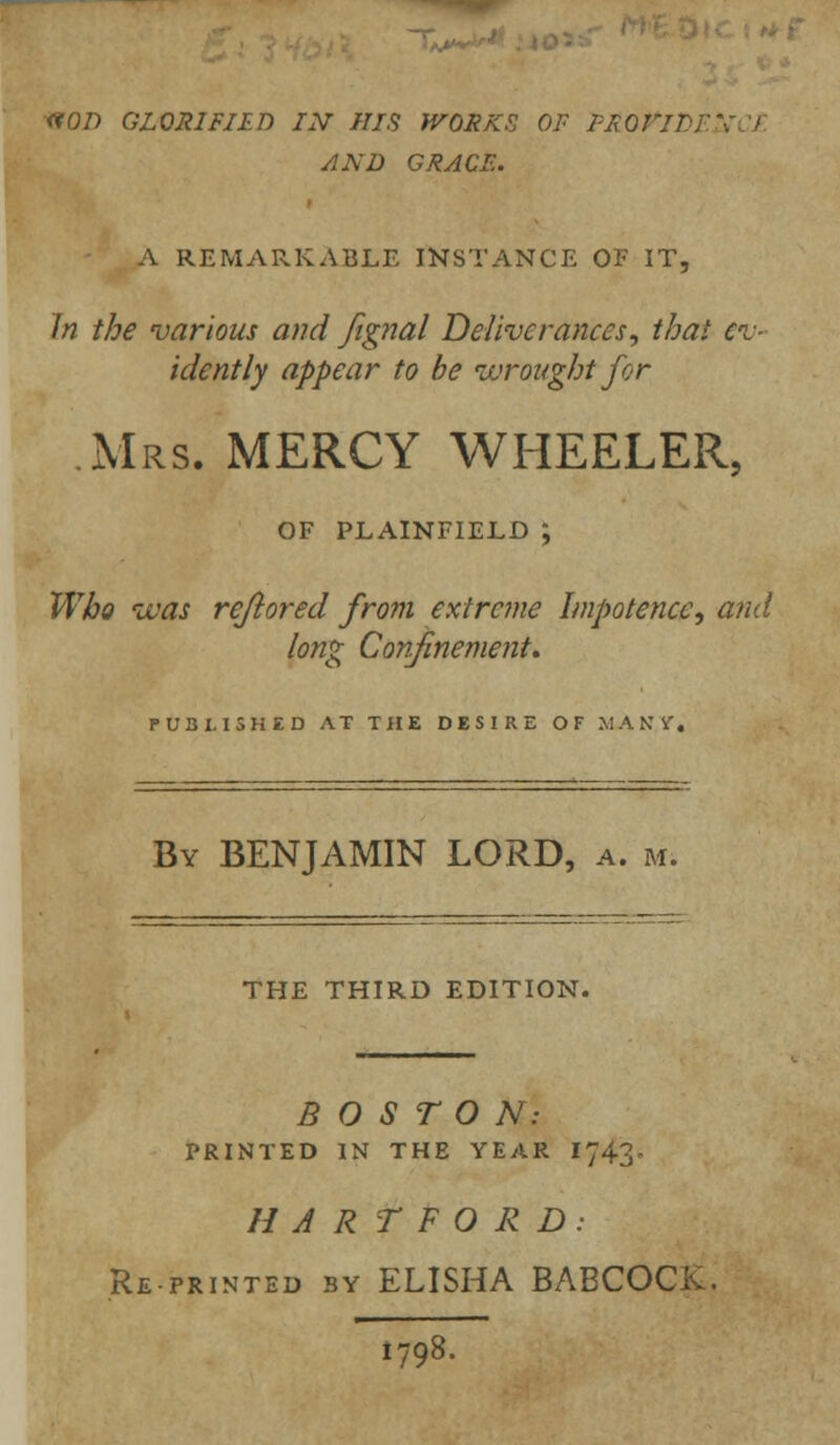 <?0/> GLORIFIED IN HIS WORKS OF PROFIT, AND GRACE. A REMARKABLE INSTANCE OF IT, In the various and fignal Deliverances, that ev- idently appear to be wrought for Mrs. MERCY WHEELER, OF PLAINFIELD ; Who ivas rejiored from extreme Impotence, and long Confinement. PUBLISHED AT THE DESIRE OF MANY, By BENJAMIN LORD, a. m. THE THIRD EDITION. BOSTON: PRINTED IN THE YEAR IJ43- HARTFORD: Reprinted by ELISHA BABCOCK. 1798.