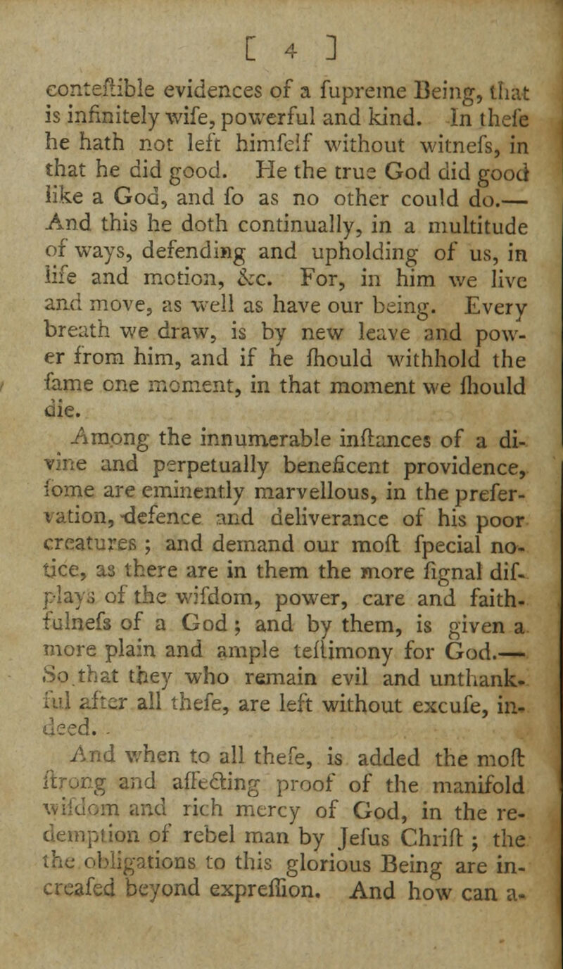 eonteftible evidences of a fupreme Being, that is infinitely wife, powerful and kind. In thefe he hath not left himfeif without witnefs, in that he did good. He the true God did good like a God, and fo as no other could do.— And this he doth continually, in a multitude of ways, defending and upholding of us, in life and motion, &c. For, in him we live and move, as well as have our being. Every breath we draw, is by new leave and pow- er from him, and if he mould withhold the fame one moment, in that moment we Ihould die. Among the innumerable inflances of a di- vine and perpetually beneficent providence, ibme are eminently marvellous, in the prefer- vation, -defence and deliverance of his poor creatures ; and demand our mod fpecial no- tice, as there are in them the more fignal dif- playo of the wifdom, power, care and faith- fulnefs of a God ; and by them, is given a more plain and ample teflimony for God.— So.that they who remain evil and unthank- ful after all thefe, are left without excufe, in- deed. - And when to all thefe, is added the moft tg and affecting proof of the manifold JOI and rich mercy of God, in the re- demption of rebel man by Jefus Chrift ; the the obligations to this glorious Being are in- creafed beyond expreffion. And how can a-