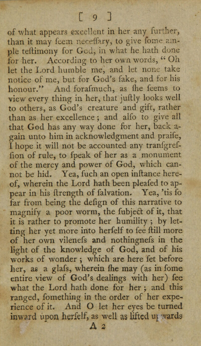 of what appears excellent in her any further, than it may feem neceffaryj to give fome am- ple teltimony for Gcd, in what he hath done for her. According to her own words,  Oh let the Lord humble me, and let none take notice of me, but for God's fake, and for his honour. And forafmuch, as fhe feems to view every thing in her, that juftly looks well to others, as God's creature and gift, rather than as her excellence ; and alfo to give all that God has any way done for her, back a- gain unto him in acknowledgment and praife, I hope it will not be accounted any tranfgref- fion of rule, to fpeak of her as a monument of the mercy and power of God, which can- not be hid. Yea, fuch an open inftance here- of, wherein the Lord hath been pleafed to ap- pear in his ftrength of falvatiom Yea, 'tis fo far from being the defign of this narrative to magnify a poor worm, the fubject. of it, that it is rather to promote her humility ; by let- ting her yet more into herfelf to fee (till more of her own vilenefs and nothingnefs in the light of the knowledge of God, and of his works of wonder ; which are here fet before her, as a glafs, wherein fhe may (as in fome entire view of God's dealings with her) fee what the Lord hath done for her ; and this ranged, fomething in the order of her expe- rience of it. And O let her eyes be turned inward upon herfelf, as well as lifted uj wards A 2