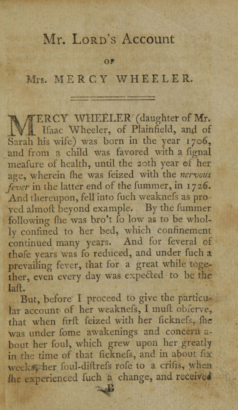 Mr. Lord's Account OF Mrs. MERCY WHEELER. ERCY WHEELER (daughter of Mr. Ifaac Wheeler, of Plainfield, and of Sarah his wife) was born in the year 1706, and from a child was favored with a fignal meafure of health, until the 20th year of her age, wherein me was feized with the nervous fe-vcr in the latter end of the fummer, in 1726. And thereupon, fell into fuch weaknefs as pro ved almoft beyond example. By the fummer following fne was bro't fo low as to be whol- ly confined to her bed, which confinement continued many years. And for feveral of thofe years was fo reduced, and under fuch a prevailing fever, that for a great while toge- ther, even every day was expected to be the lafl. But, before' I proceed to give the particu- lar account of her weaknefs, I muft obferve, that when frrfl feized with her ficknefs, fhc Was under fome awakenings and concern a- bout her foul, which grew upon her greatly in the time of that ficknefs, and in about fix week«| her foul-diftrefs rofe to a crifis, when fhe experienced fuch a change, and received