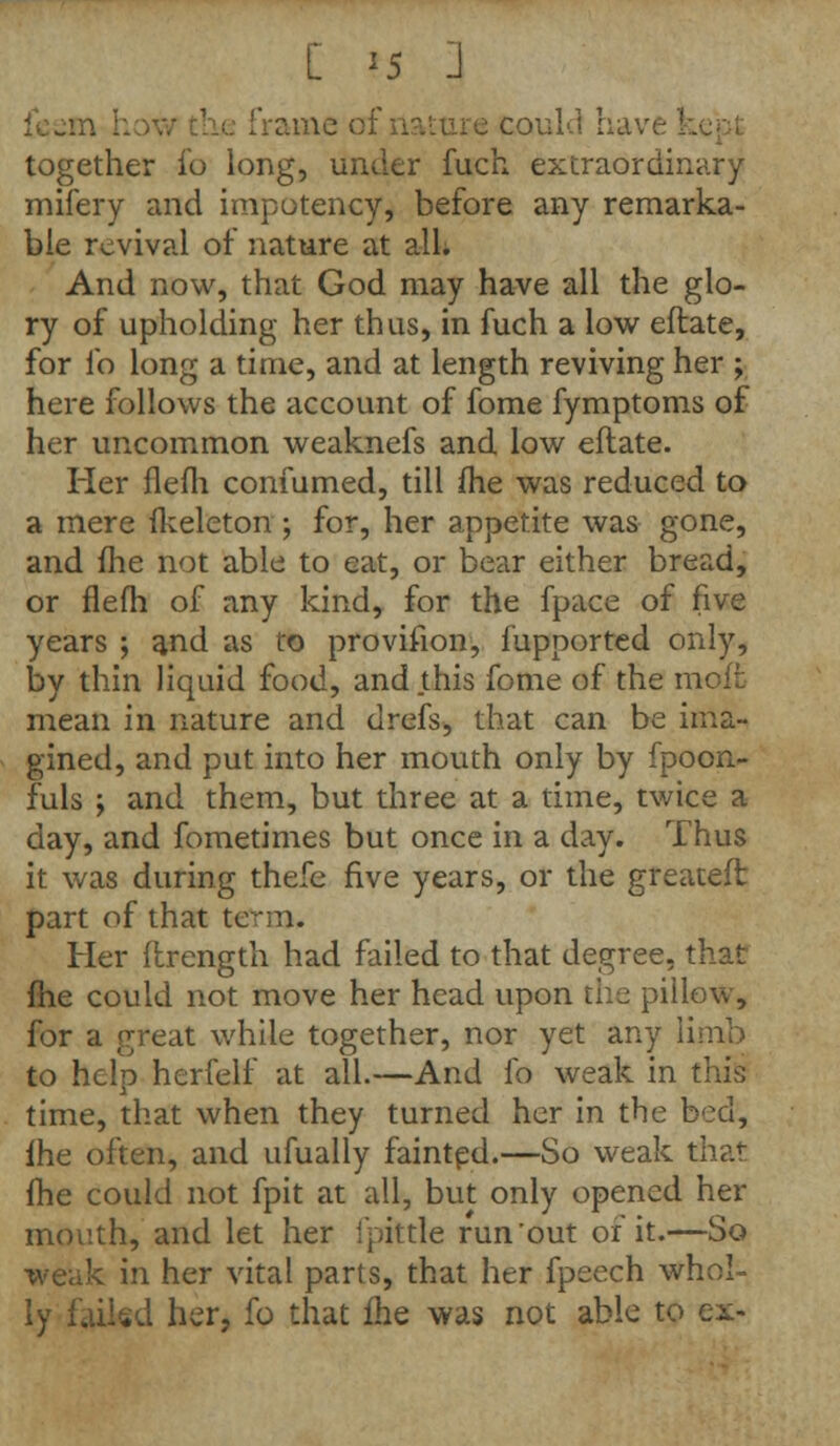 me of nature could I together fo long, under fuch extraordinary mifery and impotency, before any remarka- ble revival of nature at all. And now, that God may have all the glo- ry of upholding her thus, in fuch a low eftate, for fo long a time, and at length reviving her ; here follows the account of fome fymptoms of her uncommon weaknefs and low eftate. Her flefh confumed, till fhe was reduced to a mere fkeleton ; for, her appetite was gone, and fhe Hot able to eat, or bear either bread, or flefh of any kind, for the fpace of five years ; and as to provision, fupported only, by thin liquid food, and this fome of the moft mean in nature and drefs, that can be ima- gined, and put into her mouth only by fpoon- fuls \ and them, but three at a time, twice a day, and fometimes but once in a day. Thus it was during thefe five years, or the greateft part of that te mi. Her ftrength had failed to that degree, that fhe could not move her head upon the pillow, for a great while together, nor yet any limb to help herfelf at all.—And fo weak in this time, that when they turned her in the bed, fhe often, and ufually fainted.—So weak tha<- fhe could not fpit at all, but only opened her mouth, and let her ipittle run'out of it.—So k in her vital parts, that her fpeech whol- ly failed her, fo that fhe was not able to ex-