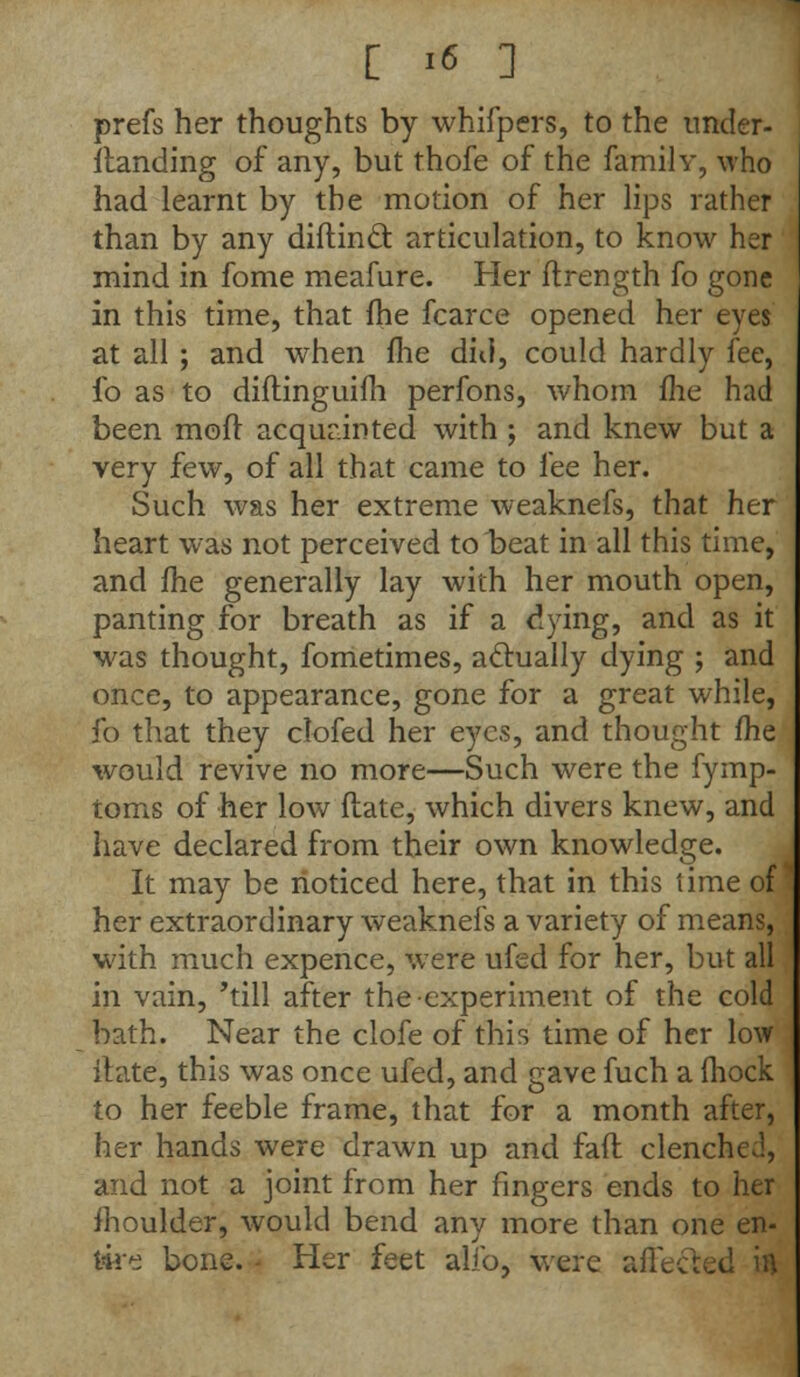 prefs her thoughts by whifpers, to the under- standing of any, but thofe of the family, who had learnt by the motion of her lips rather than by any diftinft articulation, to know her mind in fome meafure. Her ftrength fo gone in this time, that fhe fcarce opened her eyes at all ; and when fhe did, could hardly fee, fo as to diflinguifh perfons, whom me had been moil acquainted with ; and knew but a very few, of all that came to fee her. Such was her extreme weaknefs, that her heart was not perceived to beat in all this time, and fhe generally lay with her mouth open, panting for breath as if a dying, and as it was thought, fometimes, actually dying ; and once, to appearance, gone for a great while, fo that they clofed her eyes, and thought fhe would revive no more—Such were the fymp- toms of her low ftate, which divers knew, and have declared from their own knowledge. It may be noticed here, that in this time of her extraordinary weaknefs a variety of means, with much expence, were ufed for her, but all in vain, 'till after the experiment of the cold bath. Near the clofe of this time of her low ftate, this was once ufed, and gave fuch a (hock to her feeble frame, that for a month after, her hands were drawn up and faft clenched, and not a joint from her fingers ends to her moulder, would bend any more than one en- tire bone. - Her feet alio, were affected in