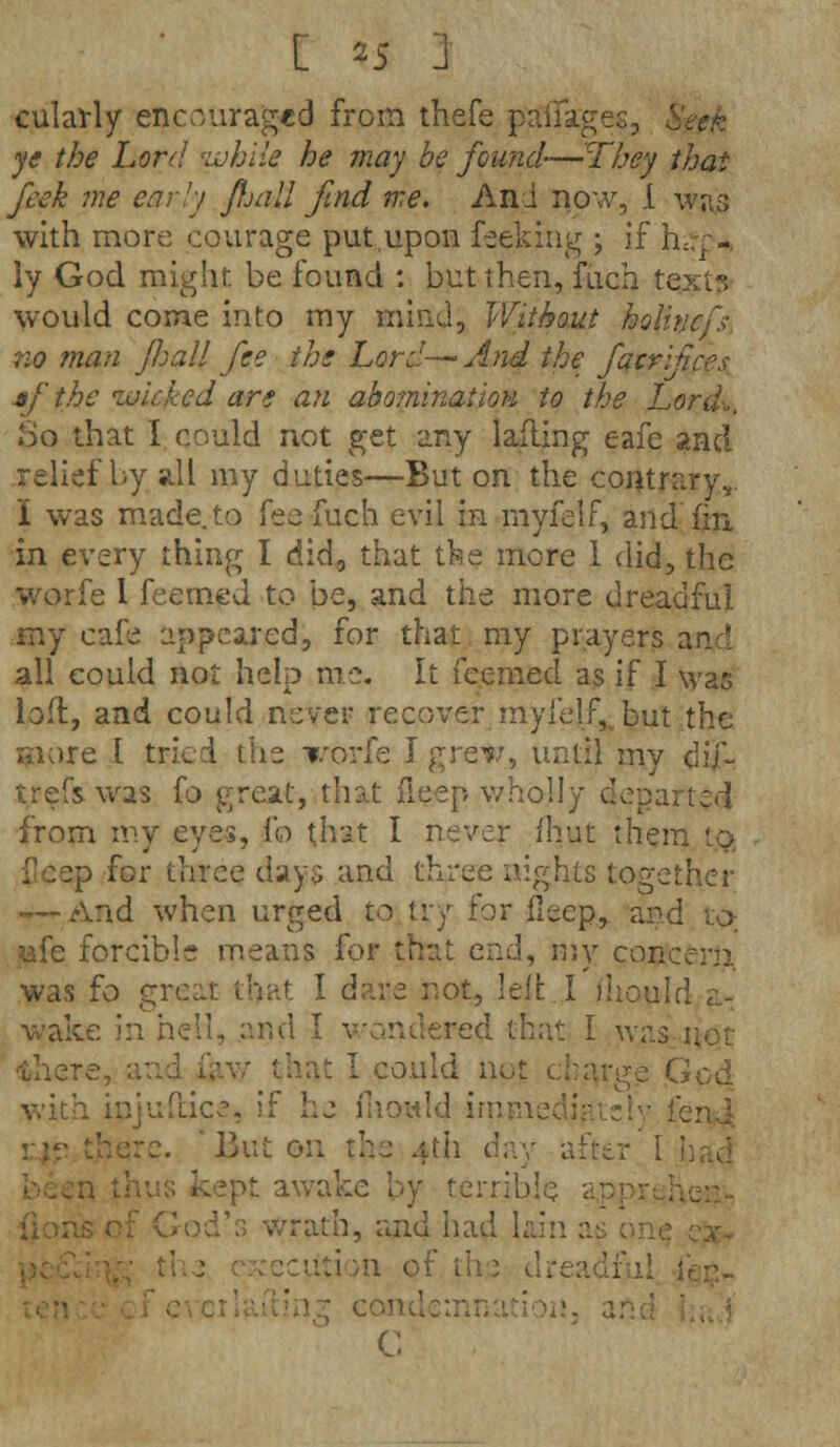 culavly encouraged from thefe ptffiages, ye the Lord while he may be found-—They thai fcek me early ftjall find me. And now, I was with more courage put.upon feeking ; if hu.T-. ly God might be found : but then, fuch text?, would come into my mind, Without hoi no man J/jatt fee the Lord-— And the facr af the wicked are an abo?nination to the Lord-.. So that I could not get any lafling eafe and relief by all my duties—But on the contrary,. I was made, to fee fuch evil in niyfelf, and fin in every thing I did, that the more 1 did, the worfe I feemed to be, and the more dreadful my cafe appeared, for that ray prayers air: all eouid not help me. It feemed as if I was loft, and could never recover myi'elf, but the more I tried the worfe J grew, until my dif- trefs was fo great, that fieep wholly cop.. from my eyes, fo that I never fhut them to p for three days and three nights together — And when urged to try for fleep, and to- ufe forcible means for that end, my concern was fo great that I dare not, left.I ihould a- wake in hell, and I wandered that I was there, ;v I could not charge Gcd with injuflice, if he mould ii feru j. ' Bui on the afh cay after': >pt awak r:ib!o a.] i's wrath, and had lain a; the drea ij C