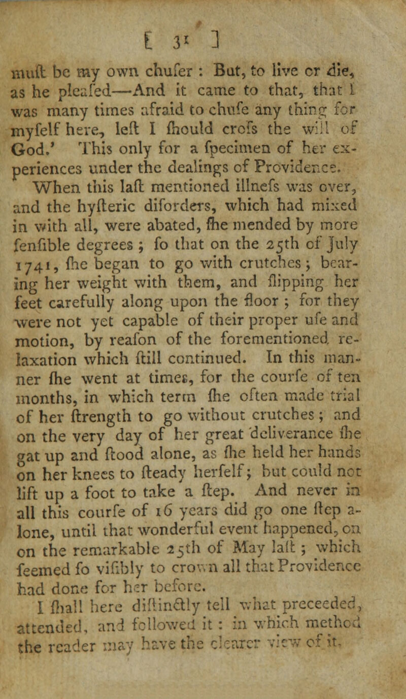 mud be my own chufer : But, to live cr die, as he pleafed—And it came to that, that I was many times afraid to chufe any thing; for myfelf here, left I mould crcfs the will of God.' This only for a fpecimen of her ex- periences under the dealings of Providence. When this laft mentioned illnefs was over, and the hyiteric diforders, which had mixed in with all, were abated, me mended by more fenfible degrees ; fo that on the 25th of July 1741, (he began to go with crutches; bear- ing her weight with them, and flipping her feet carefully along upon the floor ; for they were not yet capable of their proper ufe and motion, by reafon of the forementioned, re- laxation which ftill continued. In this man- ner me went at times, for the courfe of ten months, in which term fhe often made trial of her ftrength to go without crutches ; and on the very day of her great deliverance me gat up and flood alone, as fhe held her hands on her knees to fteady herfelf; but could not lift up a foot to take a ftep. And never in all this courfe of 16 years did go one ftep 2- lone, until that wonderful event happened, on on the remarkable 25th of May laft; which feemed fo vifibly to crown all that Providence had done for her before. I mall here difUn&ly tell what preceed attended, and followed it : in which method the reader may have the clearei ' it.